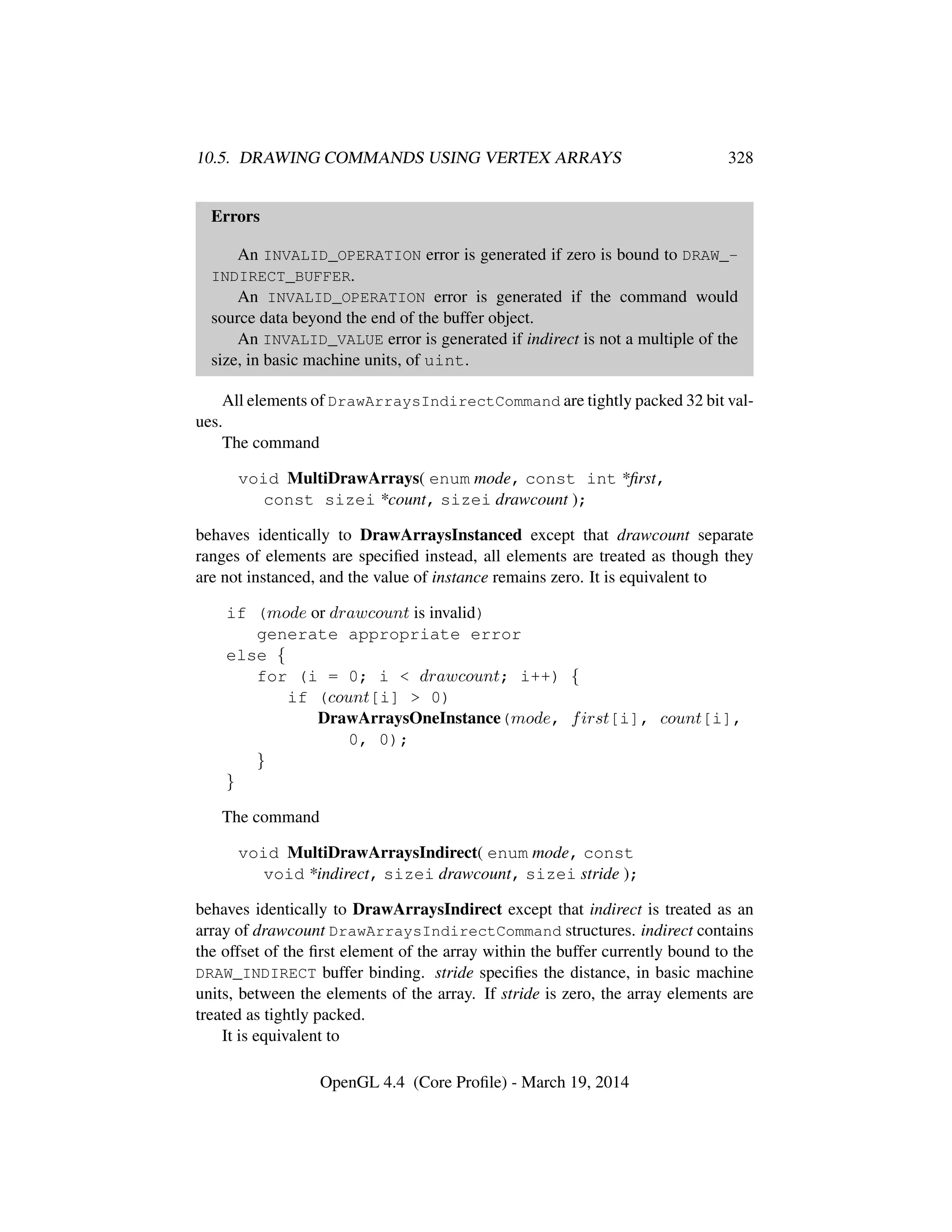 10.5. DRAWING COMMANDS USING VERTEX ARRAYS 328
Errors
An INVALID_OPERATION error is generated if zero is bound to DRAW_-
INDIRECT_BUFFER.
An INVALID_OPERATION error is generated if the command would
source data beyond the end of the buffer object.
An INVALID_VALUE error is generated if indirect is not a multiple of the
size, in basic machine units, of uint.
All elements of DrawArraysIndirectCommand are tightly packed 32 bit val-
ues.
The command
void MultiDrawArrays( enum mode, const int *ﬁrst,
const sizei *count, sizei drawcount );
behaves identically to DrawArraysInstanced except that drawcount separate
ranges of elements are speciﬁed instead, all elements are treated as though they
are not instanced, and the value of instance remains zero. It is equivalent to
if (mode or drawcount is invalid)
generate appropriate error
else {
for (i = 0; i < drawcount; i++) {
if (count[i] > 0)
DrawArraysOneInstance(mode, first[i], count[i],
0, 0);
}
}
The command
void MultiDrawArraysIndirect( enum mode, const
void *indirect, sizei drawcount, sizei stride );
behaves identically to DrawArraysIndirect except that indirect is treated as an
array of drawcount DrawArraysIndirectCommand structures. indirect contains
the offset of the ﬁrst element of the array within the buffer currently bound to the
DRAW_INDIRECT buffer binding. stride speciﬁes the distance, in basic machine
units, between the elements of the array. If stride is zero, the array elements are
treated as tightly packed.
It is equivalent to
OpenGL 4.4 (Core Proﬁle) - March 19, 2014
 