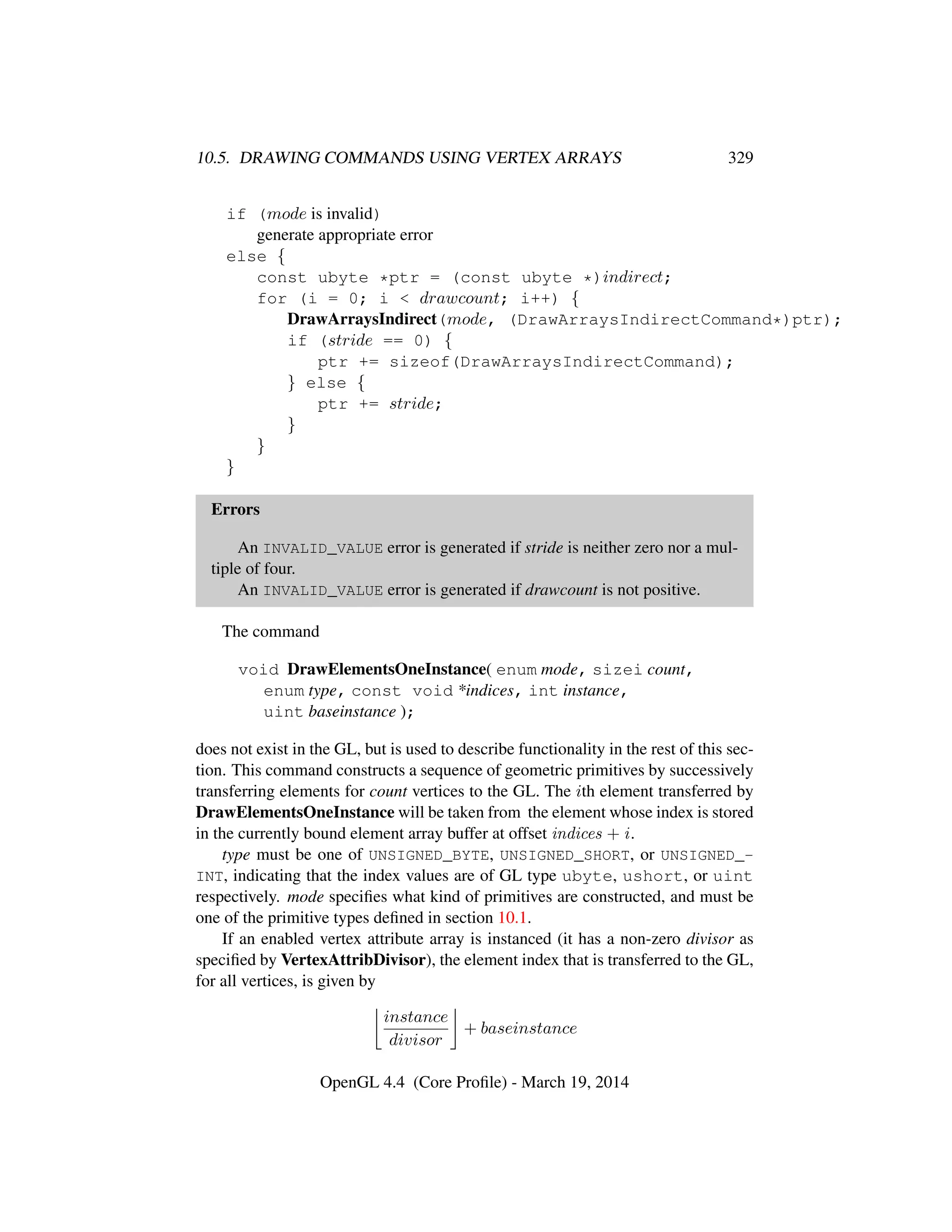 10.5. DRAWING COMMANDS USING VERTEX ARRAYS 329
if (mode is invalid)
generate appropriate error
else {
const ubyte *ptr = (const ubyte *)indirect;
for (i = 0; i < drawcount; i++) {
DrawArraysIndirect(mode, (DrawArraysIndirectCommand*)ptr);
if (stride == 0) {
ptr += sizeof(DrawArraysIndirectCommand);
} else {
ptr += stride;
}
}
}
Errors
An INVALID_VALUE error is generated if stride is neither zero nor a mul-
tiple of four.
An INVALID_VALUE error is generated if drawcount is not positive.
The command
void DrawElementsOneInstance( enum mode, sizei count,
enum type, const void *indices, int instance,
uint baseinstance );
does not exist in the GL, but is used to describe functionality in the rest of this sec-
tion. This command constructs a sequence of geometric primitives by successively
transferring elements for count vertices to the GL. The ith element transferred by
DrawElementsOneInstance will be taken from the element whose index is stored
in the currently bound element array buffer at offset indices + i.
type must be one of UNSIGNED_BYTE, UNSIGNED_SHORT, or UNSIGNED_-
INT, indicating that the index values are of GL type ubyte, ushort, or uint
respectively. mode speciﬁes what kind of primitives are constructed, and must be
one of the primitive types deﬁned in section 10.1.
If an enabled vertex attribute array is instanced (it has a non-zero divisor as
speciﬁed by VertexAttribDivisor), the element index that is transferred to the GL,
for all vertices, is given by
instance
divisor
+ baseinstance
OpenGL 4.4 (Core Proﬁle) - March 19, 2014
 