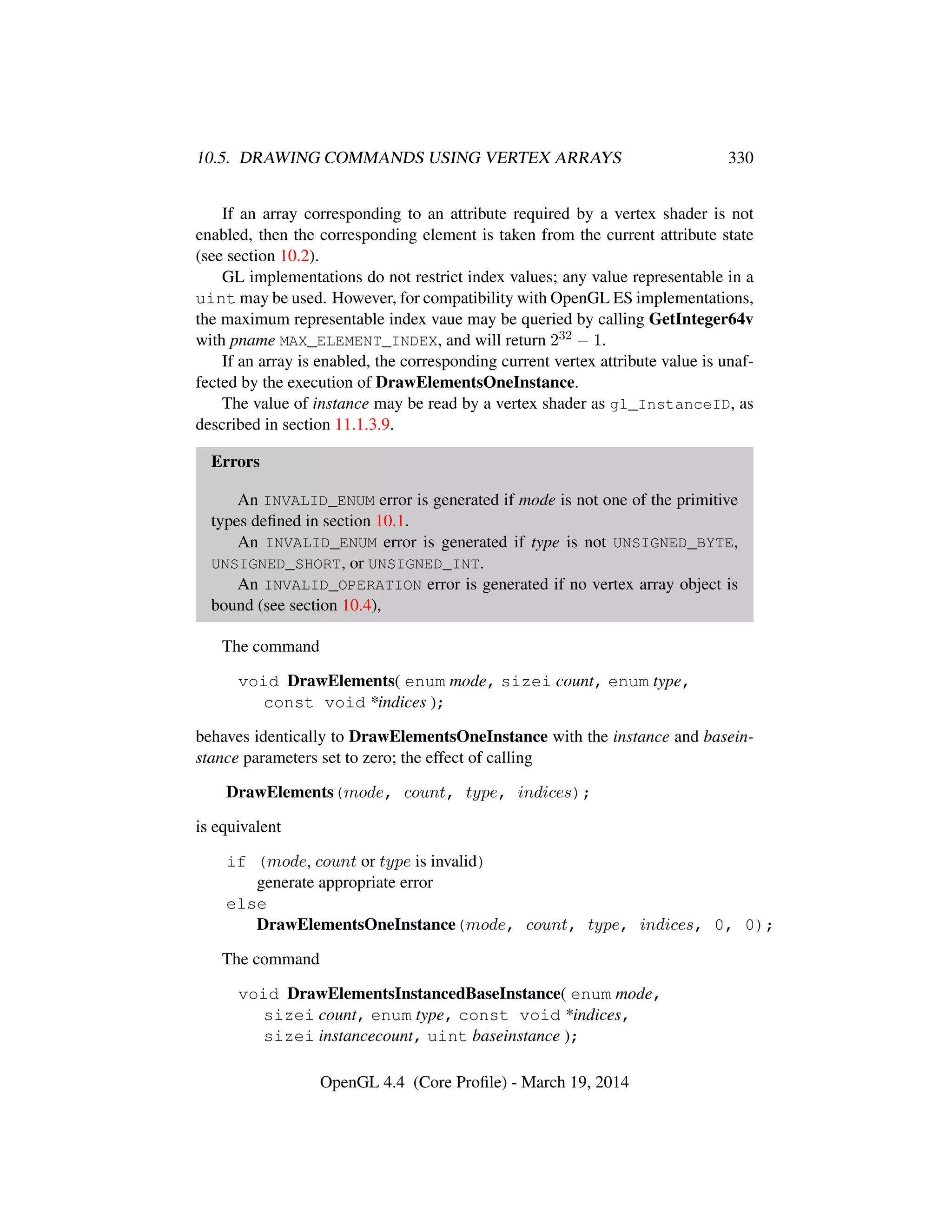 10.5. DRAWING COMMANDS USING VERTEX ARRAYS 330
If an array corresponding to an attribute required by a vertex shader is not
enabled, then the corresponding element is taken from the current attribute state
(see section 10.2).
GL implementations do not restrict index values; any value representable in a
uint may be used. However, for compatibility with OpenGL ES implementations,
the maximum representable index vaue may be queried by calling GetInteger64v
with pname MAX_ELEMENT_INDEX, and will return 232 − 1.
If an array is enabled, the corresponding current vertex attribute value is unaf-
fected by the execution of DrawElementsOneInstance.
The value of instance may be read by a vertex shader as gl_InstanceID, as
described in section 11.1.3.9.
Errors
An INVALID_ENUM error is generated if mode is not one of the primitive
types deﬁned in section 10.1.
An INVALID_ENUM error is generated if type is not UNSIGNED_BYTE,
UNSIGNED_SHORT, or UNSIGNED_INT.
An INVALID_OPERATION error is generated if no vertex array object is
bound (see section 10.4),
The command
void DrawElements( enum mode, sizei count, enum type,
const void *indices );
behaves identically to DrawElementsOneInstance with the instance and basein-
stance parameters set to zero; the effect of calling
DrawElements(mode, count, type, indices);
is equivalent
if (mode, count or type is invalid)
generate appropriate error
else
DrawElementsOneInstance(mode, count, type, indices, 0, 0);
The command
void DrawElementsInstancedBaseInstance( enum mode,
sizei count, enum type, const void *indices,
sizei instancecount, uint baseinstance );
OpenGL 4.4 (Core Proﬁle) - March 19, 2014
 