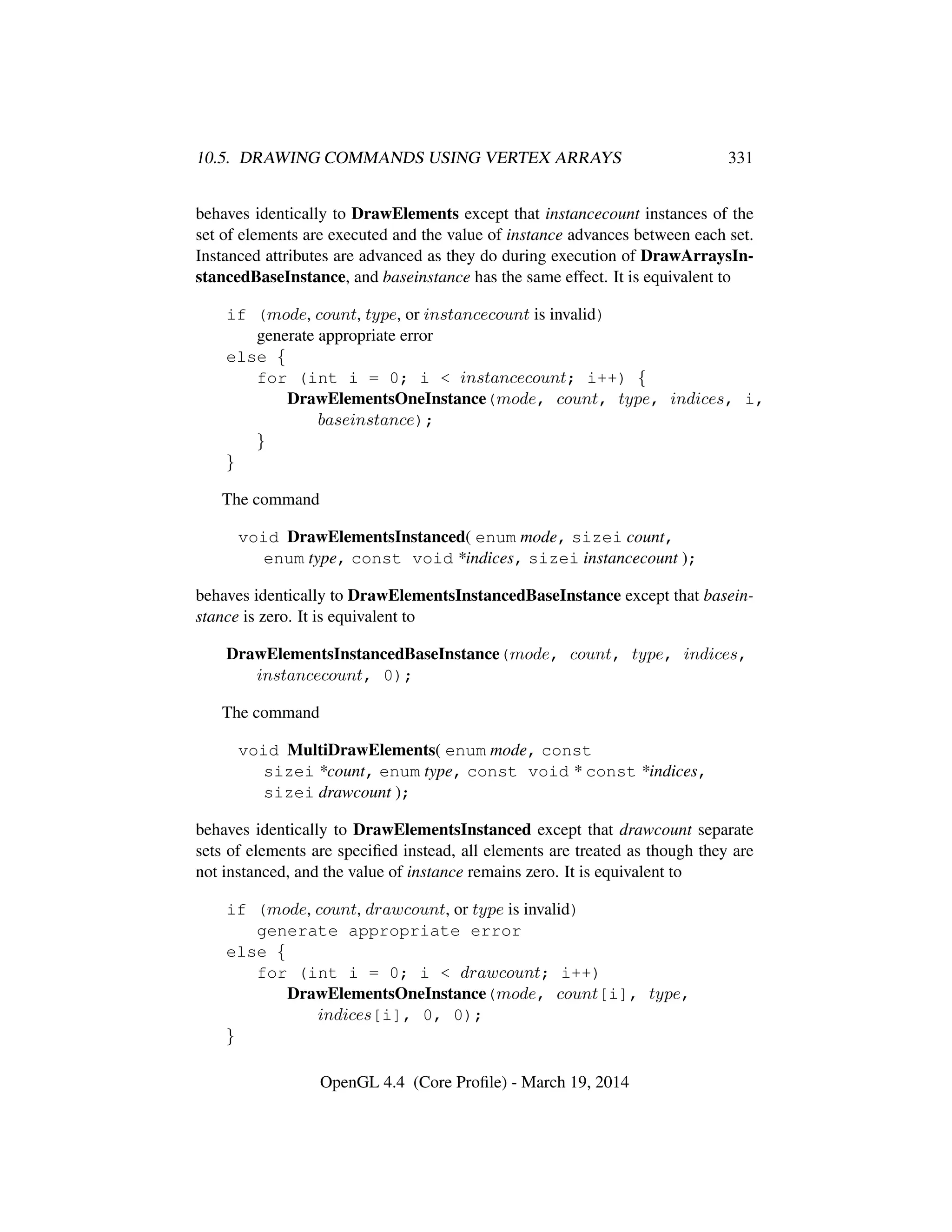 10.5. DRAWING COMMANDS USING VERTEX ARRAYS 331
behaves identically to DrawElements except that instancecount instances of the
set of elements are executed and the value of instance advances between each set.
Instanced attributes are advanced as they do during execution of DrawArraysIn-
stancedBaseInstance, and baseinstance has the same effect. It is equivalent to
if (mode, count, type, or instancecount is invalid)
generate appropriate error
else {
for (int i = 0; i < instancecount; i++) {
DrawElementsOneInstance(mode, count, type, indices, i,
baseinstance);
}
}
The command
void DrawElementsInstanced( enum mode, sizei count,
enum type, const void *indices, sizei instancecount );
behaves identically to DrawElementsInstancedBaseInstance except that basein-
stance is zero. It is equivalent to
DrawElementsInstancedBaseInstance(mode, count, type, indices,
instancecount, 0);
The command
void MultiDrawElements( enum mode, const
sizei *count, enum type, const void * const *indices,
sizei drawcount );
behaves identically to DrawElementsInstanced except that drawcount separate
sets of elements are speciﬁed instead, all elements are treated as though they are
not instanced, and the value of instance remains zero. It is equivalent to
if (mode, count, drawcount, or type is invalid)
generate appropriate error
else {
for (int i = 0; i < drawcount; i++)
DrawElementsOneInstance(mode, count[i], type,
indices[i], 0, 0);
}
OpenGL 4.4 (Core Proﬁle) - March 19, 2014
 