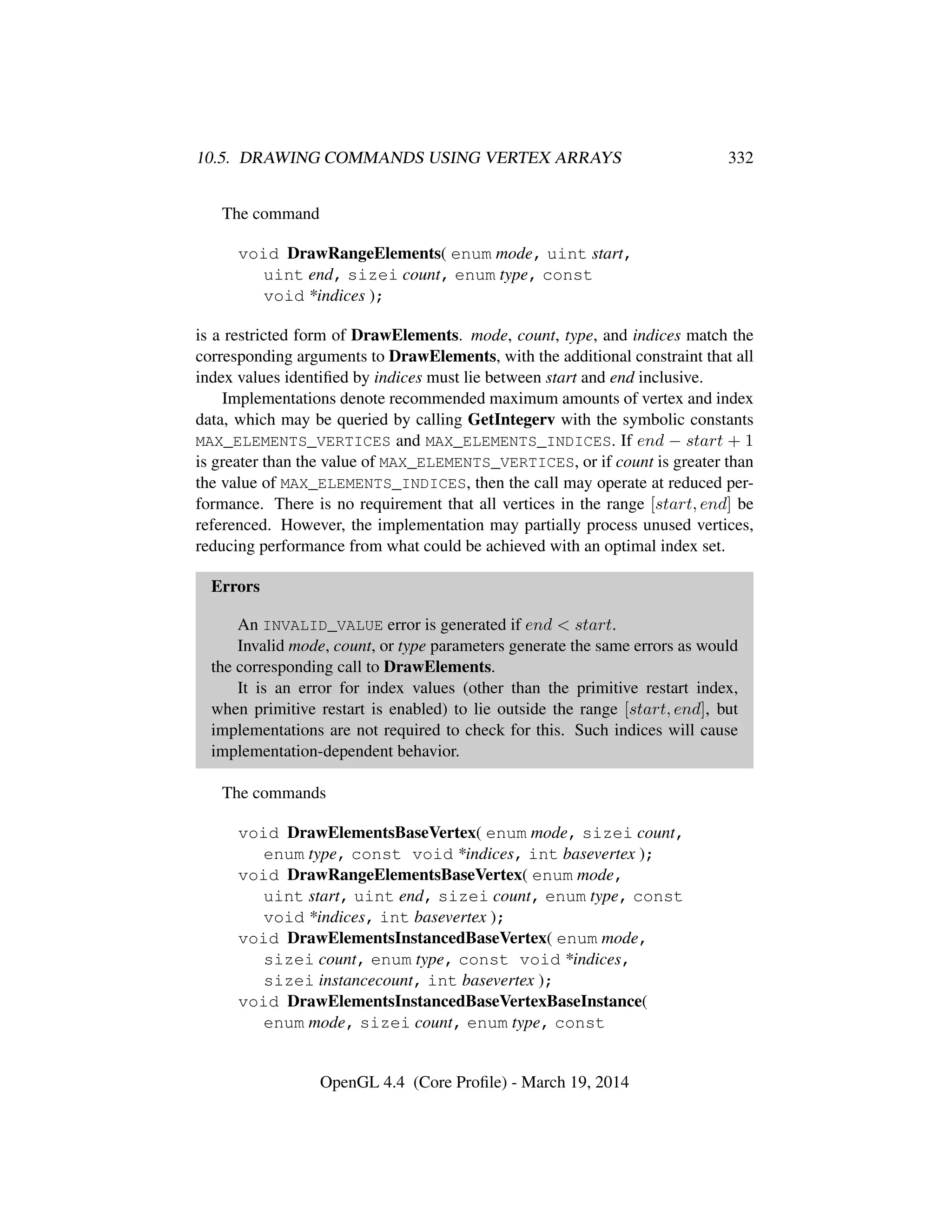 10.5. DRAWING COMMANDS USING VERTEX ARRAYS 332
The command
void DrawRangeElements( enum mode, uint start,
uint end, sizei count, enum type, const
void *indices );
is a restricted form of DrawElements. mode, count, type, and indices match the
corresponding arguments to DrawElements, with the additional constraint that all
index values identiﬁed by indices must lie between start and end inclusive.
Implementations denote recommended maximum amounts of vertex and index
data, which may be queried by calling GetIntegerv with the symbolic constants
MAX_ELEMENTS_VERTICES and MAX_ELEMENTS_INDICES. If end − start + 1
is greater than the value of MAX_ELEMENTS_VERTICES, or if count is greater than
the value of MAX_ELEMENTS_INDICES, then the call may operate at reduced per-
formance. There is no requirement that all vertices in the range [start, end] be
referenced. However, the implementation may partially process unused vertices,
reducing performance from what could be achieved with an optimal index set.
Errors
An INVALID_VALUE error is generated if end < start.
Invalid mode, count, or type parameters generate the same errors as would
the corresponding call to DrawElements.
It is an error for index values (other than the primitive restart index,
when primitive restart is enabled) to lie outside the range [start, end], but
implementations are not required to check for this. Such indices will cause
implementation-dependent behavior.
The commands
void DrawElementsBaseVertex( enum mode, sizei count,
enum type, const void *indices, int basevertex );
void DrawRangeElementsBaseVertex( enum mode,
uint start, uint end, sizei count, enum type, const
void *indices, int basevertex );
void DrawElementsInstancedBaseVertex( enum mode,
sizei count, enum type, const void *indices,
sizei instancecount, int basevertex );
void DrawElementsInstancedBaseVertexBaseInstance(
enum mode, sizei count, enum type, const
OpenGL 4.4 (Core Proﬁle) - March 19, 2014
 