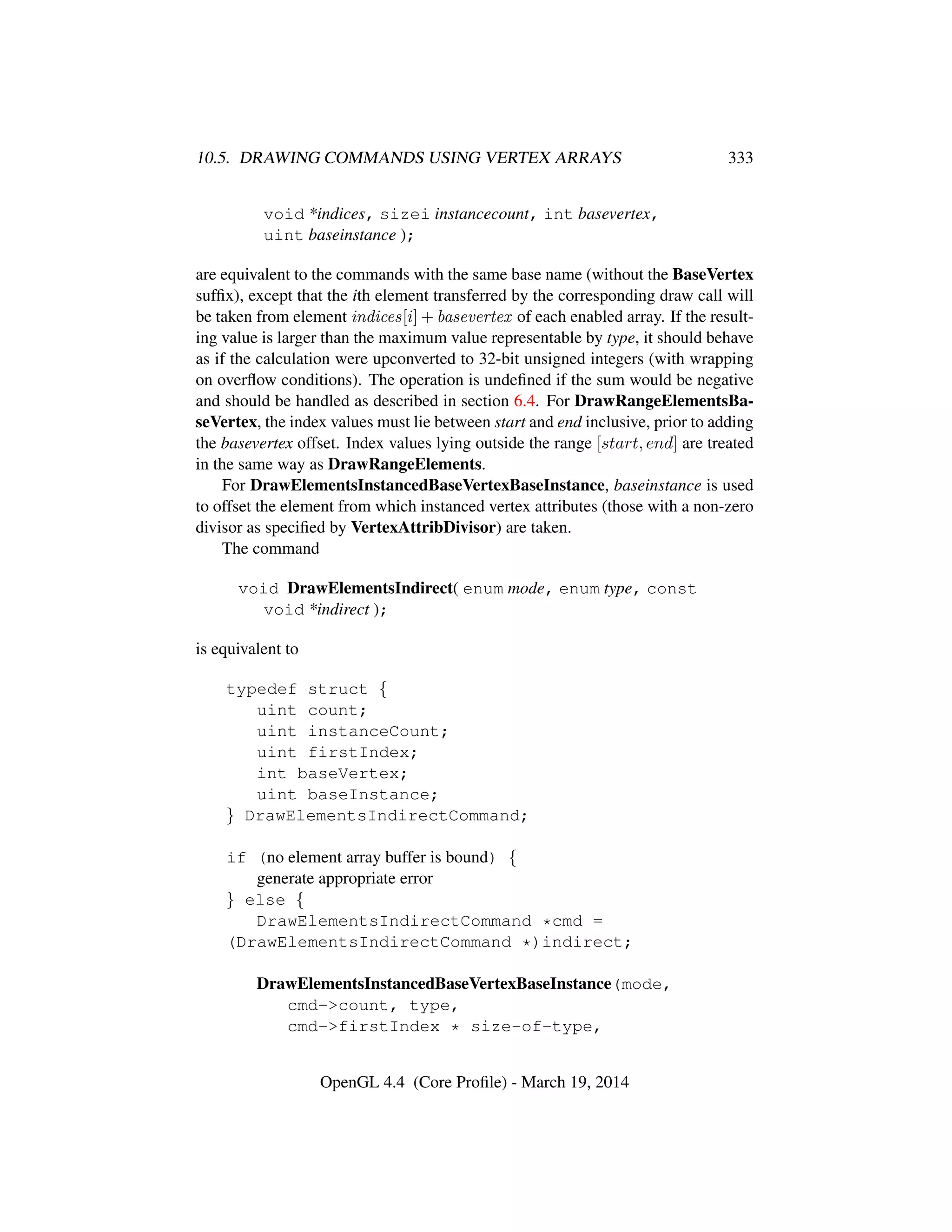 10.5. DRAWING COMMANDS USING VERTEX ARRAYS 333
void *indices, sizei instancecount, int basevertex,
uint baseinstance );
are equivalent to the commands with the same base name (without the BaseVertex
sufﬁx), except that the ith element transferred by the corresponding draw call will
be taken from element indices[i] + basevertex of each enabled array. If the result-
ing value is larger than the maximum value representable by type, it should behave
as if the calculation were upconverted to 32-bit unsigned integers (with wrapping
on overﬂow conditions). The operation is undeﬁned if the sum would be negative
and should be handled as described in section 6.4. For DrawRangeElementsBa-
seVertex, the index values must lie between start and end inclusive, prior to adding
the basevertex offset. Index values lying outside the range [start, end] are treated
in the same way as DrawRangeElements.
For DrawElementsInstancedBaseVertexBaseInstance, baseinstance is used
to offset the element from which instanced vertex attributes (those with a non-zero
divisor as speciﬁed by VertexAttribDivisor) are taken.
The command
void DrawElementsIndirect( enum mode, enum type, const
void *indirect );
is equivalent to
typedef struct {
uint count;
uint instanceCount;
uint firstIndex;
int baseVertex;
uint baseInstance;
} DrawElementsIndirectCommand;
if (no element array buffer is bound) {
generate appropriate error
} else {
DrawElementsIndirectCommand *cmd =
(DrawElementsIndirectCommand *)indirect;
DrawElementsInstancedBaseVertexBaseInstance(mode,
cmd->count, type,
cmd->firstIndex * size-of-type,
OpenGL 4.4 (Core Proﬁle) - March 19, 2014
 