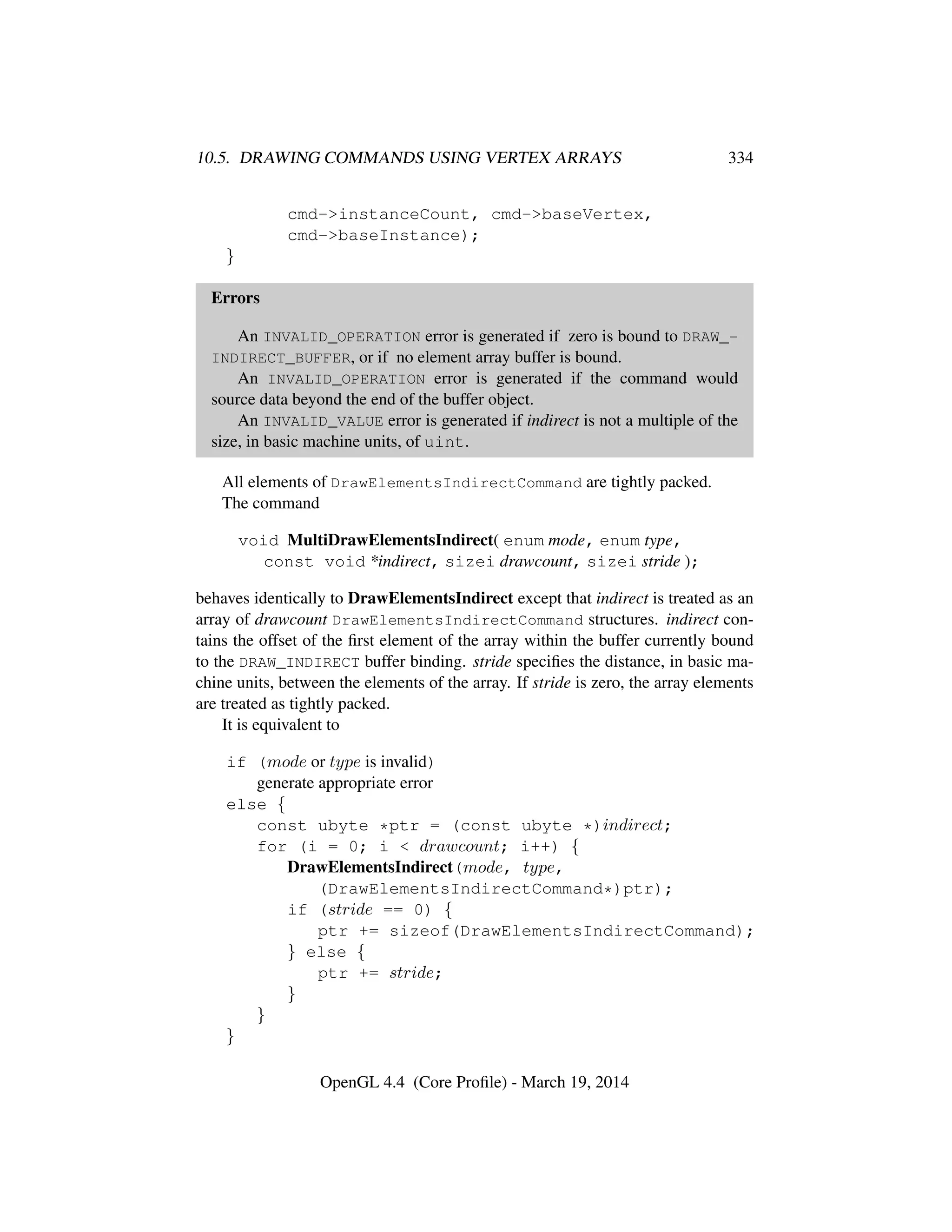 10.5. DRAWING COMMANDS USING VERTEX ARRAYS 334
cmd->instanceCount, cmd->baseVertex,
cmd->baseInstance);
}
Errors
An INVALID_OPERATION error is generated if zero is bound to DRAW_-
INDIRECT_BUFFER, or if no element array buffer is bound.
An INVALID_OPERATION error is generated if the command would
source data beyond the end of the buffer object.
An INVALID_VALUE error is generated if indirect is not a multiple of the
size, in basic machine units, of uint.
All elements of DrawElementsIndirectCommand are tightly packed.
The command
void MultiDrawElementsIndirect( enum mode, enum type,
const void *indirect, sizei drawcount, sizei stride );
behaves identically to DrawElementsIndirect except that indirect is treated as an
array of drawcount DrawElementsIndirectCommand structures. indirect con-
tains the offset of the ﬁrst element of the array within the buffer currently bound
to the DRAW_INDIRECT buffer binding. stride speciﬁes the distance, in basic ma-
chine units, between the elements of the array. If stride is zero, the array elements
are treated as tightly packed.
It is equivalent to
if (mode or type is invalid)
generate appropriate error
else {
const ubyte *ptr = (const ubyte *)indirect;
for (i = 0; i < drawcount; i++) {
DrawElementsIndirect(mode, type,
(DrawElementsIndirectCommand*)ptr);
if (stride == 0) {
ptr += sizeof(DrawElementsIndirectCommand);
} else {
ptr += stride;
}
}
}
OpenGL 4.4 (Core Proﬁle) - March 19, 2014
 