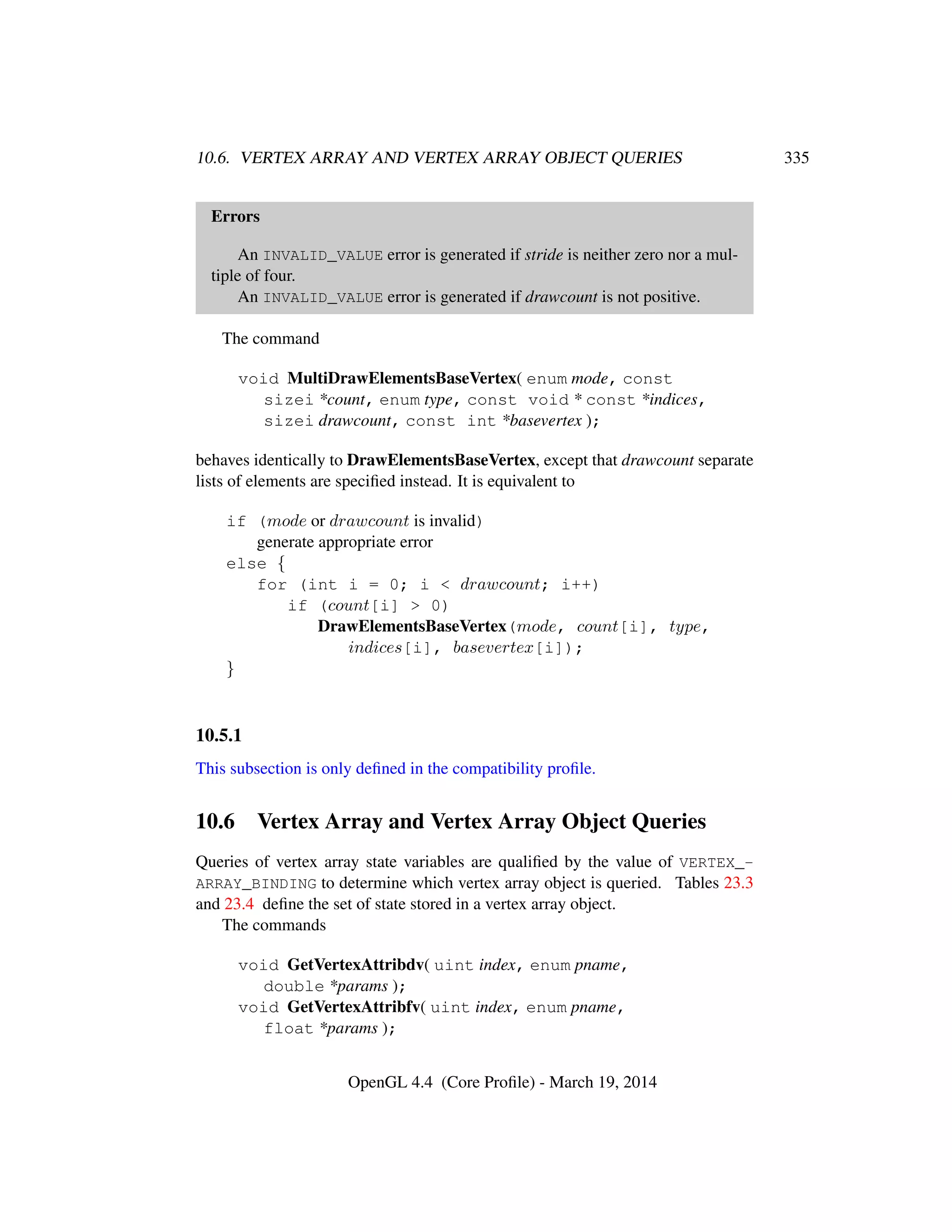10.6. VERTEX ARRAY AND VERTEX ARRAY OBJECT QUERIES 335
Errors
An INVALID_VALUE error is generated if stride is neither zero nor a mul-
tiple of four.
An INVALID_VALUE error is generated if drawcount is not positive.
The command
void MultiDrawElementsBaseVertex( enum mode, const
sizei *count, enum type, const void * const *indices,
sizei drawcount, const int *basevertex );
behaves identically to DrawElementsBaseVertex, except that drawcount separate
lists of elements are speciﬁed instead. It is equivalent to
if (mode or drawcount is invalid)
generate appropriate error
else {
for (int i = 0; i < drawcount; i++)
if (count[i] > 0)
DrawElementsBaseVertex(mode, count[i], type,
indices[i], basevertex[i]);
}
10.5.1
This subsection is only deﬁned in the compatibility proﬁle.
10.6 Vertex Array and Vertex Array Object Queries
Queries of vertex array state variables are qualiﬁed by the value of VERTEX_-
ARRAY_BINDING to determine which vertex array object is queried. Tables 23.3
and 23.4 deﬁne the set of state stored in a vertex array object.
The commands
void GetVertexAttribdv( uint index, enum pname,
double *params );
void GetVertexAttribfv( uint index, enum pname,
float *params );
OpenGL 4.4 (Core Proﬁle) - March 19, 2014
 