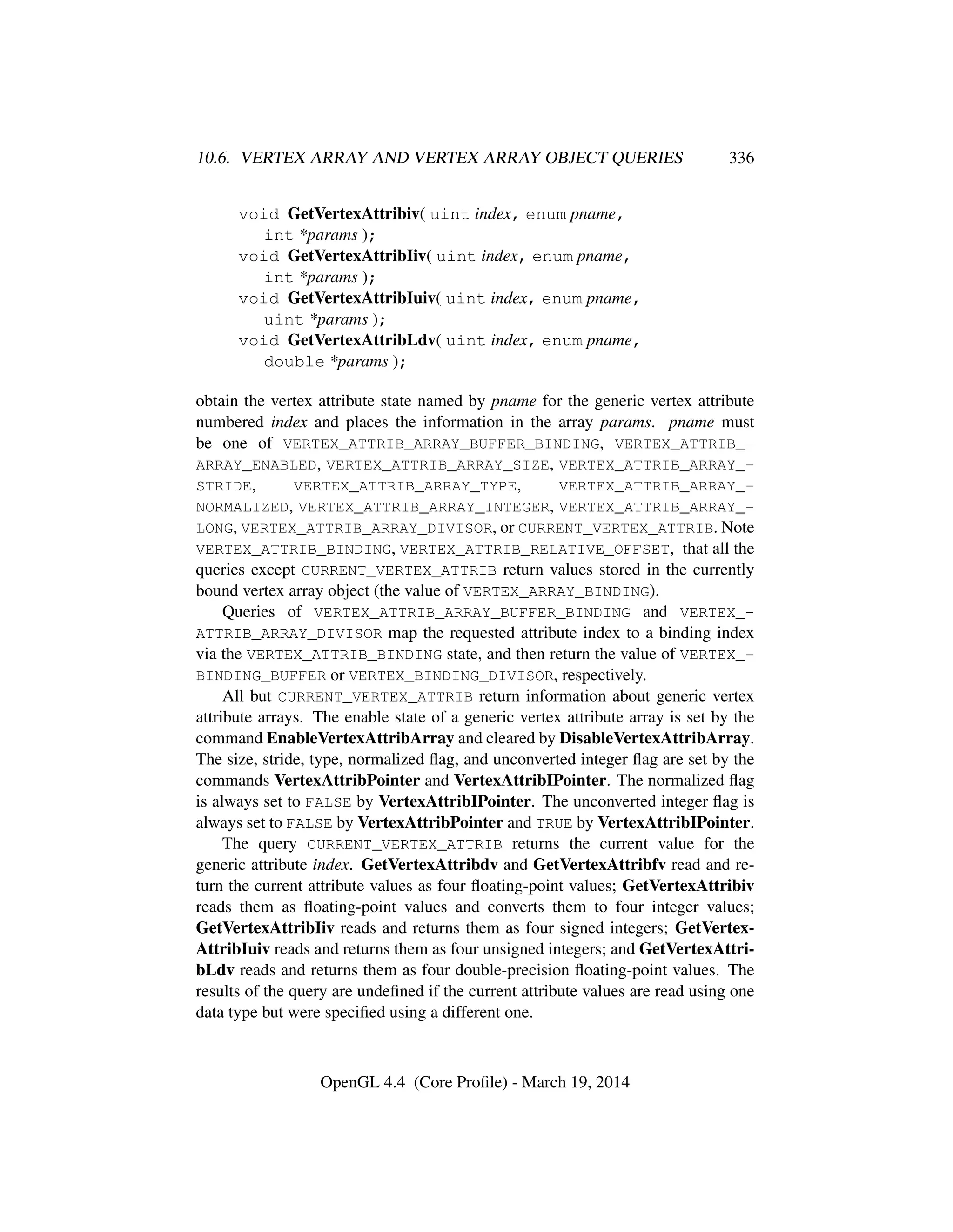 10.6. VERTEX ARRAY AND VERTEX ARRAY OBJECT QUERIES 336
void GetVertexAttribiv( uint index, enum pname,
int *params );
void GetVertexAttribIiv( uint index, enum pname,
int *params );
void GetVertexAttribIuiv( uint index, enum pname,
uint *params );
void GetVertexAttribLdv( uint index, enum pname,
double *params );
obtain the vertex attribute state named by pname for the generic vertex attribute
numbered index and places the information in the array params. pname must
be one of VERTEX_ATTRIB_ARRAY_BUFFER_BINDING, VERTEX_ATTRIB_-
ARRAY_ENABLED, VERTEX_ATTRIB_ARRAY_SIZE, VERTEX_ATTRIB_ARRAY_-
STRIDE, VERTEX_ATTRIB_ARRAY_TYPE, VERTEX_ATTRIB_ARRAY_-
NORMALIZED, VERTEX_ATTRIB_ARRAY_INTEGER, VERTEX_ATTRIB_ARRAY_-
LONG, VERTEX_ATTRIB_ARRAY_DIVISOR, or CURRENT_VERTEX_ATTRIB. Note
VERTEX_ATTRIB_BINDING, VERTEX_ATTRIB_RELATIVE_OFFSET, that all the
queries except CURRENT_VERTEX_ATTRIB return values stored in the currently
bound vertex array object (the value of VERTEX_ARRAY_BINDING).
Queries of VERTEX_ATTRIB_ARRAY_BUFFER_BINDING and VERTEX_-
ATTRIB_ARRAY_DIVISOR map the requested attribute index to a binding index
via the VERTEX_ATTRIB_BINDING state, and then return the value of VERTEX_-
BINDING_BUFFER or VERTEX_BINDING_DIVISOR, respectively.
All but CURRENT_VERTEX_ATTRIB return information about generic vertex
attribute arrays. The enable state of a generic vertex attribute array is set by the
command EnableVertexAttribArray and cleared by DisableVertexAttribArray.
The size, stride, type, normalized ﬂag, and unconverted integer ﬂag are set by the
commands VertexAttribPointer and VertexAttribIPointer. The normalized ﬂag
is always set to FALSE by VertexAttribIPointer. The unconverted integer ﬂag is
always set to FALSE by VertexAttribPointer and TRUE by VertexAttribIPointer.
The query CURRENT_VERTEX_ATTRIB returns the current value for the
generic attribute index. GetVertexAttribdv and GetVertexAttribfv read and re-
turn the current attribute values as four ﬂoating-point values; GetVertexAttribiv
reads them as ﬂoating-point values and converts them to four integer values;
GetVertexAttribIiv reads and returns them as four signed integers; GetVertex-
AttribIuiv reads and returns them as four unsigned integers; and GetVertexAttri-
bLdv reads and returns them as four double-precision ﬂoating-point values. The
results of the query are undeﬁned if the current attribute values are read using one
data type but were speciﬁed using a different one.
OpenGL 4.4 (Core Proﬁle) - March 19, 2014
 