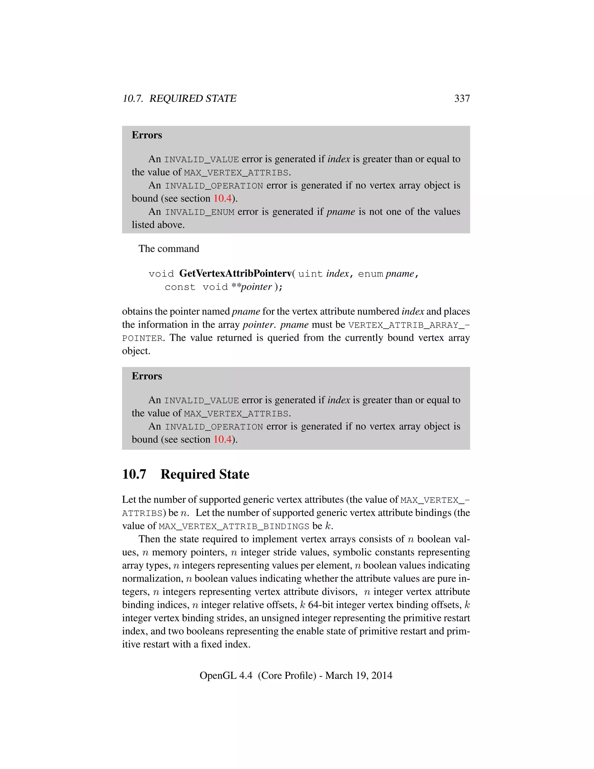 10.7. REQUIRED STATE 337
Errors
An INVALID_VALUE error is generated if index is greater than or equal to
the value of MAX_VERTEX_ATTRIBS.
An INVALID_OPERATION error is generated if no vertex array object is
bound (see section 10.4).
An INVALID_ENUM error is generated if pname is not one of the values
listed above.
The command
void GetVertexAttribPointerv( uint index, enum pname,
const void **pointer );
obtains the pointer named pname for the vertex attribute numbered index and places
the information in the array pointer. pname must be VERTEX_ATTRIB_ARRAY_-
POINTER. The value returned is queried from the currently bound vertex array
object.
Errors
An INVALID_VALUE error is generated if index is greater than or equal to
the value of MAX_VERTEX_ATTRIBS.
An INVALID_OPERATION error is generated if no vertex array object is
bound (see section 10.4).
10.7 Required State
Let the number of supported generic vertex attributes (the value of MAX_VERTEX_-
ATTRIBS) be n. Let the number of supported generic vertex attribute bindings (the
value of MAX_VERTEX_ATTRIB_BINDINGS be k.
Then the state required to implement vertex arrays consists of n boolean val-
ues, n memory pointers, n integer stride values, symbolic constants representing
array types, n integers representing values per element, n boolean values indicating
normalization, n boolean values indicating whether the attribute values are pure in-
tegers, n integers representing vertex attribute divisors, n integer vertex attribute
binding indices, n integer relative offsets, k 64-bit integer vertex binding offsets, k
integer vertex binding strides, an unsigned integer representing the primitive restart
index, and two booleans representing the enable state of primitive restart and prim-
itive restart with a ﬁxed index.
OpenGL 4.4 (Core Proﬁle) - March 19, 2014
 