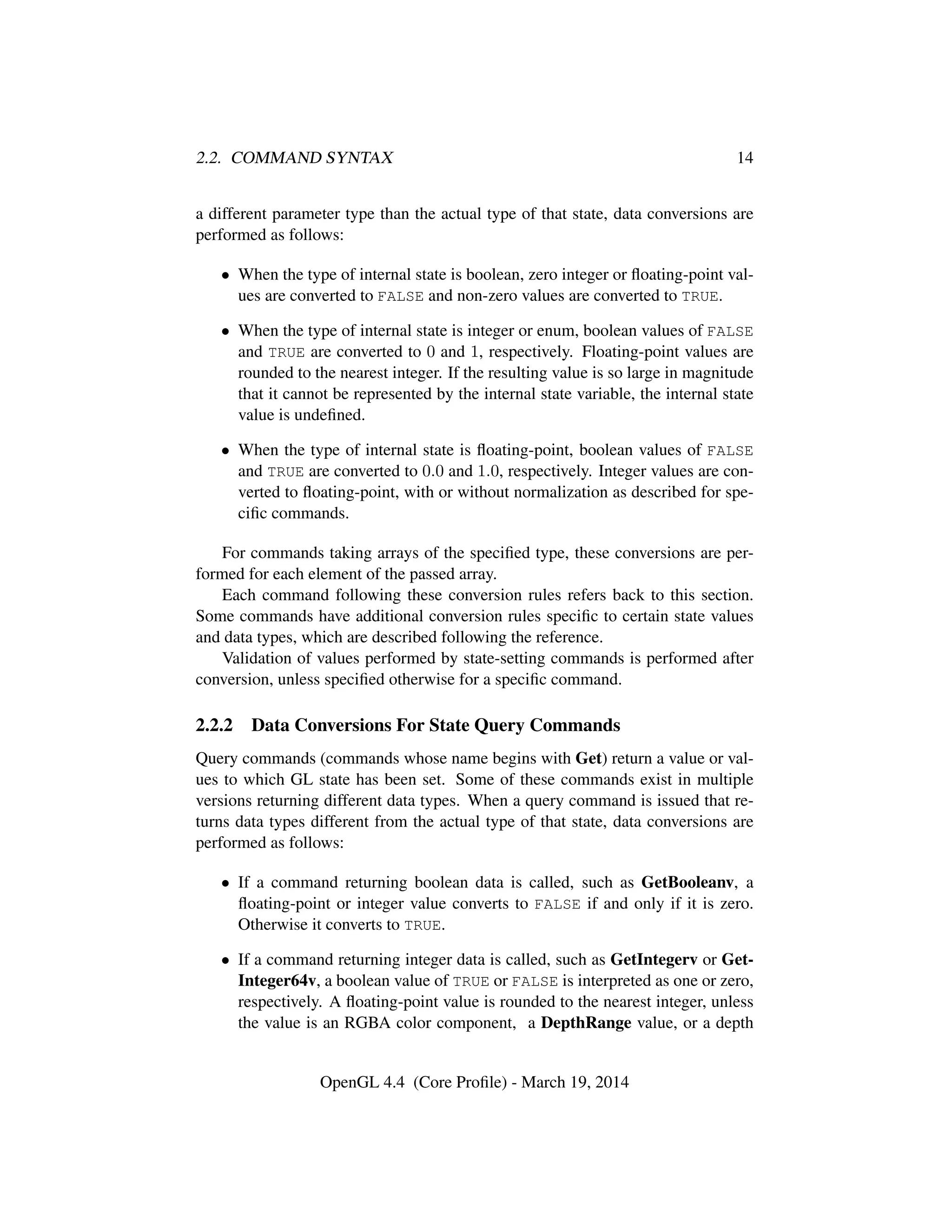 2.2. COMMAND SYNTAX 14
a different parameter type than the actual type of that state, data conversions are
performed as follows:
• When the type of internal state is boolean, zero integer or ﬂoating-point val-
ues are converted to FALSE and non-zero values are converted to TRUE.
• When the type of internal state is integer or enum, boolean values of FALSE
and TRUE are converted to 0 and 1, respectively. Floating-point values are
rounded to the nearest integer. If the resulting value is so large in magnitude
that it cannot be represented by the internal state variable, the internal state
value is undeﬁned.
• When the type of internal state is ﬂoating-point, boolean values of FALSE
and TRUE are converted to 0.0 and 1.0, respectively. Integer values are con-
verted to ﬂoating-point, with or without normalization as described for spe-
ciﬁc commands.
For commands taking arrays of the speciﬁed type, these conversions are per-
formed for each element of the passed array.
Each command following these conversion rules refers back to this section.
Some commands have additional conversion rules speciﬁc to certain state values
and data types, which are described following the reference.
Validation of values performed by state-setting commands is performed after
conversion, unless speciﬁed otherwise for a speciﬁc command.
2.2.2 Data Conversions For State Query Commands
Query commands (commands whose name begins with Get) return a value or val-
ues to which GL state has been set. Some of these commands exist in multiple
versions returning different data types. When a query command is issued that re-
turns data types different from the actual type of that state, data conversions are
performed as follows:
• If a command returning boolean data is called, such as GetBooleanv, a
ﬂoating-point or integer value converts to FALSE if and only if it is zero.
Otherwise it converts to TRUE.
• If a command returning integer data is called, such as GetIntegerv or Get-
Integer64v, a boolean value of TRUE or FALSE is interpreted as one or zero,
respectively. A ﬂoating-point value is rounded to the nearest integer, unless
the value is an RGBA color component, a DepthRange value, or a depth
OpenGL 4.4 (Core Proﬁle) - March 19, 2014
 