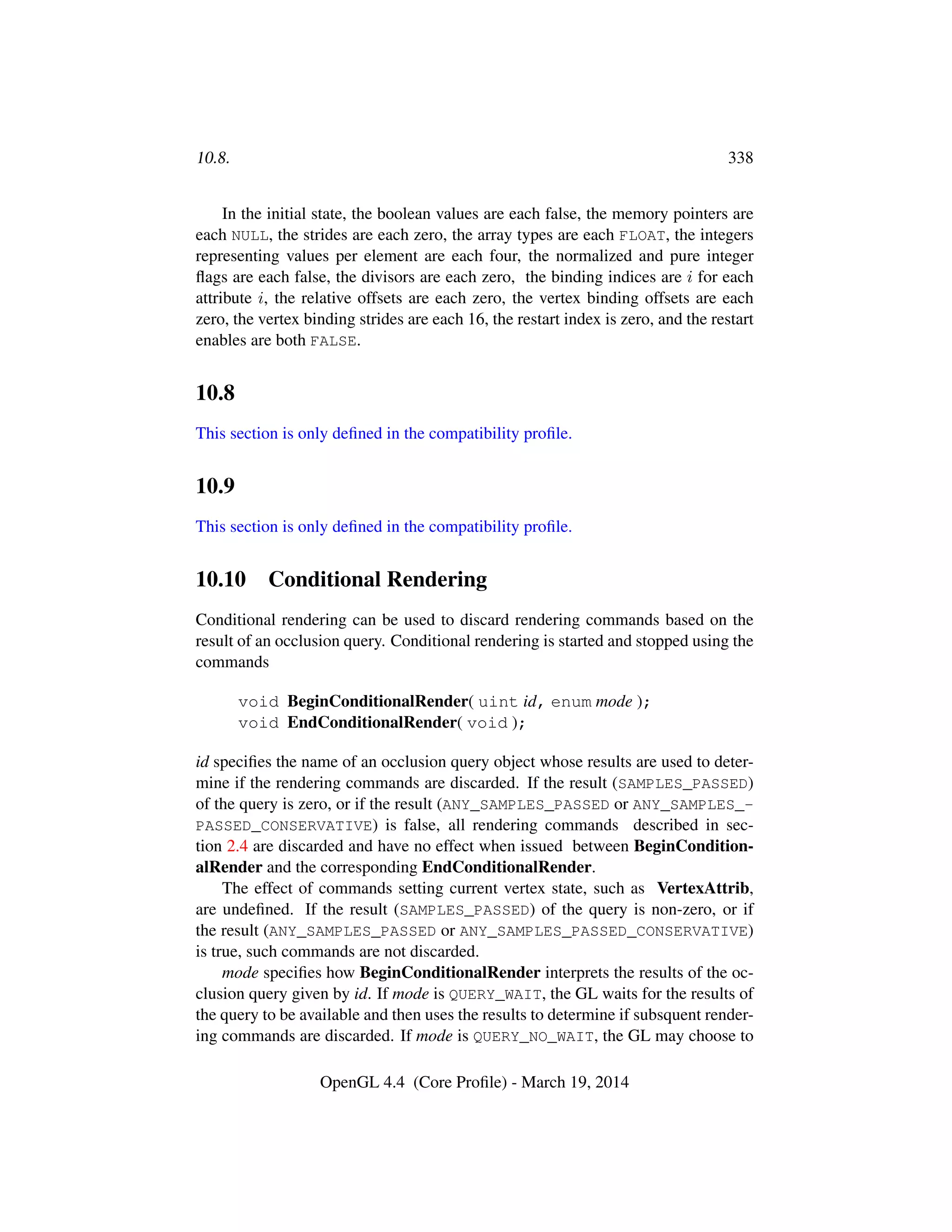 10.8. 338
In the initial state, the boolean values are each false, the memory pointers are
each NULL, the strides are each zero, the array types are each FLOAT, the integers
representing values per element are each four, the normalized and pure integer
ﬂags are each false, the divisors are each zero, the binding indices are i for each
attribute i, the relative offsets are each zero, the vertex binding offsets are each
zero, the vertex binding strides are each 16, the restart index is zero, and the restart
enables are both FALSE.
10.8
This section is only deﬁned in the compatibility proﬁle.
10.9
This section is only deﬁned in the compatibility proﬁle.
10.10 Conditional Rendering
Conditional rendering can be used to discard rendering commands based on the
result of an occlusion query. Conditional rendering is started and stopped using the
commands
void BeginConditionalRender( uint id, enum mode );
void EndConditionalRender( void );
id speciﬁes the name of an occlusion query object whose results are used to deter-
mine if the rendering commands are discarded. If the result (SAMPLES_PASSED)
of the query is zero, or if the result (ANY_SAMPLES_PASSED or ANY_SAMPLES_-
PASSED_CONSERVATIVE) is false, all rendering commands described in sec-
tion 2.4 are discarded and have no effect when issued between BeginCondition-
alRender and the corresponding EndConditionalRender.
The effect of commands setting current vertex state, such as VertexAttrib,
are undeﬁned. If the result (SAMPLES_PASSED) of the query is non-zero, or if
the result (ANY_SAMPLES_PASSED or ANY_SAMPLES_PASSED_CONSERVATIVE)
is true, such commands are not discarded.
mode speciﬁes how BeginConditionalRender interprets the results of the oc-
clusion query given by id. If mode is QUERY_WAIT, the GL waits for the results of
the query to be available and then uses the results to determine if subsquent render-
ing commands are discarded. If mode is QUERY_NO_WAIT, the GL may choose to
OpenGL 4.4 (Core Proﬁle) - March 19, 2014
 