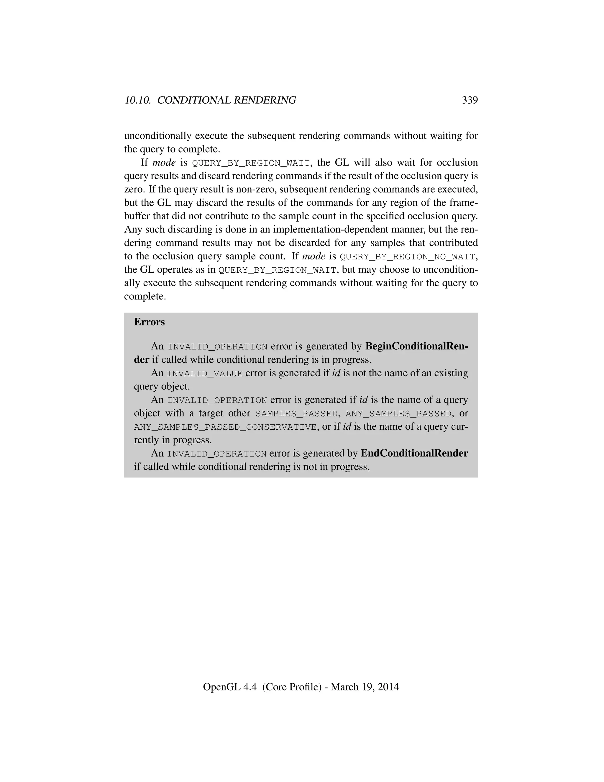 10.10. CONDITIONAL RENDERING 339
unconditionally execute the subsequent rendering commands without waiting for
the query to complete.
If mode is QUERY_BY_REGION_WAIT, the GL will also wait for occlusion
query results and discard rendering commands if the result of the occlusion query is
zero. If the query result is non-zero, subsequent rendering commands are executed,
but the GL may discard the results of the commands for any region of the frame-
buffer that did not contribute to the sample count in the speciﬁed occlusion query.
Any such discarding is done in an implementation-dependent manner, but the ren-
dering command results may not be discarded for any samples that contributed
to the occlusion query sample count. If mode is QUERY_BY_REGION_NO_WAIT,
the GL operates as in QUERY_BY_REGION_WAIT, but may choose to uncondition-
ally execute the subsequent rendering commands without waiting for the query to
complete.
Errors
An INVALID_OPERATION error is generated by BeginConditionalRen-
der if called while conditional rendering is in progress.
An INVALID_VALUE error is generated if id is not the name of an existing
query object.
An INVALID_OPERATION error is generated if id is the name of a query
object with a target other SAMPLES_PASSED, ANY_SAMPLES_PASSED, or
ANY_SAMPLES_PASSED_CONSERVATIVE, or if id is the name of a query cur-
rently in progress.
An INVALID_OPERATION error is generated by EndConditionalRender
if called while conditional rendering is not in progress,
OpenGL 4.4 (Core Proﬁle) - March 19, 2014
 