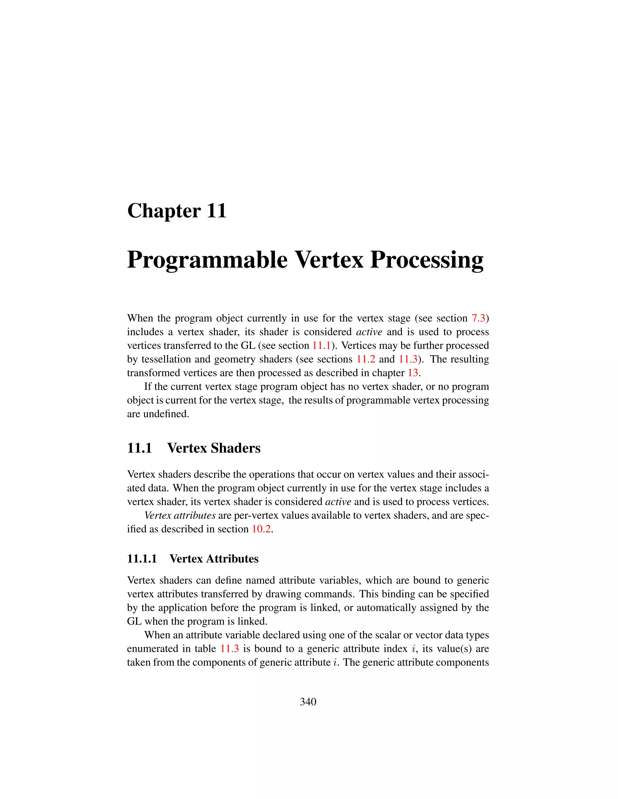 Chapter 11
Programmable Vertex Processing
When the program object currently in use for the vertex stage (see section 7.3)
includes a vertex shader, its shader is considered active and is used to process
vertices transferred to the GL (see section 11.1). Vertices may be further processed
by tessellation and geometry shaders (see sections 11.2 and 11.3). The resulting
transformed vertices are then processed as described in chapter 13.
If the current vertex stage program object has no vertex shader, or no program
object is current for the vertex stage, the results of programmable vertex processing
are undeﬁned.
11.1 Vertex Shaders
Vertex shaders describe the operations that occur on vertex values and their associ-
ated data. When the program object currently in use for the vertex stage includes a
vertex shader, its vertex shader is considered active and is used to process vertices.
Vertex attributes are per-vertex values available to vertex shaders, and are spec-
iﬁed as described in section 10.2.
11.1.1 Vertex Attributes
Vertex shaders can deﬁne named attribute variables, which are bound to generic
vertex attributes transferred by drawing commands. This binding can be speciﬁed
by the application before the program is linked, or automatically assigned by the
GL when the program is linked.
When an attribute variable declared using one of the scalar or vector data types
enumerated in table 11.3 is bound to a generic attribute index i, its value(s) are
taken from the components of generic attribute i. The generic attribute components
340
 