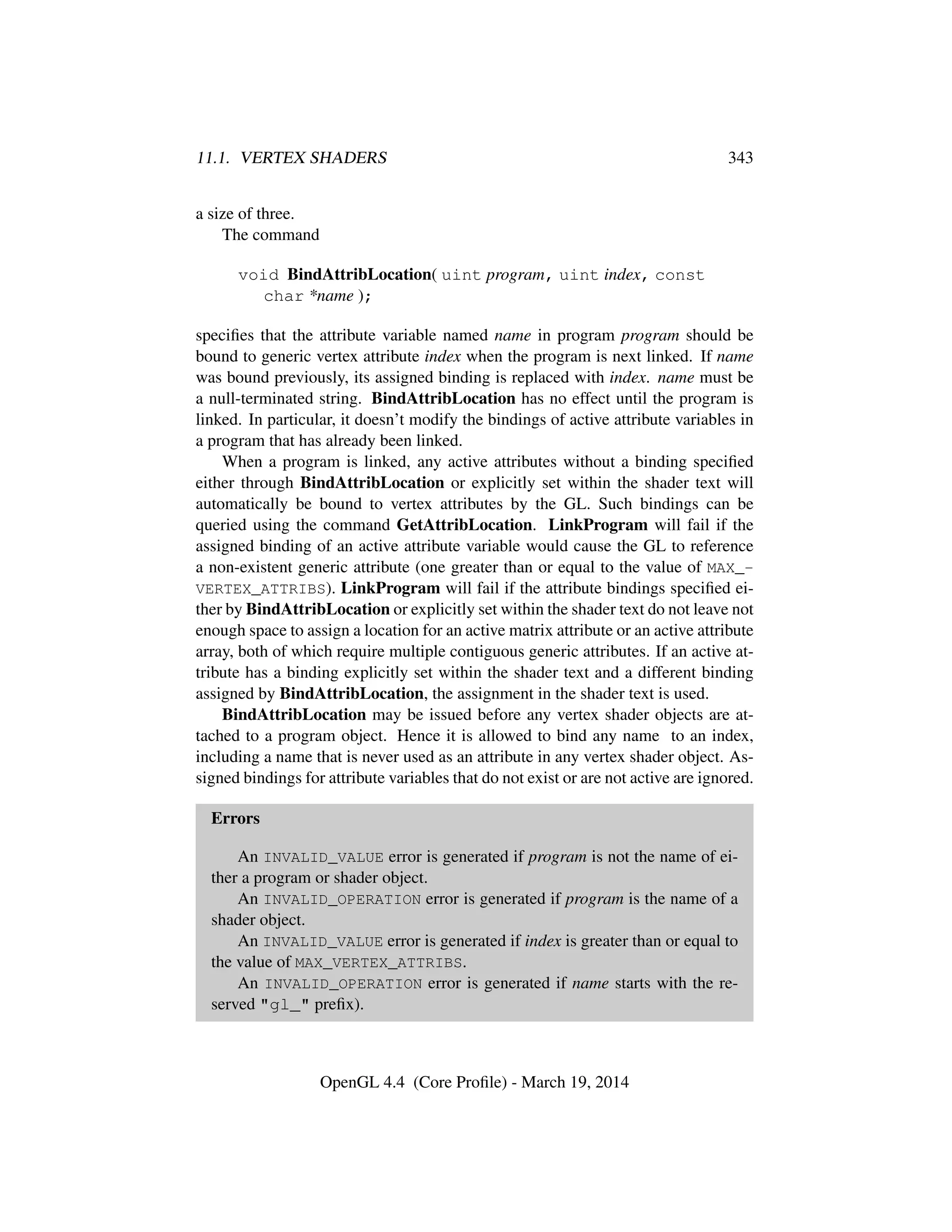 11.1. VERTEX SHADERS 343
a size of three.
The command
void BindAttribLocation( uint program, uint index, const
char *name );
speciﬁes that the attribute variable named name in program program should be
bound to generic vertex attribute index when the program is next linked. If name
was bound previously, its assigned binding is replaced with index. name must be
a null-terminated string. BindAttribLocation has no effect until the program is
linked. In particular, it doesn’t modify the bindings of active attribute variables in
a program that has already been linked.
When a program is linked, any active attributes without a binding speciﬁed
either through BindAttribLocation or explicitly set within the shader text will
automatically be bound to vertex attributes by the GL. Such bindings can be
queried using the command GetAttribLocation. LinkProgram will fail if the
assigned binding of an active attribute variable would cause the GL to reference
a non-existent generic attribute (one greater than or equal to the value of MAX_-
VERTEX_ATTRIBS). LinkProgram will fail if the attribute bindings speciﬁed ei-
ther by BindAttribLocation or explicitly set within the shader text do not leave not
enough space to assign a location for an active matrix attribute or an active attribute
array, both of which require multiple contiguous generic attributes. If an active at-
tribute has a binding explicitly set within the shader text and a different binding
assigned by BindAttribLocation, the assignment in the shader text is used.
BindAttribLocation may be issued before any vertex shader objects are at-
tached to a program object. Hence it is allowed to bind any name to an index,
including a name that is never used as an attribute in any vertex shader object. As-
signed bindings for attribute variables that do not exist or are not active are ignored.
Errors
An INVALID_VALUE error is generated if program is not the name of ei-
ther a program or shader object.
An INVALID_OPERATION error is generated if program is the name of a
shader object.
An INVALID_VALUE error is generated if index is greater than or equal to
the value of MAX_VERTEX_ATTRIBS.
An INVALID_OPERATION error is generated if name starts with the re-
served "gl_" preﬁx).
OpenGL 4.4 (Core Proﬁle) - March 19, 2014
 
