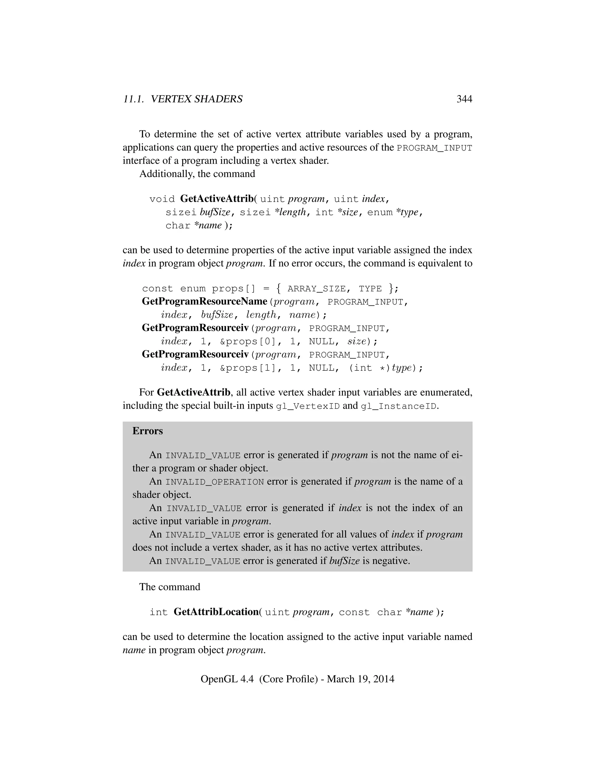 11.1. VERTEX SHADERS 344
To determine the set of active vertex attribute variables used by a program,
applications can query the properties and active resources of the PROGRAM_INPUT
interface of a program including a vertex shader.
Additionally, the command
void GetActiveAttrib( uint program, uint index,
sizei bufSize, sizei *length, int *size, enum *type,
char *name );
can be used to determine properties of the active input variable assigned the index
index in program object program. If no error occurs, the command is equivalent to
const enum props[] = { ARRAY_SIZE, TYPE };
GetProgramResourceName(program, PROGRAM_INPUT,
index, bufSize, length, name);
GetProgramResourceiv(program, PROGRAM_INPUT,
index, 1, &props[0], 1, NULL, size);
GetProgramResourceiv(program, PROGRAM_INPUT,
index, 1, &props[1], 1, NULL, (int *)type);
For GetActiveAttrib, all active vertex shader input variables are enumerated,
including the special built-in inputs gl_VertexID and gl_InstanceID.
Errors
An INVALID_VALUE error is generated if program is not the name of ei-
ther a program or shader object.
An INVALID_OPERATION error is generated if program is the name of a
shader object.
An INVALID_VALUE error is generated if index is not the index of an
active input variable in program.
An INVALID_VALUE error is generated for all values of index if program
does not include a vertex shader, as it has no active vertex attributes.
An INVALID_VALUE error is generated if bufSize is negative.
The command
int GetAttribLocation( uint program, const char *name );
can be used to determine the location assigned to the active input variable named
name in program object program.
OpenGL 4.4 (Core Proﬁle) - March 19, 2014
 