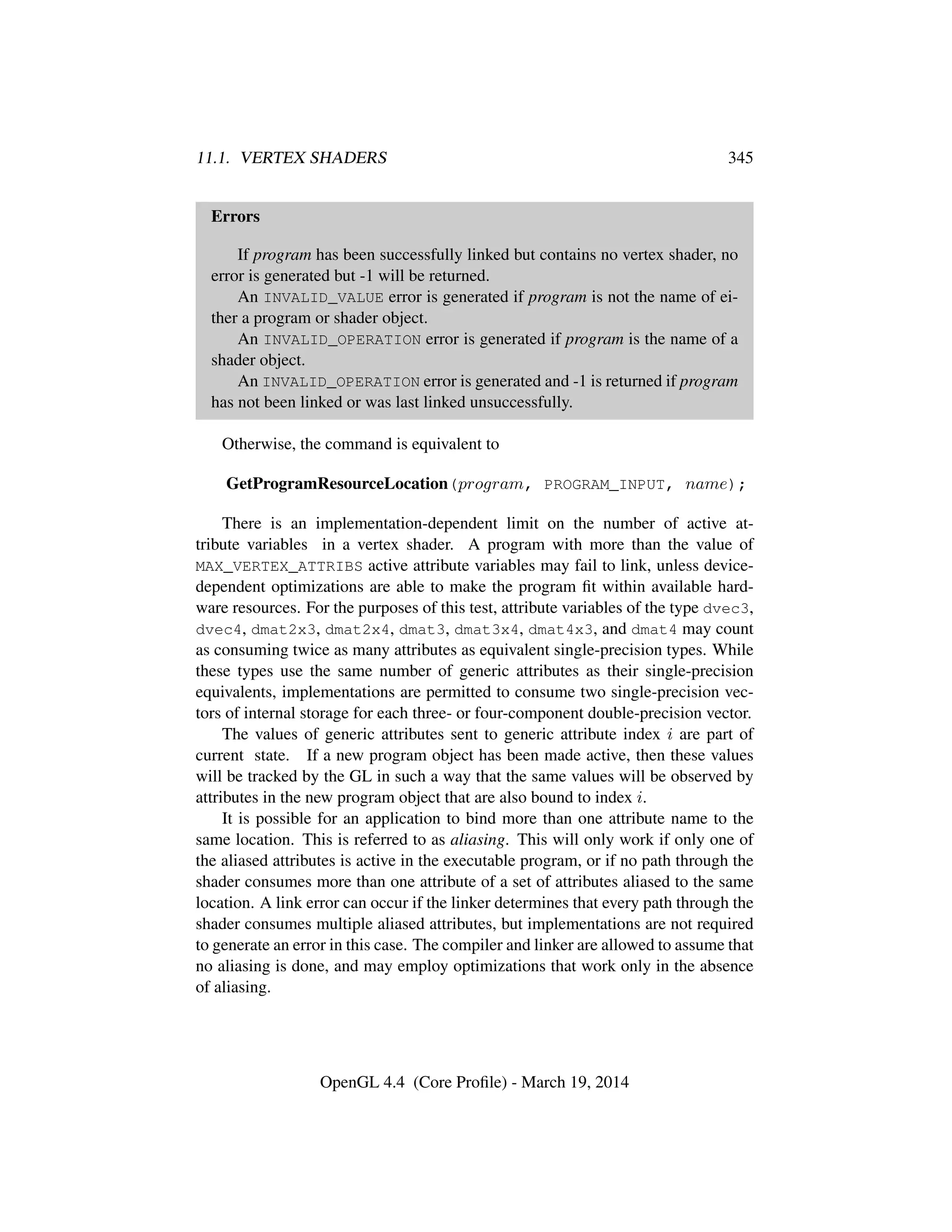 11.1. VERTEX SHADERS 345
Errors
If program has been successfully linked but contains no vertex shader, no
error is generated but -1 will be returned.
An INVALID_VALUE error is generated if program is not the name of ei-
ther a program or shader object.
An INVALID_OPERATION error is generated if program is the name of a
shader object.
An INVALID_OPERATION error is generated and -1 is returned if program
has not been linked or was last linked unsuccessfully.
Otherwise, the command is equivalent to
GetProgramResourceLocation(program, PROGRAM_INPUT, name);
There is an implementation-dependent limit on the number of active at-
tribute variables in a vertex shader. A program with more than the value of
MAX_VERTEX_ATTRIBS active attribute variables may fail to link, unless device-
dependent optimizations are able to make the program ﬁt within available hard-
ware resources. For the purposes of this test, attribute variables of the type dvec3,
dvec4, dmat2x3, dmat2x4, dmat3, dmat3x4, dmat4x3, and dmat4 may count
as consuming twice as many attributes as equivalent single-precision types. While
these types use the same number of generic attributes as their single-precision
equivalents, implementations are permitted to consume two single-precision vec-
tors of internal storage for each three- or four-component double-precision vector.
The values of generic attributes sent to generic attribute index i are part of
current state. If a new program object has been made active, then these values
will be tracked by the GL in such a way that the same values will be observed by
attributes in the new program object that are also bound to index i.
It is possible for an application to bind more than one attribute name to the
same location. This is referred to as aliasing. This will only work if only one of
the aliased attributes is active in the executable program, or if no path through the
shader consumes more than one attribute of a set of attributes aliased to the same
location. A link error can occur if the linker determines that every path through the
shader consumes multiple aliased attributes, but implementations are not required
to generate an error in this case. The compiler and linker are allowed to assume that
no aliasing is done, and may employ optimizations that work only in the absence
of aliasing.
OpenGL 4.4 (Core Proﬁle) - March 19, 2014
 