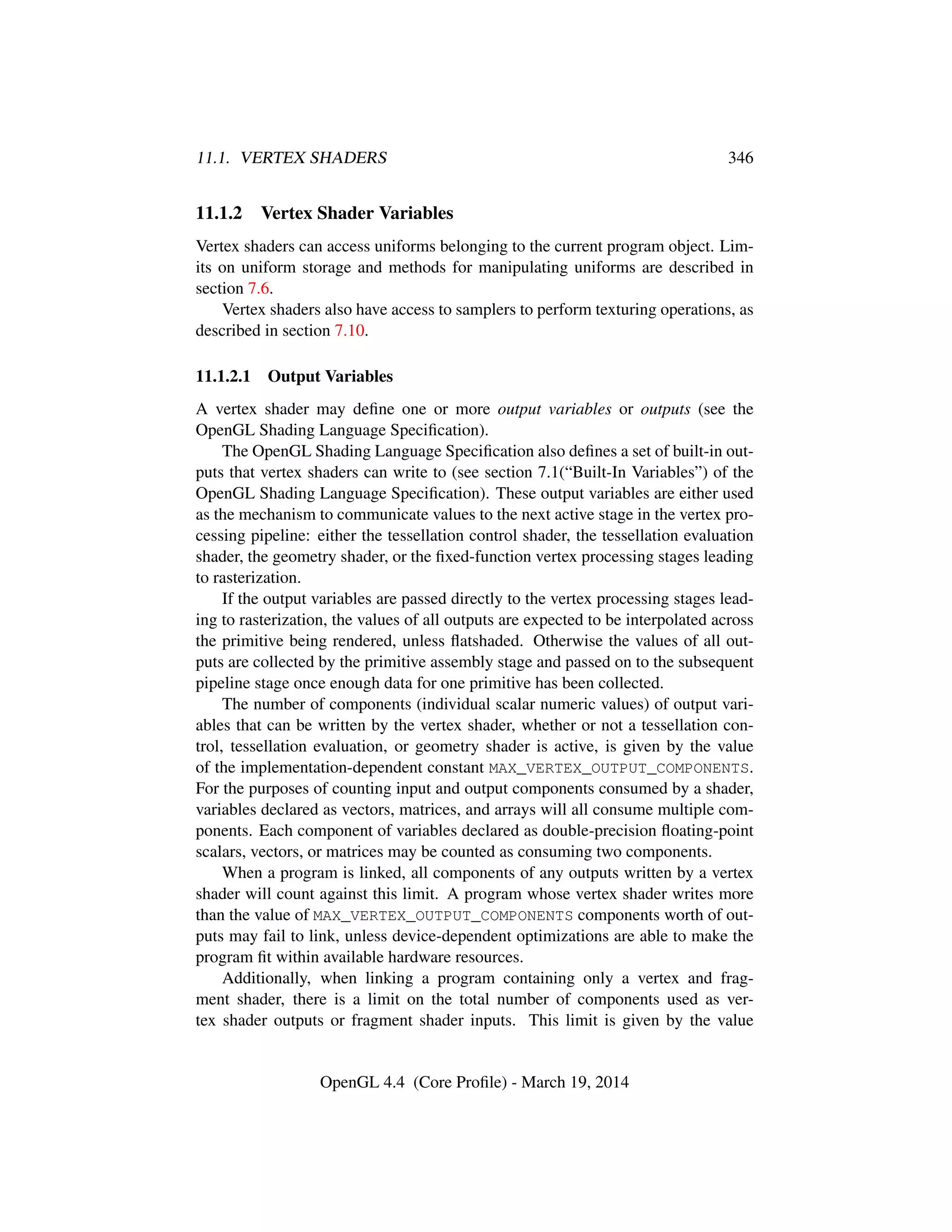 11.1. VERTEX SHADERS 346
11.1.2 Vertex Shader Variables
Vertex shaders can access uniforms belonging to the current program object. Lim-
its on uniform storage and methods for manipulating uniforms are described in
section 7.6.
Vertex shaders also have access to samplers to perform texturing operations, as
described in section 7.10.
11.1.2.1 Output Variables
A vertex shader may deﬁne one or more output variables or outputs (see the
OpenGL Shading Language Speciﬁcation).
The OpenGL Shading Language Speciﬁcation also deﬁnes a set of built-in out-
puts that vertex shaders can write to (see section 7.1(“Built-In Variables”) of the
OpenGL Shading Language Speciﬁcation). These output variables are either used
as the mechanism to communicate values to the next active stage in the vertex pro-
cessing pipeline: either the tessellation control shader, the tessellation evaluation
shader, the geometry shader, or the ﬁxed-function vertex processing stages leading
to rasterization.
If the output variables are passed directly to the vertex processing stages lead-
ing to rasterization, the values of all outputs are expected to be interpolated across
the primitive being rendered, unless ﬂatshaded. Otherwise the values of all out-
puts are collected by the primitive assembly stage and passed on to the subsequent
pipeline stage once enough data for one primitive has been collected.
The number of components (individual scalar numeric values) of output vari-
ables that can be written by the vertex shader, whether or not a tessellation con-
trol, tessellation evaluation, or geometry shader is active, is given by the value
of the implementation-dependent constant MAX_VERTEX_OUTPUT_COMPONENTS.
For the purposes of counting input and output components consumed by a shader,
variables declared as vectors, matrices, and arrays will all consume multiple com-
ponents. Each component of variables declared as double-precision ﬂoating-point
scalars, vectors, or matrices may be counted as consuming two components.
When a program is linked, all components of any outputs written by a vertex
shader will count against this limit. A program whose vertex shader writes more
than the value of MAX_VERTEX_OUTPUT_COMPONENTS components worth of out-
puts may fail to link, unless device-dependent optimizations are able to make the
program ﬁt within available hardware resources.
Additionally, when linking a program containing only a vertex and frag-
ment shader, there is a limit on the total number of components used as ver-
tex shader outputs or fragment shader inputs. This limit is given by the value
OpenGL 4.4 (Core Proﬁle) - March 19, 2014
 