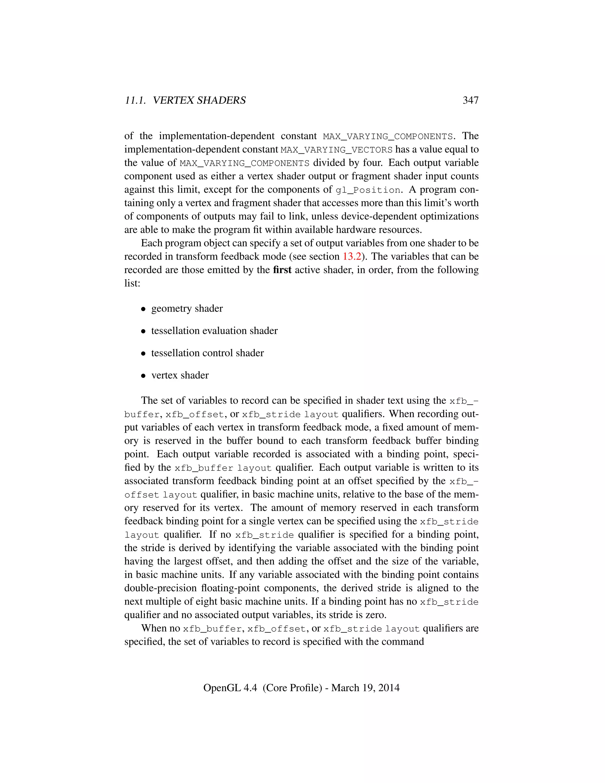 11.1. VERTEX SHADERS 347
of the implementation-dependent constant MAX_VARYING_COMPONENTS. The
implementation-dependent constant MAX_VARYING_VECTORS has a value equal to
the value of MAX_VARYING_COMPONENTS divided by four. Each output variable
component used as either a vertex shader output or fragment shader input counts
against this limit, except for the components of gl_Position. A program con-
taining only a vertex and fragment shader that accesses more than this limit’s worth
of components of outputs may fail to link, unless device-dependent optimizations
are able to make the program ﬁt within available hardware resources.
Each program object can specify a set of output variables from one shader to be
recorded in transform feedback mode (see section 13.2). The variables that can be
recorded are those emitted by the ﬁrst active shader, in order, from the following
list:
• geometry shader
• tessellation evaluation shader
• tessellation control shader
• vertex shader
The set of variables to record can be speciﬁed in shader text using the xfb_-
buffer, xfb_offset, or xfb_stride layout qualiﬁers. When recording out-
put variables of each vertex in transform feedback mode, a ﬁxed amount of mem-
ory is reserved in the buffer bound to each transform feedback buffer binding
point. Each output variable recorded is associated with a binding point, speci-
ﬁed by the xfb_buffer layout qualiﬁer. Each output variable is written to its
associated transform feedback binding point at an offset speciﬁed by the xfb_-
offset layout qualiﬁer, in basic machine units, relative to the base of the mem-
ory reserved for its vertex. The amount of memory reserved in each transform
feedback binding point for a single vertex can be speciﬁed using the xfb_stride
layout qualiﬁer. If no xfb_stride qualiﬁer is speciﬁed for a binding point,
the stride is derived by identifying the variable associated with the binding point
having the largest offset, and then adding the offset and the size of the variable,
in basic machine units. If any variable associated with the binding point contains
double-precision ﬂoating-point components, the derived stride is aligned to the
next multiple of eight basic machine units. If a binding point has no xfb_stride
qualiﬁer and no associated output variables, its stride is zero.
When no xfb_buffer, xfb_offset, or xfb_stride layout qualiﬁers are
speciﬁed, the set of variables to record is speciﬁed with the command
OpenGL 4.4 (Core Proﬁle) - March 19, 2014
 