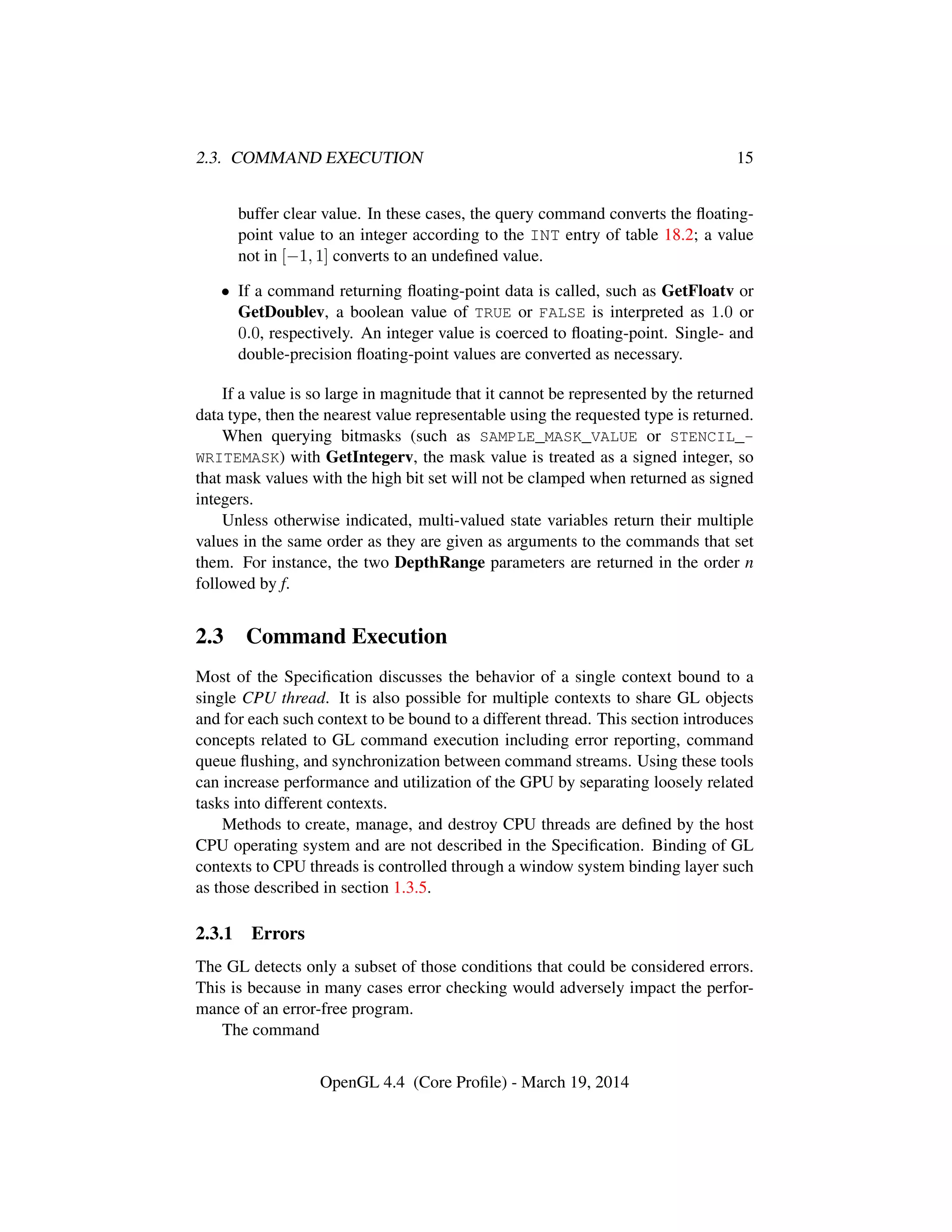 2.3. COMMAND EXECUTION 15
buffer clear value. In these cases, the query command converts the ﬂoating-
point value to an integer according to the INT entry of table 18.2; a value
not in [−1, 1] converts to an undeﬁned value.
• If a command returning ﬂoating-point data is called, such as GetFloatv or
GetDoublev, a boolean value of TRUE or FALSE is interpreted as 1.0 or
0.0, respectively. An integer value is coerced to ﬂoating-point. Single- and
double-precision ﬂoating-point values are converted as necessary.
If a value is so large in magnitude that it cannot be represented by the returned
data type, then the nearest value representable using the requested type is returned.
When querying bitmasks (such as SAMPLE_MASK_VALUE or STENCIL_-
WRITEMASK) with GetIntegerv, the mask value is treated as a signed integer, so
that mask values with the high bit set will not be clamped when returned as signed
integers.
Unless otherwise indicated, multi-valued state variables return their multiple
values in the same order as they are given as arguments to the commands that set
them. For instance, the two DepthRange parameters are returned in the order n
followed by f.
2.3 Command Execution
Most of the Speciﬁcation discusses the behavior of a single context bound to a
single CPU thread. It is also possible for multiple contexts to share GL objects
and for each such context to be bound to a different thread. This section introduces
concepts related to GL command execution including error reporting, command
queue ﬂushing, and synchronization between command streams. Using these tools
can increase performance and utilization of the GPU by separating loosely related
tasks into different contexts.
Methods to create, manage, and destroy CPU threads are deﬁned by the host
CPU operating system and are not described in the Speciﬁcation. Binding of GL
contexts to CPU threads is controlled through a window system binding layer such
as those described in section 1.3.5.
2.3.1 Errors
The GL detects only a subset of those conditions that could be considered errors.
This is because in many cases error checking would adversely impact the perfor-
mance of an error-free program.
The command
OpenGL 4.4 (Core Proﬁle) - March 19, 2014
 