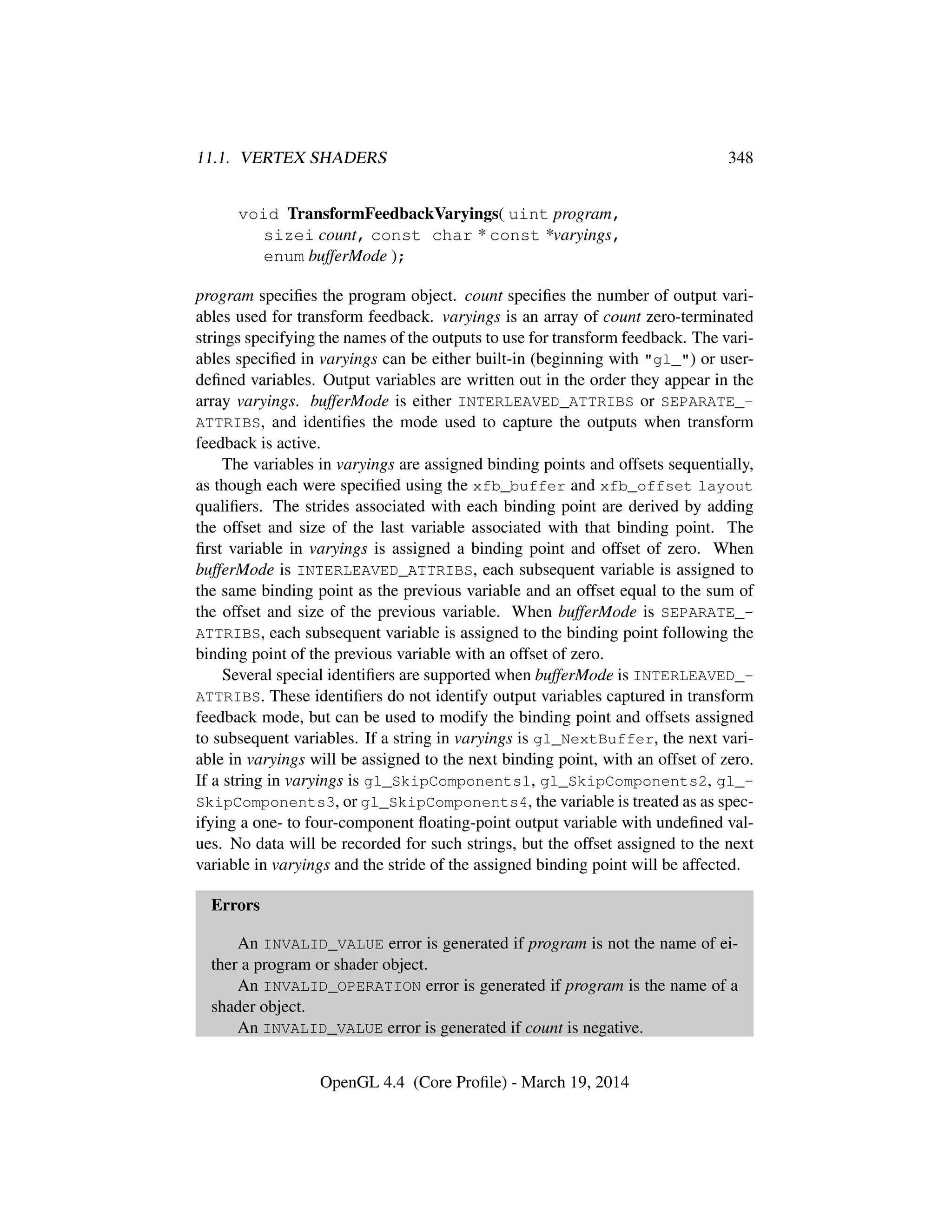 11.1. VERTEX SHADERS 348
void TransformFeedbackVaryings( uint program,
sizei count, const char * const *varyings,
enum bufferMode );
program speciﬁes the program object. count speciﬁes the number of output vari-
ables used for transform feedback. varyings is an array of count zero-terminated
strings specifying the names of the outputs to use for transform feedback. The vari-
ables speciﬁed in varyings can be either built-in (beginning with "gl_") or user-
deﬁned variables. Output variables are written out in the order they appear in the
array varyings. bufferMode is either INTERLEAVED_ATTRIBS or SEPARATE_-
ATTRIBS, and identiﬁes the mode used to capture the outputs when transform
feedback is active.
The variables in varyings are assigned binding points and offsets sequentially,
as though each were speciﬁed using the xfb_buffer and xfb_offset layout
qualiﬁers. The strides associated with each binding point are derived by adding
the offset and size of the last variable associated with that binding point. The
ﬁrst variable in varyings is assigned a binding point and offset of zero. When
bufferMode is INTERLEAVED_ATTRIBS, each subsequent variable is assigned to
the same binding point as the previous variable and an offset equal to the sum of
the offset and size of the previous variable. When bufferMode is SEPARATE_-
ATTRIBS, each subsequent variable is assigned to the binding point following the
binding point of the previous variable with an offset of zero.
Several special identiﬁers are supported when bufferMode is INTERLEAVED_-
ATTRIBS. These identiﬁers do not identify output variables captured in transform
feedback mode, but can be used to modify the binding point and offsets assigned
to subsequent variables. If a string in varyings is gl_NextBuffer, the next vari-
able in varyings will be assigned to the next binding point, with an offset of zero.
If a string in varyings is gl_SkipComponents1, gl_SkipComponents2, gl_-
SkipComponents3, or gl_SkipComponents4, the variable is treated as as spec-
ifying a one- to four-component ﬂoating-point output variable with undeﬁned val-
ues. No data will be recorded for such strings, but the offset assigned to the next
variable in varyings and the stride of the assigned binding point will be affected.
Errors
An INVALID_VALUE error is generated if program is not the name of ei-
ther a program or shader object.
An INVALID_OPERATION error is generated if program is the name of a
shader object.
An INVALID_VALUE error is generated if count is negative.
OpenGL 4.4 (Core Proﬁle) - March 19, 2014
 