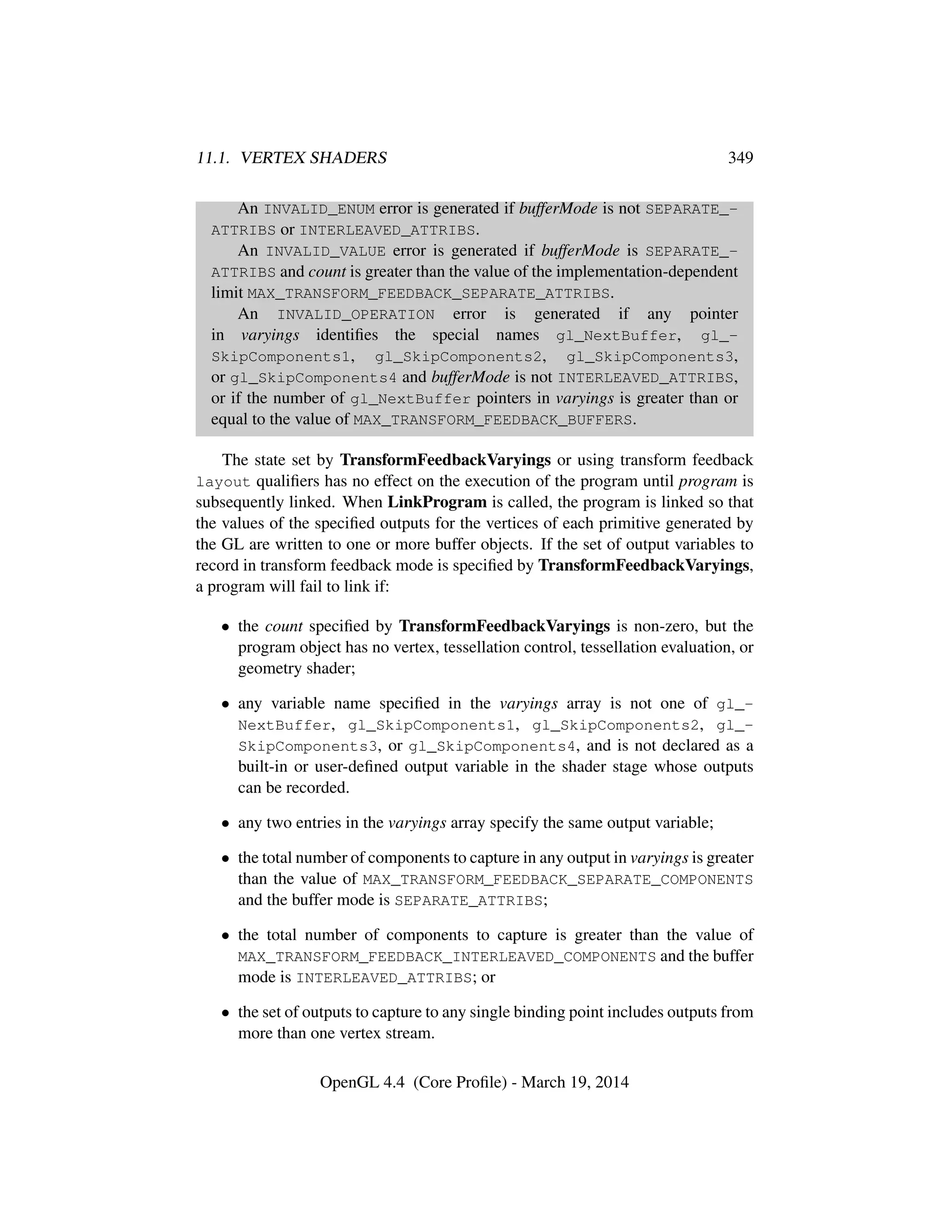11.1. VERTEX SHADERS 349
An INVALID_ENUM error is generated if bufferMode is not SEPARATE_-
ATTRIBS or INTERLEAVED_ATTRIBS.
An INVALID_VALUE error is generated if bufferMode is SEPARATE_-
ATTRIBS and count is greater than the value of the implementation-dependent
limit MAX_TRANSFORM_FEEDBACK_SEPARATE_ATTRIBS.
An INVALID_OPERATION error is generated if any pointer
in varyings identiﬁes the special names gl_NextBuffer, gl_-
SkipComponents1, gl_SkipComponents2, gl_SkipComponents3,
or gl_SkipComponents4 and bufferMode is not INTERLEAVED_ATTRIBS,
or if the number of gl_NextBuffer pointers in varyings is greater than or
equal to the value of MAX_TRANSFORM_FEEDBACK_BUFFERS.
The state set by TransformFeedbackVaryings or using transform feedback
layout qualiﬁers has no effect on the execution of the program until program is
subsequently linked. When LinkProgram is called, the program is linked so that
the values of the speciﬁed outputs for the vertices of each primitive generated by
the GL are written to one or more buffer objects. If the set of output variables to
record in transform feedback mode is speciﬁed by TransformFeedbackVaryings,
a program will fail to link if:
• the count speciﬁed by TransformFeedbackVaryings is non-zero, but the
program object has no vertex, tessellation control, tessellation evaluation, or
geometry shader;
• any variable name speciﬁed in the varyings array is not one of gl_-
NextBuffer, gl_SkipComponents1, gl_SkipComponents2, gl_-
SkipComponents3, or gl_SkipComponents4, and is not declared as a
built-in or user-deﬁned output variable in the shader stage whose outputs
can be recorded.
• any two entries in the varyings array specify the same output variable;
• the total number of components to capture in any output in varyings is greater
than the value of MAX_TRANSFORM_FEEDBACK_SEPARATE_COMPONENTS
and the buffer mode is SEPARATE_ATTRIBS;
• the total number of components to capture is greater than the value of
MAX_TRANSFORM_FEEDBACK_INTERLEAVED_COMPONENTS and the buffer
mode is INTERLEAVED_ATTRIBS; or
• the set of outputs to capture to any single binding point includes outputs from
more than one vertex stream.
OpenGL 4.4 (Core Proﬁle) - March 19, 2014
 