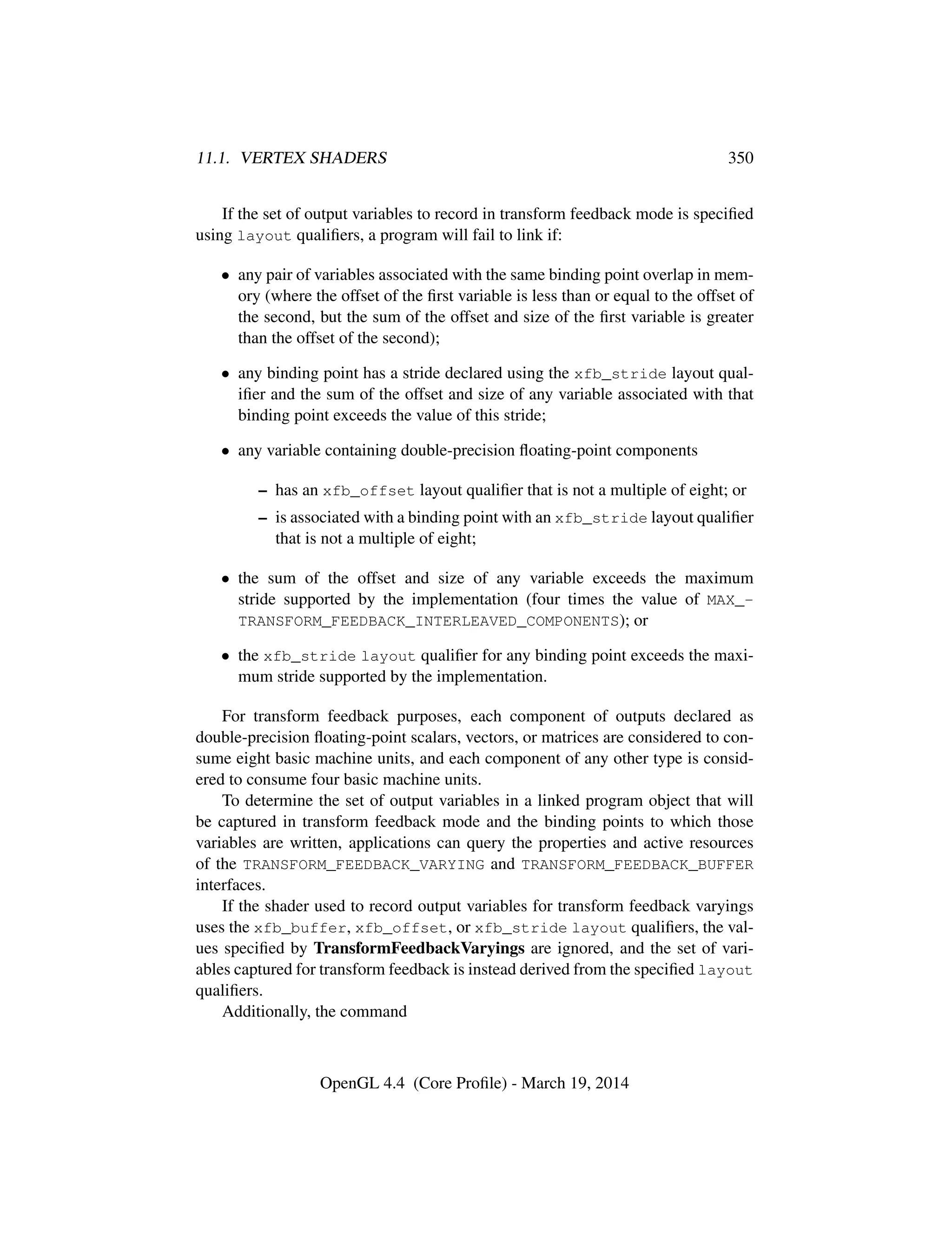 11.1. VERTEX SHADERS 350
If the set of output variables to record in transform feedback mode is speciﬁed
using layout qualiﬁers, a program will fail to link if:
• any pair of variables associated with the same binding point overlap in mem-
ory (where the offset of the ﬁrst variable is less than or equal to the offset of
the second, but the sum of the offset and size of the ﬁrst variable is greater
than the offset of the second);
• any binding point has a stride declared using the xfb_stride layout qual-
iﬁer and the sum of the offset and size of any variable associated with that
binding point exceeds the value of this stride;
• any variable containing double-precision ﬂoating-point components
– has an xfb_offset layout qualiﬁer that is not a multiple of eight; or
– is associated with a binding point with an xfb_stride layout qualiﬁer
that is not a multiple of eight;
• the sum of the offset and size of any variable exceeds the maximum
stride supported by the implementation (four times the value of MAX_-
TRANSFORM_FEEDBACK_INTERLEAVED_COMPONENTS); or
• the xfb_stride layout qualiﬁer for any binding point exceeds the maxi-
mum stride supported by the implementation.
For transform feedback purposes, each component of outputs declared as
double-precision ﬂoating-point scalars, vectors, or matrices are considered to con-
sume eight basic machine units, and each component of any other type is consid-
ered to consume four basic machine units.
To determine the set of output variables in a linked program object that will
be captured in transform feedback mode and the binding points to which those
variables are written, applications can query the properties and active resources
of the TRANSFORM_FEEDBACK_VARYING and TRANSFORM_FEEDBACK_BUFFER
interfaces.
If the shader used to record output variables for transform feedback varyings
uses the xfb_buffer, xfb_offset, or xfb_stride layout qualiﬁers, the val-
ues speciﬁed by TransformFeedbackVaryings are ignored, and the set of vari-
ables captured for transform feedback is instead derived from the speciﬁed layout
qualiﬁers.
Additionally, the command
OpenGL 4.4 (Core Proﬁle) - March 19, 2014
 