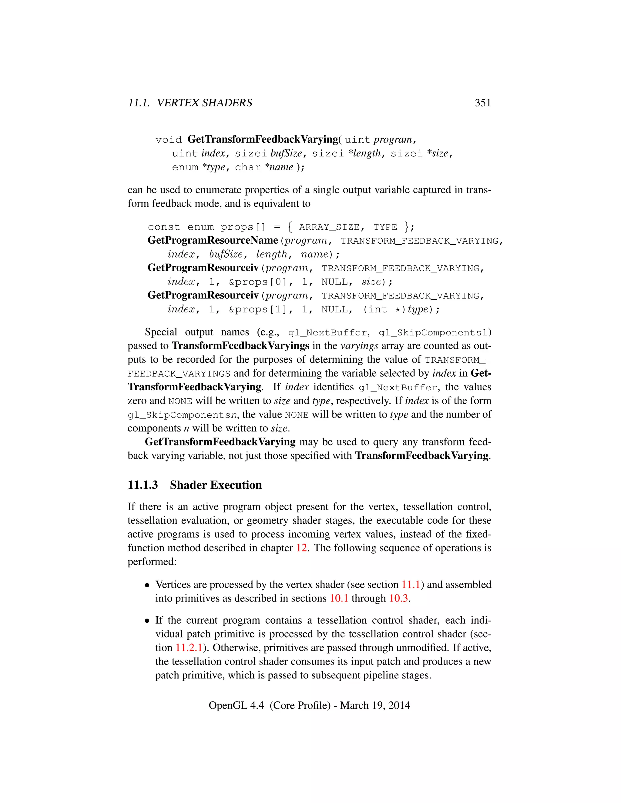11.1. VERTEX SHADERS 351
void GetTransformFeedbackVarying( uint program,
uint index, sizei bufSize, sizei *length, sizei *size,
enum *type, char *name );
can be used to enumerate properties of a single output variable captured in trans-
form feedback mode, and is equivalent to
const enum props[] = { ARRAY_SIZE, TYPE };
GetProgramResourceName(program, TRANSFORM_FEEDBACK_VARYING,
index, bufSize, length, name);
GetProgramResourceiv(program, TRANSFORM_FEEDBACK_VARYING,
index, 1, &props[0], 1, NULL, size);
GetProgramResourceiv(program, TRANSFORM_FEEDBACK_VARYING,
index, 1, &props[1], 1, NULL, (int *)type);
Special output names (e.g., gl_NextBuffer, gl_SkipComponents1)
passed to TransformFeedbackVaryings in the varyings array are counted as out-
puts to be recorded for the purposes of determining the value of TRANSFORM_-
FEEDBACK_VARYINGS and for determining the variable selected by index in Get-
TransformFeedbackVarying. If index identiﬁes gl_NextBuffer, the values
zero and NONE will be written to size and type, respectively. If index is of the form
gl_SkipComponentsn, the value NONE will be written to type and the number of
components n will be written to size.
GetTransformFeedbackVarying may be used to query any transform feed-
back varying variable, not just those speciﬁed with TransformFeedbackVarying.
11.1.3 Shader Execution
If there is an active program object present for the vertex, tessellation control,
tessellation evaluation, or geometry shader stages, the executable code for these
active programs is used to process incoming vertex values, instead of the ﬁxed-
function method described in chapter 12. The following sequence of operations is
performed:
• Vertices are processed by the vertex shader (see section 11.1) and assembled
into primitives as described in sections 10.1 through 10.3.
• If the current program contains a tessellation control shader, each indi-
vidual patch primitive is processed by the tessellation control shader (sec-
tion 11.2.1). Otherwise, primitives are passed through unmodiﬁed. If active,
the tessellation control shader consumes its input patch and produces a new
patch primitive, which is passed to subsequent pipeline stages.
OpenGL 4.4 (Core Proﬁle) - March 19, 2014
 
