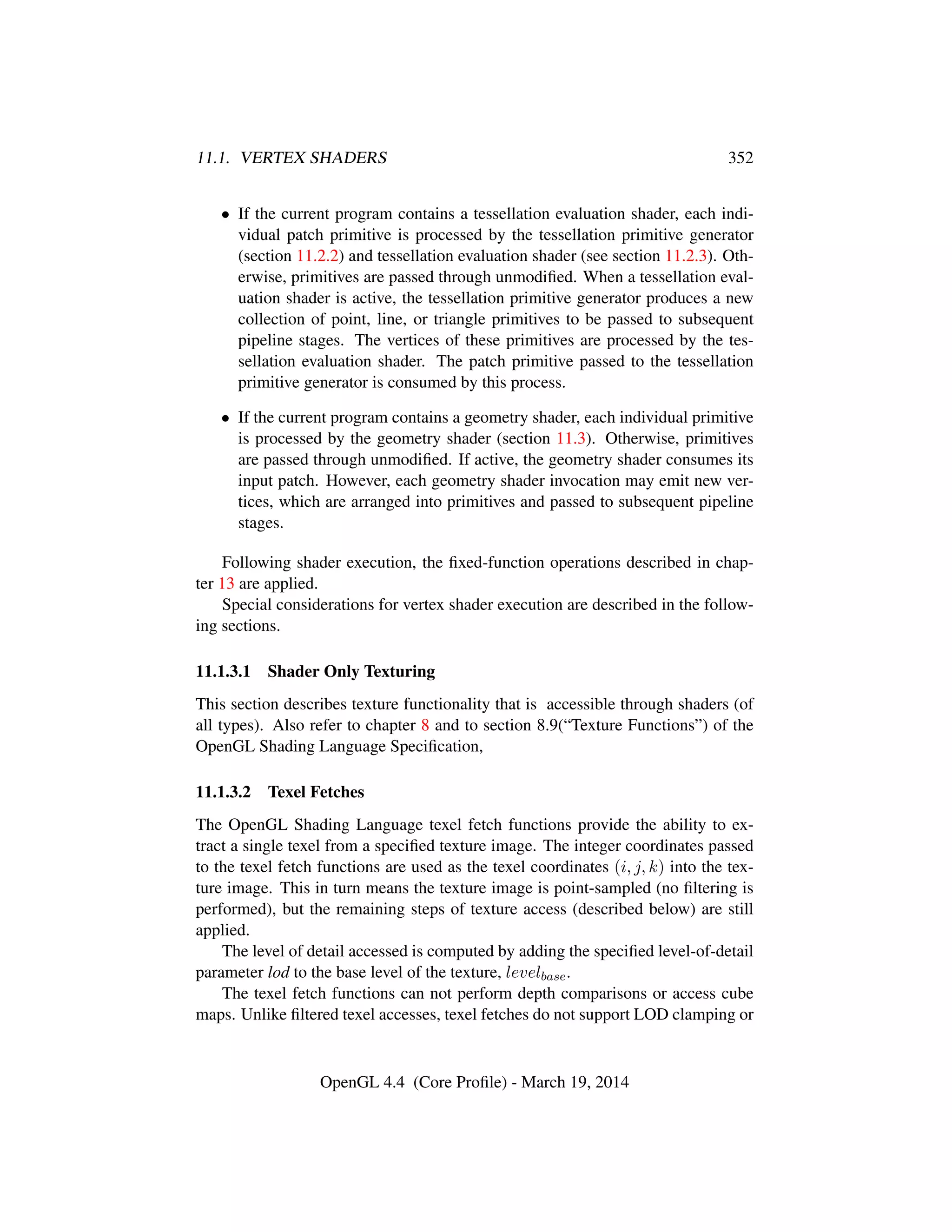 11.1. VERTEX SHADERS 352
• If the current program contains a tessellation evaluation shader, each indi-
vidual patch primitive is processed by the tessellation primitive generator
(section 11.2.2) and tessellation evaluation shader (see section 11.2.3). Oth-
erwise, primitives are passed through unmodiﬁed. When a tessellation eval-
uation shader is active, the tessellation primitive generator produces a new
collection of point, line, or triangle primitives to be passed to subsequent
pipeline stages. The vertices of these primitives are processed by the tes-
sellation evaluation shader. The patch primitive passed to the tessellation
primitive generator is consumed by this process.
• If the current program contains a geometry shader, each individual primitive
is processed by the geometry shader (section 11.3). Otherwise, primitives
are passed through unmodiﬁed. If active, the geometry shader consumes its
input patch. However, each geometry shader invocation may emit new ver-
tices, which are arranged into primitives and passed to subsequent pipeline
stages.
Following shader execution, the ﬁxed-function operations described in chap-
ter 13 are applied.
Special considerations for vertex shader execution are described in the follow-
ing sections.
11.1.3.1 Shader Only Texturing
This section describes texture functionality that is accessible through shaders (of
all types). Also refer to chapter 8 and to section 8.9(“Texture Functions”) of the
OpenGL Shading Language Speciﬁcation,
11.1.3.2 Texel Fetches
The OpenGL Shading Language texel fetch functions provide the ability to ex-
tract a single texel from a speciﬁed texture image. The integer coordinates passed
to the texel fetch functions are used as the texel coordinates (i, j, k) into the tex-
ture image. This in turn means the texture image is point-sampled (no ﬁltering is
performed), but the remaining steps of texture access (described below) are still
applied.
The level of detail accessed is computed by adding the speciﬁed level-of-detail
parameter lod to the base level of the texture, levelbase.
The texel fetch functions can not perform depth comparisons or access cube
maps. Unlike ﬁltered texel accesses, texel fetches do not support LOD clamping or
OpenGL 4.4 (Core Proﬁle) - March 19, 2014
 