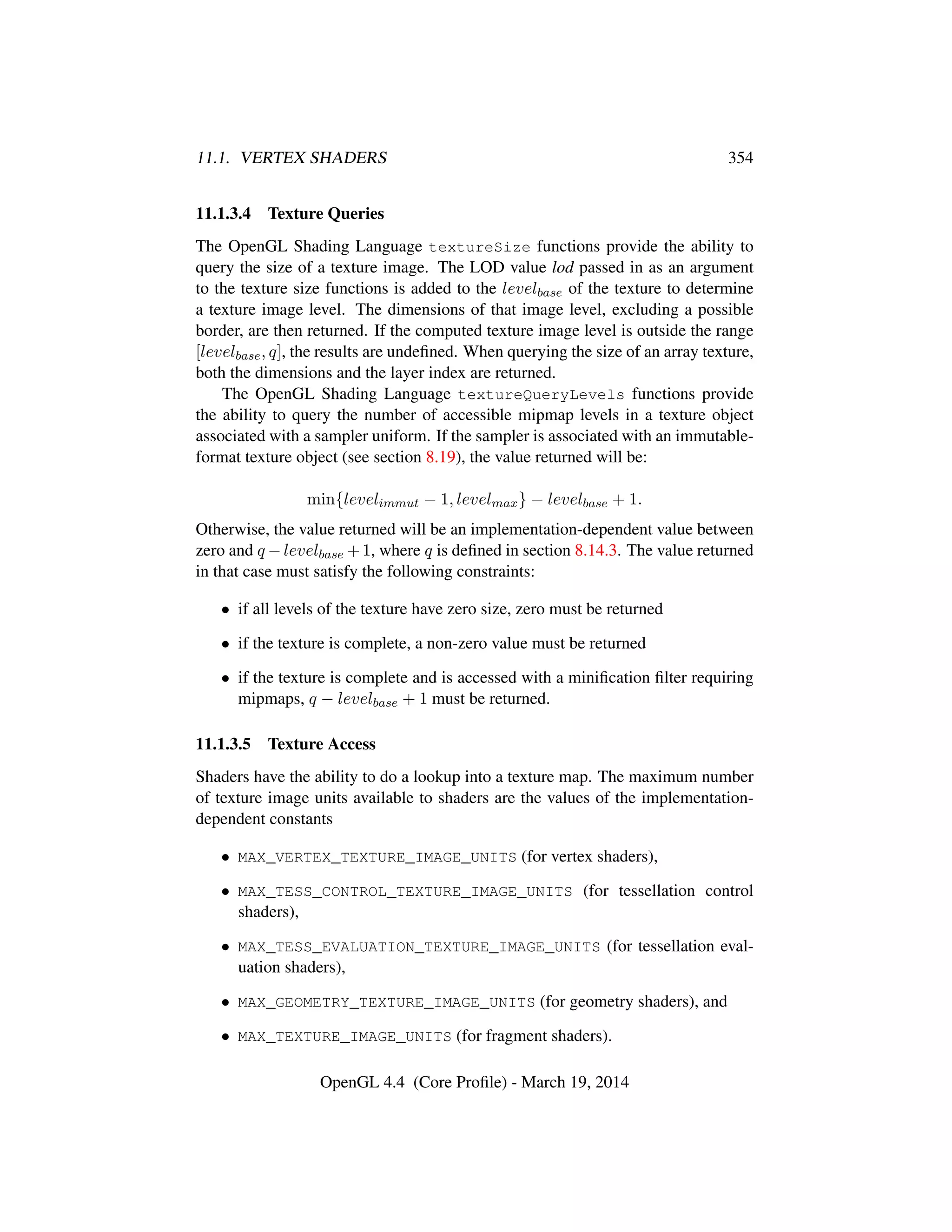 11.1. VERTEX SHADERS 354
11.1.3.4 Texture Queries
The OpenGL Shading Language textureSize functions provide the ability to
query the size of a texture image. The LOD value lod passed in as an argument
to the texture size functions is added to the levelbase of the texture to determine
a texture image level. The dimensions of that image level, excluding a possible
border, are then returned. If the computed texture image level is outside the range
[levelbase, q], the results are undeﬁned. When querying the size of an array texture,
both the dimensions and the layer index are returned.
The OpenGL Shading Language textureQueryLevels functions provide
the ability to query the number of accessible mipmap levels in a texture object
associated with a sampler uniform. If the sampler is associated with an immutable-
format texture object (see section 8.19), the value returned will be:
min{levelimmut − 1, levelmax} − levelbase + 1.
Otherwise, the value returned will be an implementation-dependent value between
zero and q −levelbase +1, where q is deﬁned in section 8.14.3. The value returned
in that case must satisfy the following constraints:
• if all levels of the texture have zero size, zero must be returned
• if the texture is complete, a non-zero value must be returned
• if the texture is complete and is accessed with a miniﬁcation ﬁlter requiring
mipmaps, q − levelbase + 1 must be returned.
11.1.3.5 Texture Access
Shaders have the ability to do a lookup into a texture map. The maximum number
of texture image units available to shaders are the values of the implementation-
dependent constants
• MAX_VERTEX_TEXTURE_IMAGE_UNITS (for vertex shaders),
• MAX_TESS_CONTROL_TEXTURE_IMAGE_UNITS (for tessellation control
shaders),
• MAX_TESS_EVALUATION_TEXTURE_IMAGE_UNITS (for tessellation eval-
uation shaders),
• MAX_GEOMETRY_TEXTURE_IMAGE_UNITS (for geometry shaders), and
• MAX_TEXTURE_IMAGE_UNITS (for fragment shaders).
OpenGL 4.4 (Core Proﬁle) - March 19, 2014
 