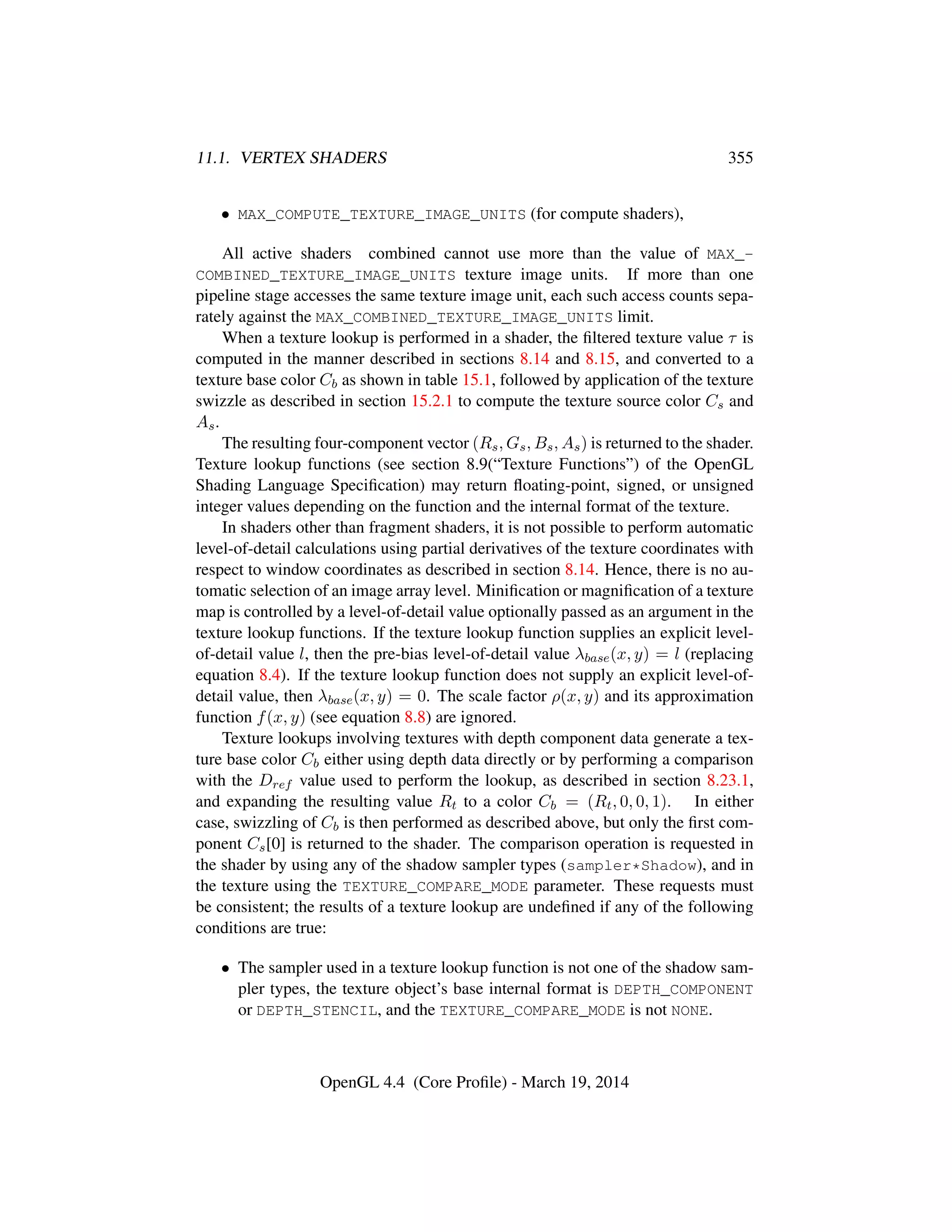 11.1. VERTEX SHADERS 355
• MAX_COMPUTE_TEXTURE_IMAGE_UNITS (for compute shaders),
All active shaders combined cannot use more than the value of MAX_-
COMBINED_TEXTURE_IMAGE_UNITS texture image units. If more than one
pipeline stage accesses the same texture image unit, each such access counts sepa-
rately against the MAX_COMBINED_TEXTURE_IMAGE_UNITS limit.
When a texture lookup is performed in a shader, the ﬁltered texture value τ is
computed in the manner described in sections 8.14 and 8.15, and converted to a
texture base color Cb as shown in table 15.1, followed by application of the texture
swizzle as described in section 15.2.1 to compute the texture source color Cs and
As.
The resulting four-component vector (Rs, Gs, Bs, As) is returned to the shader.
Texture lookup functions (see section 8.9(“Texture Functions”) of the OpenGL
Shading Language Speciﬁcation) may return ﬂoating-point, signed, or unsigned
integer values depending on the function and the internal format of the texture.
In shaders other than fragment shaders, it is not possible to perform automatic
level-of-detail calculations using partial derivatives of the texture coordinates with
respect to window coordinates as described in section 8.14. Hence, there is no au-
tomatic selection of an image array level. Miniﬁcation or magniﬁcation of a texture
map is controlled by a level-of-detail value optionally passed as an argument in the
texture lookup functions. If the texture lookup function supplies an explicit level-
of-detail value l, then the pre-bias level-of-detail value λbase(x, y) = l (replacing
equation 8.4). If the texture lookup function does not supply an explicit level-of-
detail value, then λbase(x, y) = 0. The scale factor ρ(x, y) and its approximation
function f(x, y) (see equation 8.8) are ignored.
Texture lookups involving textures with depth component data generate a tex-
ture base color Cb either using depth data directly or by performing a comparison
with the Dref value used to perform the lookup, as described in section 8.23.1,
and expanding the resulting value Rt to a color Cb = (Rt, 0, 0, 1). In either
case, swizzling of Cb is then performed as described above, but only the ﬁrst com-
ponent Cs[0] is returned to the shader. The comparison operation is requested in
the shader by using any of the shadow sampler types (sampler*Shadow), and in
the texture using the TEXTURE_COMPARE_MODE parameter. These requests must
be consistent; the results of a texture lookup are undeﬁned if any of the following
conditions are true:
• The sampler used in a texture lookup function is not one of the shadow sam-
pler types, the texture object’s base internal format is DEPTH_COMPONENT
or DEPTH_STENCIL, and the TEXTURE_COMPARE_MODE is not NONE.
OpenGL 4.4 (Core Proﬁle) - March 19, 2014
 