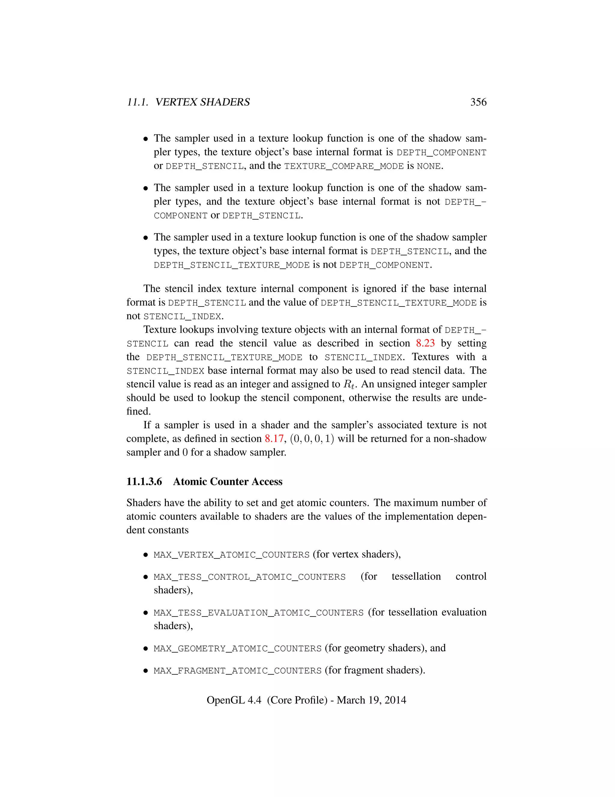 11.1. VERTEX SHADERS 356
• The sampler used in a texture lookup function is one of the shadow sam-
pler types, the texture object’s base internal format is DEPTH_COMPONENT
or DEPTH_STENCIL, and the TEXTURE_COMPARE_MODE is NONE.
• The sampler used in a texture lookup function is one of the shadow sam-
pler types, and the texture object’s base internal format is not DEPTH_-
COMPONENT or DEPTH_STENCIL.
• The sampler used in a texture lookup function is one of the shadow sampler
types, the texture object’s base internal format is DEPTH_STENCIL, and the
DEPTH_STENCIL_TEXTURE_MODE is not DEPTH_COMPONENT.
The stencil index texture internal component is ignored if the base internal
format is DEPTH_STENCIL and the value of DEPTH_STENCIL_TEXTURE_MODE is
not STENCIL_INDEX.
Texture lookups involving texture objects with an internal format of DEPTH_-
STENCIL can read the stencil value as described in section 8.23 by setting
the DEPTH_STENCIL_TEXTURE_MODE to STENCIL_INDEX. Textures with a
STENCIL_INDEX base internal format may also be used to read stencil data. The
stencil value is read as an integer and assigned to Rt. An unsigned integer sampler
should be used to lookup the stencil component, otherwise the results are unde-
ﬁned.
If a sampler is used in a shader and the sampler’s associated texture is not
complete, as deﬁned in section 8.17, (0, 0, 0, 1) will be returned for a non-shadow
sampler and 0 for a shadow sampler.
11.1.3.6 Atomic Counter Access
Shaders have the ability to set and get atomic counters. The maximum number of
atomic counters available to shaders are the values of the implementation depen-
dent constants
• MAX_VERTEX_ATOMIC_COUNTERS (for vertex shaders),
• MAX_TESS_CONTROL_ATOMIC_COUNTERS (for tessellation control
shaders),
• MAX_TESS_EVALUATION_ATOMIC_COUNTERS (for tessellation evaluation
shaders),
• MAX_GEOMETRY_ATOMIC_COUNTERS (for geometry shaders), and
• MAX_FRAGMENT_ATOMIC_COUNTERS (for fragment shaders).
OpenGL 4.4 (Core Proﬁle) - March 19, 2014
 