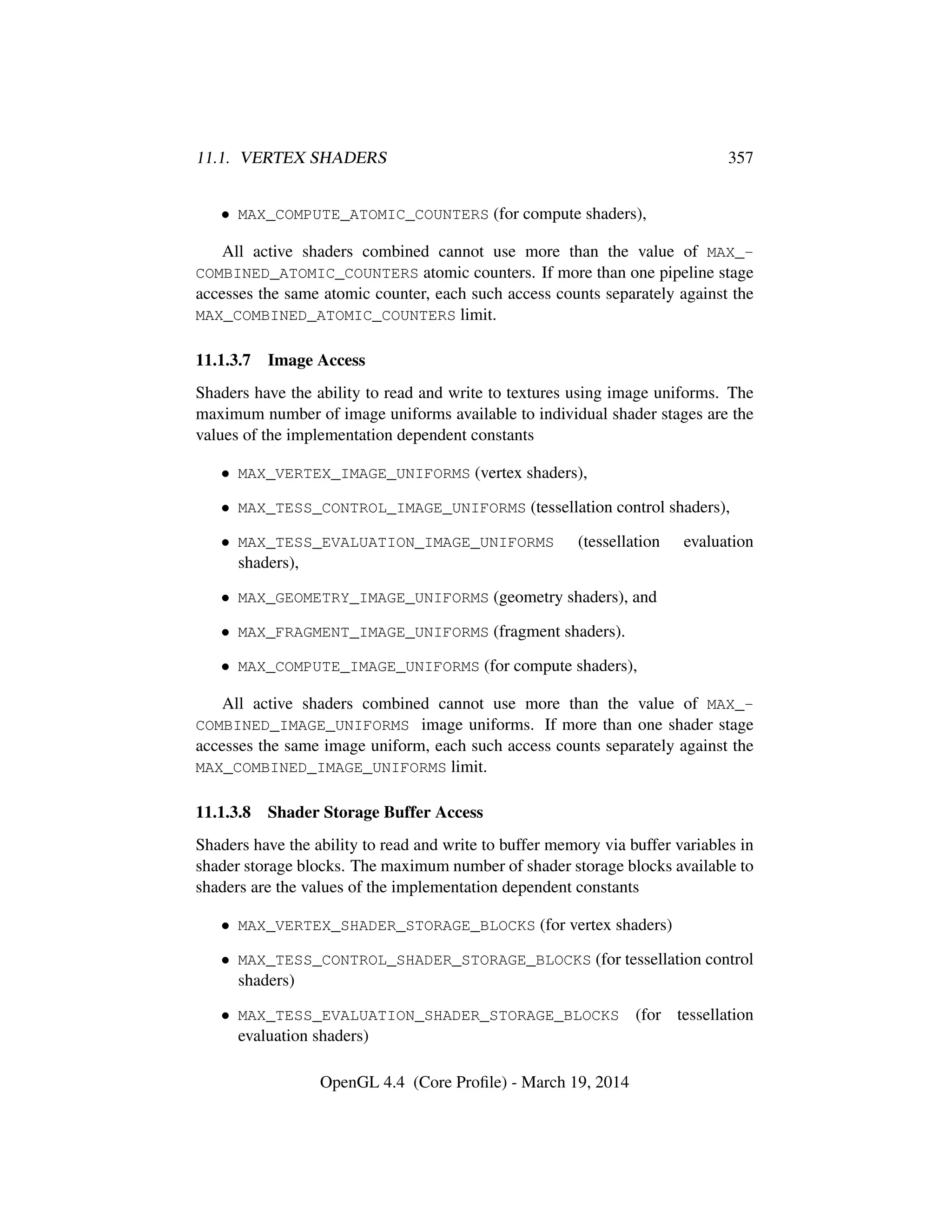 11.1. VERTEX SHADERS 357
• MAX_COMPUTE_ATOMIC_COUNTERS (for compute shaders),
All active shaders combined cannot use more than the value of MAX_-
COMBINED_ATOMIC_COUNTERS atomic counters. If more than one pipeline stage
accesses the same atomic counter, each such access counts separately against the
MAX_COMBINED_ATOMIC_COUNTERS limit.
11.1.3.7 Image Access
Shaders have the ability to read and write to textures using image uniforms. The
maximum number of image uniforms available to individual shader stages are the
values of the implementation dependent constants
• MAX_VERTEX_IMAGE_UNIFORMS (vertex shaders),
• MAX_TESS_CONTROL_IMAGE_UNIFORMS (tessellation control shaders),
• MAX_TESS_EVALUATION_IMAGE_UNIFORMS (tessellation evaluation
shaders),
• MAX_GEOMETRY_IMAGE_UNIFORMS (geometry shaders), and
• MAX_FRAGMENT_IMAGE_UNIFORMS (fragment shaders).
• MAX_COMPUTE_IMAGE_UNIFORMS (for compute shaders),
All active shaders combined cannot use more than the value of MAX_-
COMBINED_IMAGE_UNIFORMS image uniforms. If more than one shader stage
accesses the same image uniform, each such access counts separately against the
MAX_COMBINED_IMAGE_UNIFORMS limit.
11.1.3.8 Shader Storage Buffer Access
Shaders have the ability to read and write to buffer memory via buffer variables in
shader storage blocks. The maximum number of shader storage blocks available to
shaders are the values of the implementation dependent constants
• MAX_VERTEX_SHADER_STORAGE_BLOCKS (for vertex shaders)
• MAX_TESS_CONTROL_SHADER_STORAGE_BLOCKS (for tessellation control
shaders)
• MAX_TESS_EVALUATION_SHADER_STORAGE_BLOCKS (for tessellation
evaluation shaders)
OpenGL 4.4 (Core Proﬁle) - March 19, 2014
 