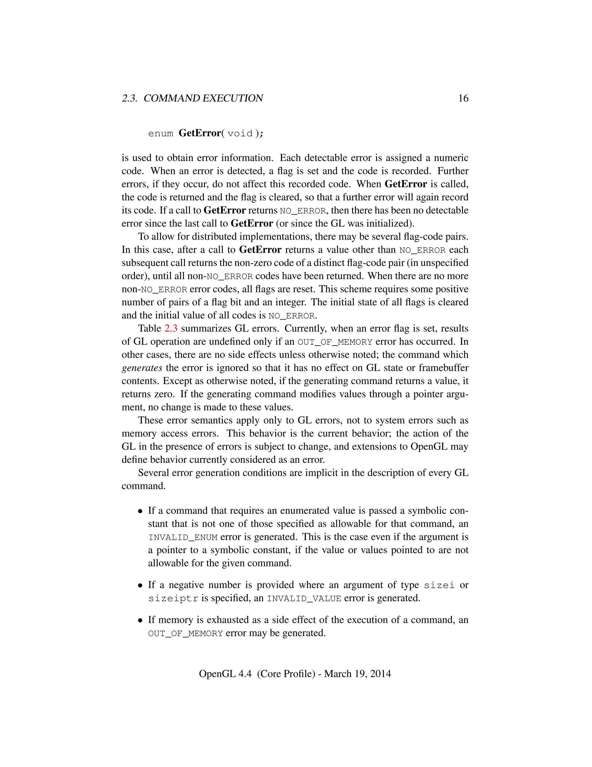 2.3. COMMAND EXECUTION 16
enum GetError( void );
is used to obtain error information. Each detectable error is assigned a numeric
code. When an error is detected, a ﬂag is set and the code is recorded. Further
errors, if they occur, do not affect this recorded code. When GetError is called,
the code is returned and the ﬂag is cleared, so that a further error will again record
its code. If a call to GetError returns NO_ERROR, then there has been no detectable
error since the last call to GetError (or since the GL was initialized).
To allow for distributed implementations, there may be several ﬂag-code pairs.
In this case, after a call to GetError returns a value other than NO_ERROR each
subsequent call returns the non-zero code of a distinct ﬂag-code pair (in unspeciﬁed
order), until all non-NO_ERROR codes have been returned. When there are no more
non-NO_ERROR error codes, all ﬂags are reset. This scheme requires some positive
number of pairs of a ﬂag bit and an integer. The initial state of all ﬂags is cleared
and the initial value of all codes is NO_ERROR.
Table 2.3 summarizes GL errors. Currently, when an error ﬂag is set, results
of GL operation are undeﬁned only if an OUT_OF_MEMORY error has occurred. In
other cases, there are no side effects unless otherwise noted; the command which
generates the error is ignored so that it has no effect on GL state or framebuffer
contents. Except as otherwise noted, if the generating command returns a value, it
returns zero. If the generating command modiﬁes values through a pointer argu-
ment, no change is made to these values.
These error semantics apply only to GL errors, not to system errors such as
memory access errors. This behavior is the current behavior; the action of the
GL in the presence of errors is subject to change, and extensions to OpenGL may
deﬁne behavior currently considered as an error.
Several error generation conditions are implicit in the description of every GL
command.
• If a command that requires an enumerated value is passed a symbolic con-
stant that is not one of those speciﬁed as allowable for that command, an
INVALID_ENUM error is generated. This is the case even if the argument is
a pointer to a symbolic constant, if the value or values pointed to are not
allowable for the given command.
• If a negative number is provided where an argument of type sizei or
sizeiptr is speciﬁed, an INVALID_VALUE error is generated.
• If memory is exhausted as a side effect of the execution of a command, an
OUT_OF_MEMORY error may be generated.
OpenGL 4.4 (Core Proﬁle) - March 19, 2014
 