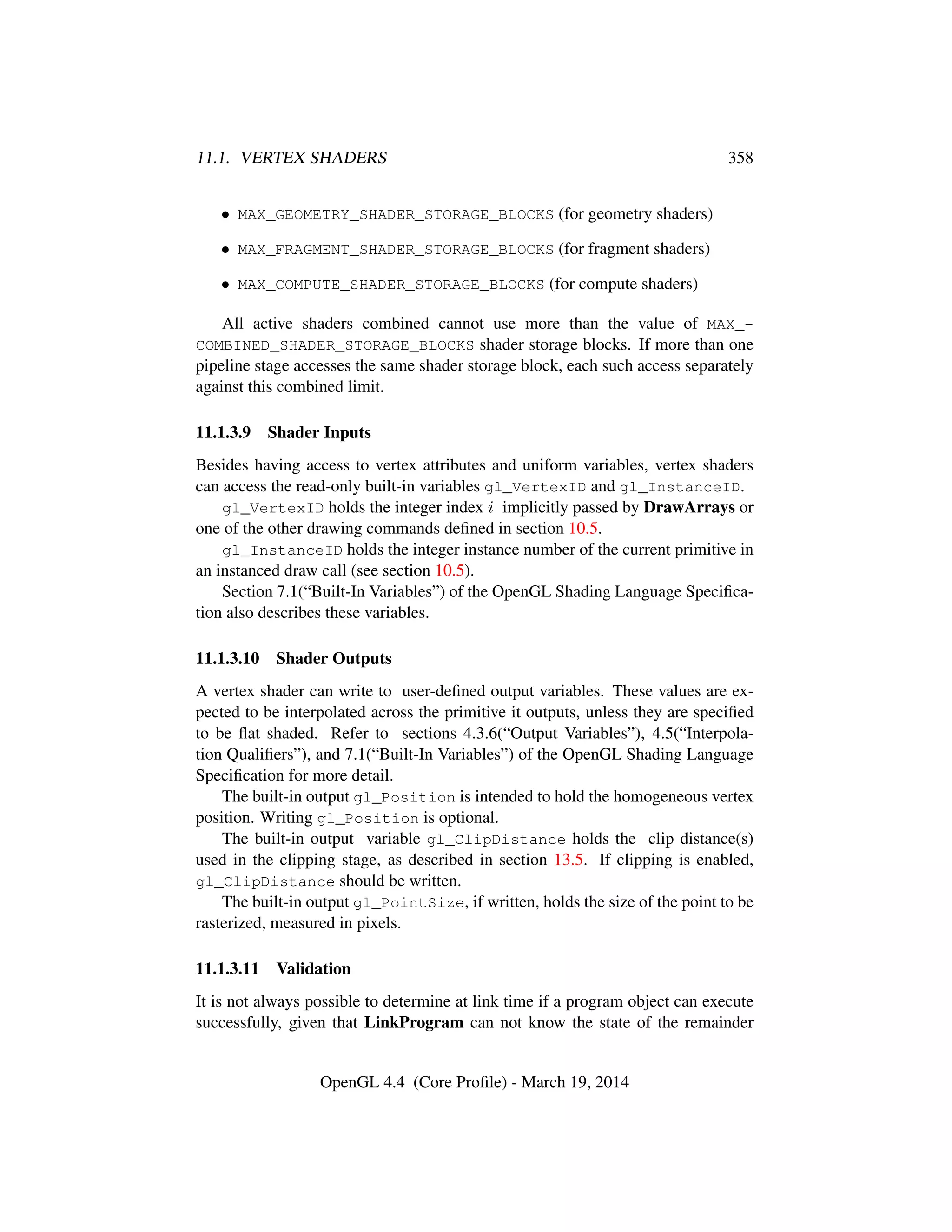 11.1. VERTEX SHADERS 358
• MAX_GEOMETRY_SHADER_STORAGE_BLOCKS (for geometry shaders)
• MAX_FRAGMENT_SHADER_STORAGE_BLOCKS (for fragment shaders)
• MAX_COMPUTE_SHADER_STORAGE_BLOCKS (for compute shaders)
All active shaders combined cannot use more than the value of MAX_-
COMBINED_SHADER_STORAGE_BLOCKS shader storage blocks. If more than one
pipeline stage accesses the same shader storage block, each such access separately
against this combined limit.
11.1.3.9 Shader Inputs
Besides having access to vertex attributes and uniform variables, vertex shaders
can access the read-only built-in variables gl_VertexID and gl_InstanceID.
gl_VertexID holds the integer index i implicitly passed by DrawArrays or
one of the other drawing commands deﬁned in section 10.5.
gl_InstanceID holds the integer instance number of the current primitive in
an instanced draw call (see section 10.5).
Section 7.1(“Built-In Variables”) of the OpenGL Shading Language Speciﬁca-
tion also describes these variables.
11.1.3.10 Shader Outputs
A vertex shader can write to user-deﬁned output variables. These values are ex-
pected to be interpolated across the primitive it outputs, unless they are speciﬁed
to be ﬂat shaded. Refer to sections 4.3.6(“Output Variables”), 4.5(“Interpola-
tion Qualiﬁers”), and 7.1(“Built-In Variables”) of the OpenGL Shading Language
Speciﬁcation for more detail.
The built-in output gl_Position is intended to hold the homogeneous vertex
position. Writing gl_Position is optional.
The built-in output variable gl_ClipDistance holds the clip distance(s)
used in the clipping stage, as described in section 13.5. If clipping is enabled,
gl_ClipDistance should be written.
The built-in output gl_PointSize, if written, holds the size of the point to be
rasterized, measured in pixels.
11.1.3.11 Validation
It is not always possible to determine at link time if a program object can execute
successfully, given that LinkProgram can not know the state of the remainder
OpenGL 4.4 (Core Proﬁle) - March 19, 2014
 