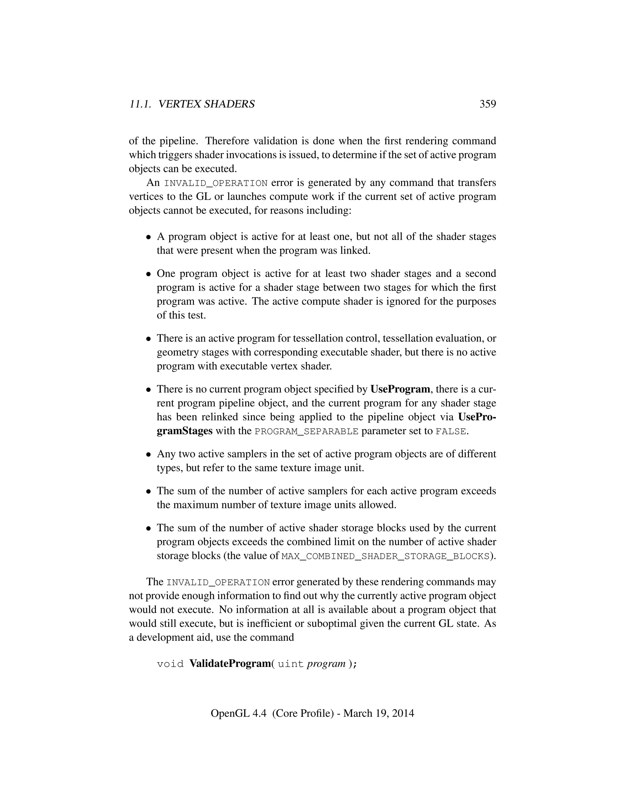 11.1. VERTEX SHADERS 359
of the pipeline. Therefore validation is done when the ﬁrst rendering command
which triggers shader invocations is issued, to determine if the set of active program
objects can be executed.
An INVALID_OPERATION error is generated by any command that transfers
vertices to the GL or launches compute work if the current set of active program
objects cannot be executed, for reasons including:
• A program object is active for at least one, but not all of the shader stages
that were present when the program was linked.
• One program object is active for at least two shader stages and a second
program is active for a shader stage between two stages for which the ﬁrst
program was active. The active compute shader is ignored for the purposes
of this test.
• There is an active program for tessellation control, tessellation evaluation, or
geometry stages with corresponding executable shader, but there is no active
program with executable vertex shader.
• There is no current program object speciﬁed by UseProgram, there is a cur-
rent program pipeline object, and the current program for any shader stage
has been relinked since being applied to the pipeline object via UsePro-
gramStages with the PROGRAM_SEPARABLE parameter set to FALSE.
• Any two active samplers in the set of active program objects are of different
types, but refer to the same texture image unit.
• The sum of the number of active samplers for each active program exceeds
the maximum number of texture image units allowed.
• The sum of the number of active shader storage blocks used by the current
program objects exceeds the combined limit on the number of active shader
storage blocks (the value of MAX_COMBINED_SHADER_STORAGE_BLOCKS).
The INVALID_OPERATION error generated by these rendering commands may
not provide enough information to ﬁnd out why the currently active program object
would not execute. No information at all is available about a program object that
would still execute, but is inefﬁcient or suboptimal given the current GL state. As
a development aid, use the command
void ValidateProgram( uint program );
OpenGL 4.4 (Core Proﬁle) - March 19, 2014
 
