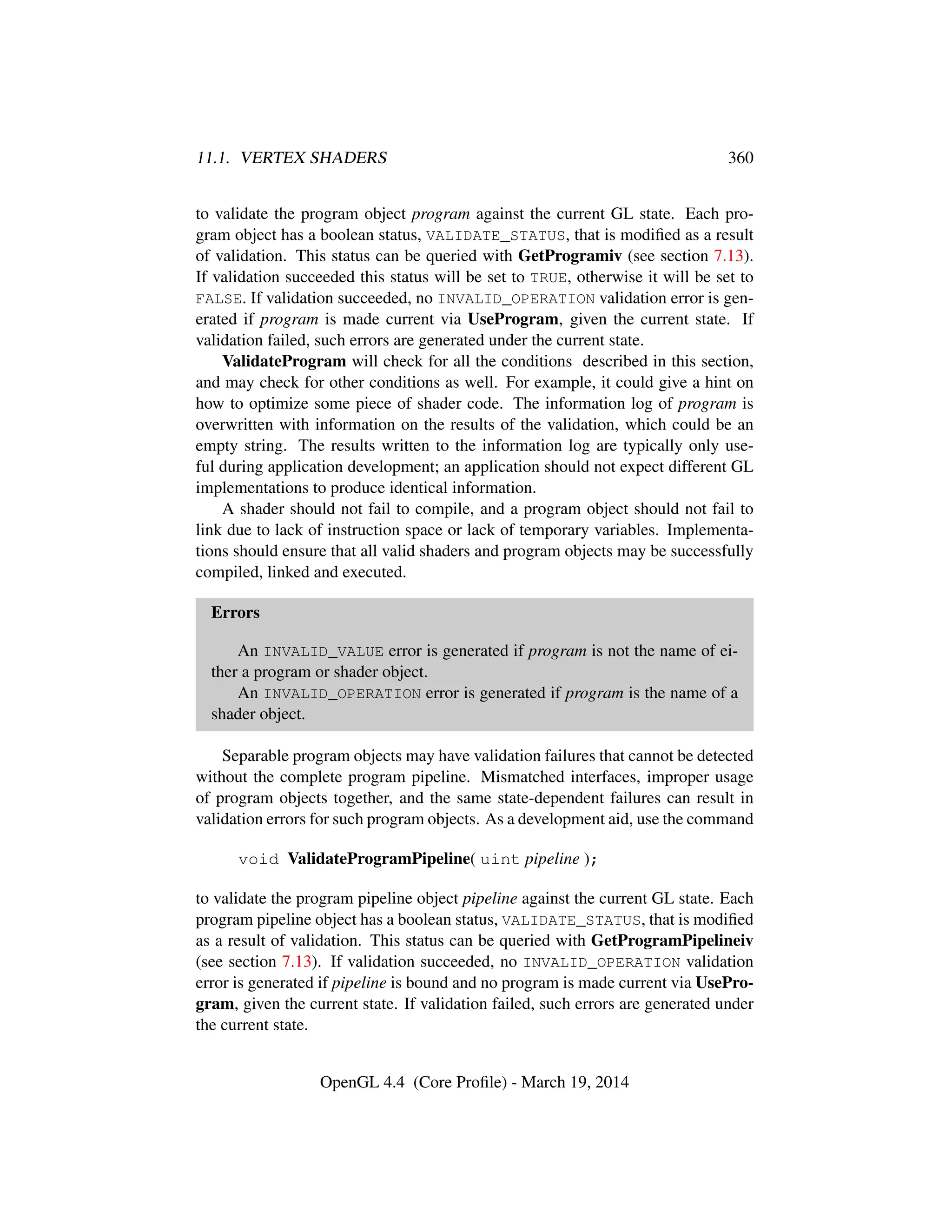 11.1. VERTEX SHADERS 360
to validate the program object program against the current GL state. Each pro-
gram object has a boolean status, VALIDATE_STATUS, that is modiﬁed as a result
of validation. This status can be queried with GetProgramiv (see section 7.13).
If validation succeeded this status will be set to TRUE, otherwise it will be set to
FALSE. If validation succeeded, no INVALID_OPERATION validation error is gen-
erated if program is made current via UseProgram, given the current state. If
validation failed, such errors are generated under the current state.
ValidateProgram will check for all the conditions described in this section,
and may check for other conditions as well. For example, it could give a hint on
how to optimize some piece of shader code. The information log of program is
overwritten with information on the results of the validation, which could be an
empty string. The results written to the information log are typically only use-
ful during application development; an application should not expect different GL
implementations to produce identical information.
A shader should not fail to compile, and a program object should not fail to
link due to lack of instruction space or lack of temporary variables. Implementa-
tions should ensure that all valid shaders and program objects may be successfully
compiled, linked and executed.
Errors
An INVALID_VALUE error is generated if program is not the name of ei-
ther a program or shader object.
An INVALID_OPERATION error is generated if program is the name of a
shader object.
Separable program objects may have validation failures that cannot be detected
without the complete program pipeline. Mismatched interfaces, improper usage
of program objects together, and the same state-dependent failures can result in
validation errors for such program objects. As a development aid, use the command
void ValidateProgramPipeline( uint pipeline );
to validate the program pipeline object pipeline against the current GL state. Each
program pipeline object has a boolean status, VALIDATE_STATUS, that is modiﬁed
as a result of validation. This status can be queried with GetProgramPipelineiv
(see section 7.13). If validation succeeded, no INVALID_OPERATION validation
error is generated if pipeline is bound and no program is made current via UsePro-
gram, given the current state. If validation failed, such errors are generated under
the current state.
OpenGL 4.4 (Core Proﬁle) - March 19, 2014
 