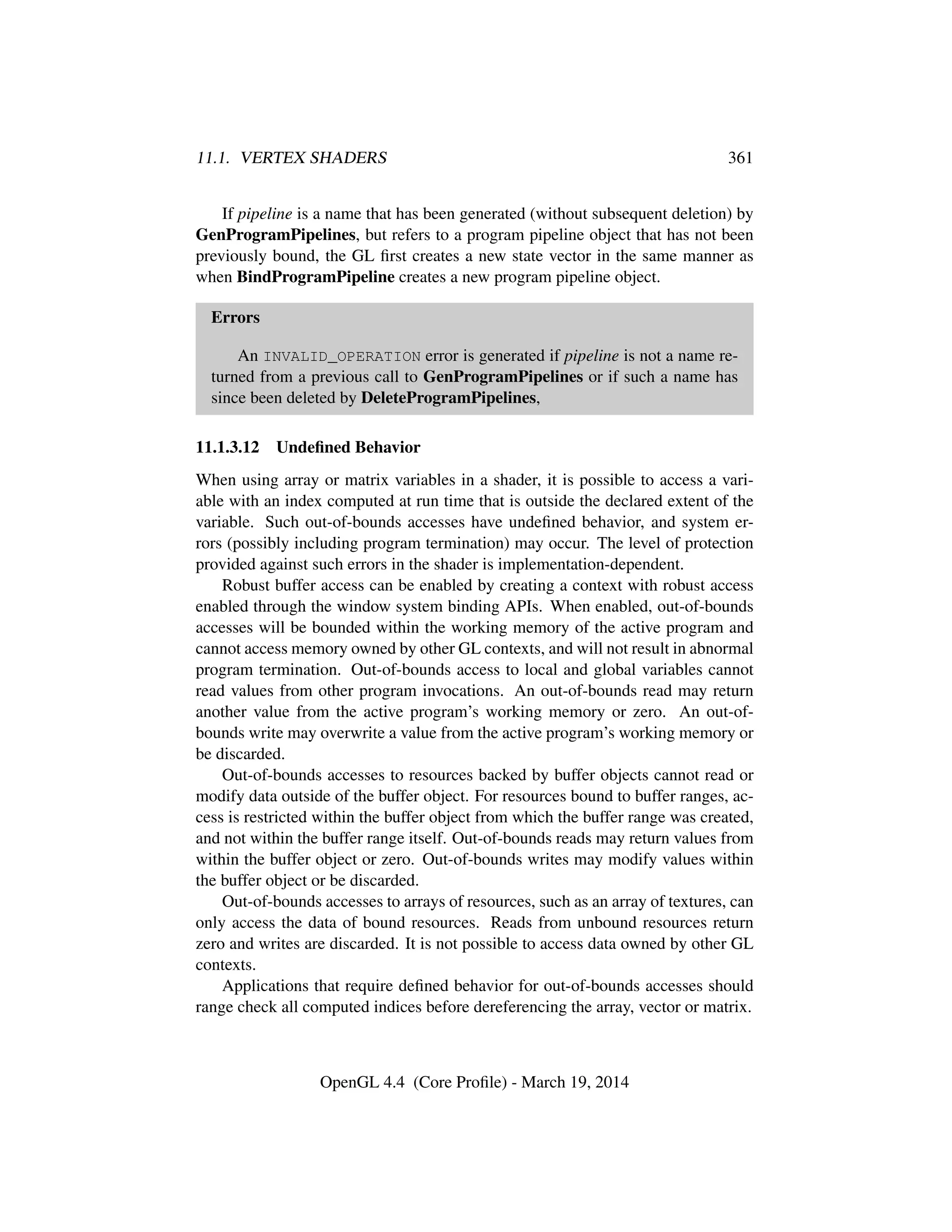 11.1. VERTEX SHADERS 361
If pipeline is a name that has been generated (without subsequent deletion) by
GenProgramPipelines, but refers to a program pipeline object that has not been
previously bound, the GL ﬁrst creates a new state vector in the same manner as
when BindProgramPipeline creates a new program pipeline object.
Errors
An INVALID_OPERATION error is generated if pipeline is not a name re-
turned from a previous call to GenProgramPipelines or if such a name has
since been deleted by DeleteProgramPipelines,
11.1.3.12 Undeﬁned Behavior
When using array or matrix variables in a shader, it is possible to access a vari-
able with an index computed at run time that is outside the declared extent of the
variable. Such out-of-bounds accesses have undeﬁned behavior, and system er-
rors (possibly including program termination) may occur. The level of protection
provided against such errors in the shader is implementation-dependent.
Robust buffer access can be enabled by creating a context with robust access
enabled through the window system binding APIs. When enabled, out-of-bounds
accesses will be bounded within the working memory of the active program and
cannot access memory owned by other GL contexts, and will not result in abnormal
program termination. Out-of-bounds access to local and global variables cannot
read values from other program invocations. An out-of-bounds read may return
another value from the active program’s working memory or zero. An out-of-
bounds write may overwrite a value from the active program’s working memory or
be discarded.
Out-of-bounds accesses to resources backed by buffer objects cannot read or
modify data outside of the buffer object. For resources bound to buffer ranges, ac-
cess is restricted within the buffer object from which the buffer range was created,
and not within the buffer range itself. Out-of-bounds reads may return values from
within the buffer object or zero. Out-of-bounds writes may modify values within
the buffer object or be discarded.
Out-of-bounds accesses to arrays of resources, such as an array of textures, can
only access the data of bound resources. Reads from unbound resources return
zero and writes are discarded. It is not possible to access data owned by other GL
contexts.
Applications that require deﬁned behavior for out-of-bounds accesses should
range check all computed indices before dereferencing the array, vector or matrix.
OpenGL 4.4 (Core Proﬁle) - March 19, 2014
 