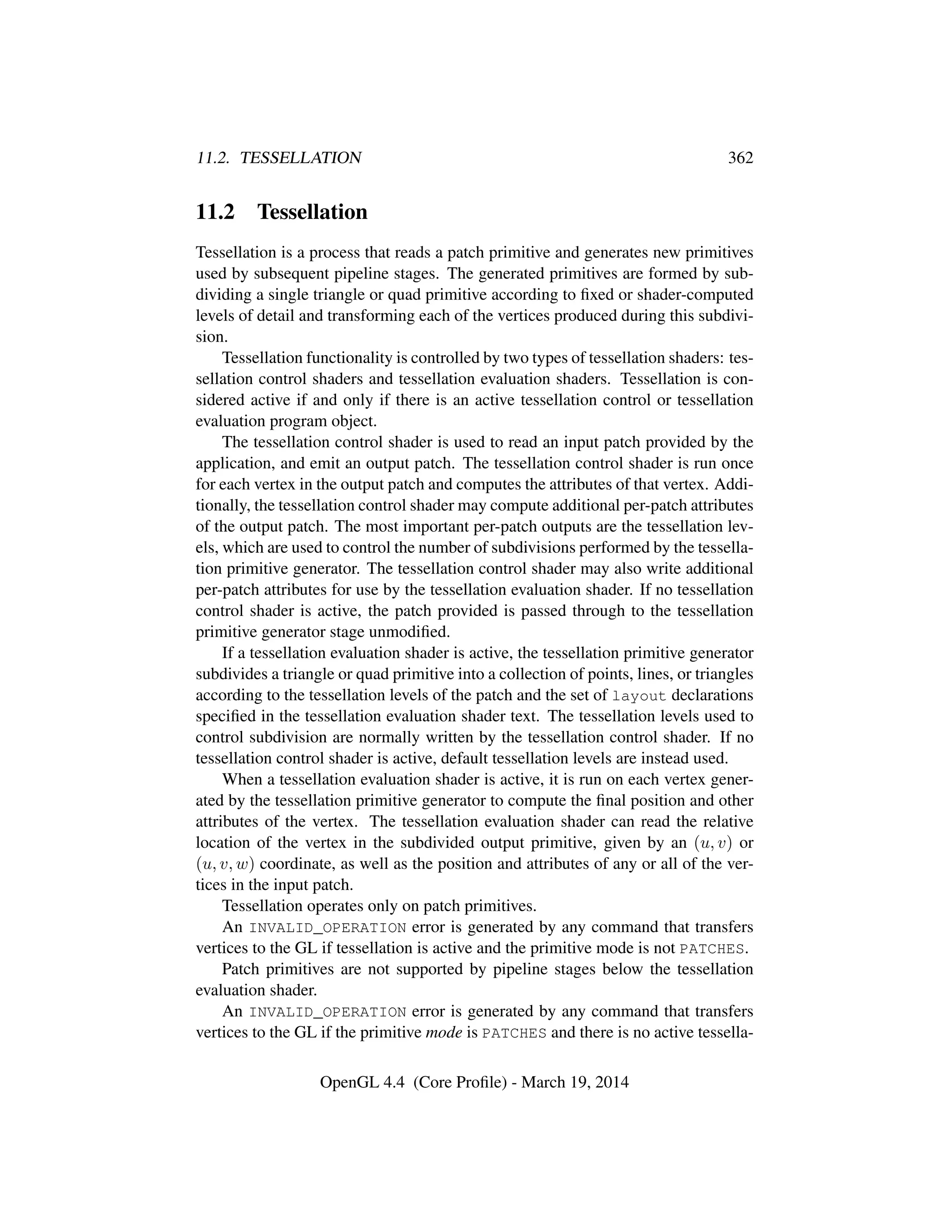 11.2. TESSELLATION 362
11.2 Tessellation
Tessellation is a process that reads a patch primitive and generates new primitives
used by subsequent pipeline stages. The generated primitives are formed by sub-
dividing a single triangle or quad primitive according to ﬁxed or shader-computed
levels of detail and transforming each of the vertices produced during this subdivi-
sion.
Tessellation functionality is controlled by two types of tessellation shaders: tes-
sellation control shaders and tessellation evaluation shaders. Tessellation is con-
sidered active if and only if there is an active tessellation control or tessellation
evaluation program object.
The tessellation control shader is used to read an input patch provided by the
application, and emit an output patch. The tessellation control shader is run once
for each vertex in the output patch and computes the attributes of that vertex. Addi-
tionally, the tessellation control shader may compute additional per-patch attributes
of the output patch. The most important per-patch outputs are the tessellation lev-
els, which are used to control the number of subdivisions performed by the tessella-
tion primitive generator. The tessellation control shader may also write additional
per-patch attributes for use by the tessellation evaluation shader. If no tessellation
control shader is active, the patch provided is passed through to the tessellation
primitive generator stage unmodiﬁed.
If a tessellation evaluation shader is active, the tessellation primitive generator
subdivides a triangle or quad primitive into a collection of points, lines, or triangles
according to the tessellation levels of the patch and the set of layout declarations
speciﬁed in the tessellation evaluation shader text. The tessellation levels used to
control subdivision are normally written by the tessellation control shader. If no
tessellation control shader is active, default tessellation levels are instead used.
When a tessellation evaluation shader is active, it is run on each vertex gener-
ated by the tessellation primitive generator to compute the ﬁnal position and other
attributes of the vertex. The tessellation evaluation shader can read the relative
location of the vertex in the subdivided output primitive, given by an (u, v) or
(u, v, w) coordinate, as well as the position and attributes of any or all of the ver-
tices in the input patch.
Tessellation operates only on patch primitives.
An INVALID_OPERATION error is generated by any command that transfers
vertices to the GL if tessellation is active and the primitive mode is not PATCHES.
Patch primitives are not supported by pipeline stages below the tessellation
evaluation shader.
An INVALID_OPERATION error is generated by any command that transfers
vertices to the GL if the primitive mode is PATCHES and there is no active tessella-
OpenGL 4.4 (Core Proﬁle) - March 19, 2014
 