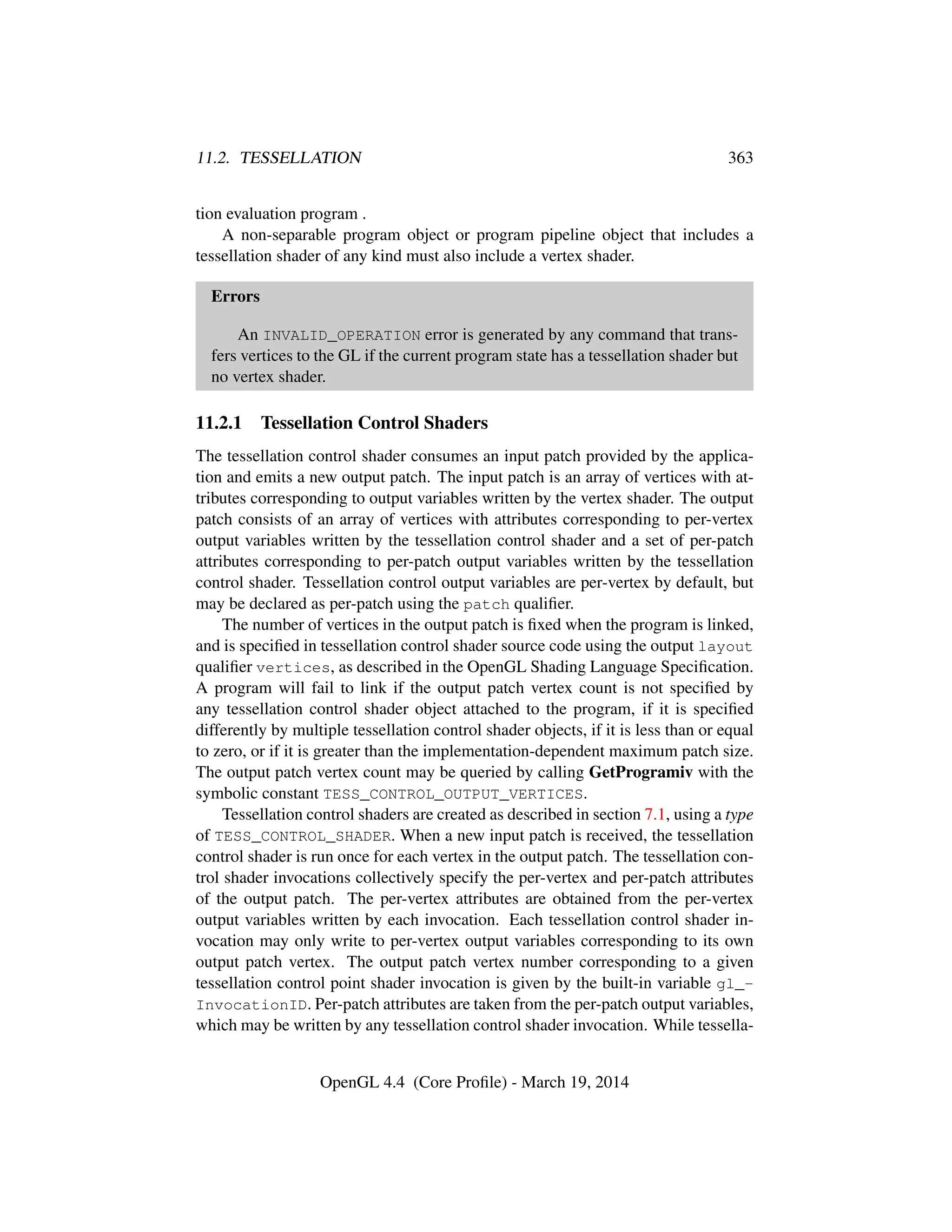 11.2. TESSELLATION 363
tion evaluation program .
A non-separable program object or program pipeline object that includes a
tessellation shader of any kind must also include a vertex shader.
Errors
An INVALID_OPERATION error is generated by any command that trans-
fers vertices to the GL if the current program state has a tessellation shader but
no vertex shader.
11.2.1 Tessellation Control Shaders
The tessellation control shader consumes an input patch provided by the applica-
tion and emits a new output patch. The input patch is an array of vertices with at-
tributes corresponding to output variables written by the vertex shader. The output
patch consists of an array of vertices with attributes corresponding to per-vertex
output variables written by the tessellation control shader and a set of per-patch
attributes corresponding to per-patch output variables written by the tessellation
control shader. Tessellation control output variables are per-vertex by default, but
may be declared as per-patch using the patch qualiﬁer.
The number of vertices in the output patch is ﬁxed when the program is linked,
and is speciﬁed in tessellation control shader source code using the output layout
qualiﬁer vertices, as described in the OpenGL Shading Language Speciﬁcation.
A program will fail to link if the output patch vertex count is not speciﬁed by
any tessellation control shader object attached to the program, if it is speciﬁed
differently by multiple tessellation control shader objects, if it is less than or equal
to zero, or if it is greater than the implementation-dependent maximum patch size.
The output patch vertex count may be queried by calling GetProgramiv with the
symbolic constant TESS_CONTROL_OUTPUT_VERTICES.
Tessellation control shaders are created as described in section 7.1, using a type
of TESS_CONTROL_SHADER. When a new input patch is received, the tessellation
control shader is run once for each vertex in the output patch. The tessellation con-
trol shader invocations collectively specify the per-vertex and per-patch attributes
of the output patch. The per-vertex attributes are obtained from the per-vertex
output variables written by each invocation. Each tessellation control shader in-
vocation may only write to per-vertex output variables corresponding to its own
output patch vertex. The output patch vertex number corresponding to a given
tessellation control point shader invocation is given by the built-in variable gl_-
InvocationID. Per-patch attributes are taken from the per-patch output variables,
which may be written by any tessellation control shader invocation. While tessella-
OpenGL 4.4 (Core Proﬁle) - March 19, 2014
 