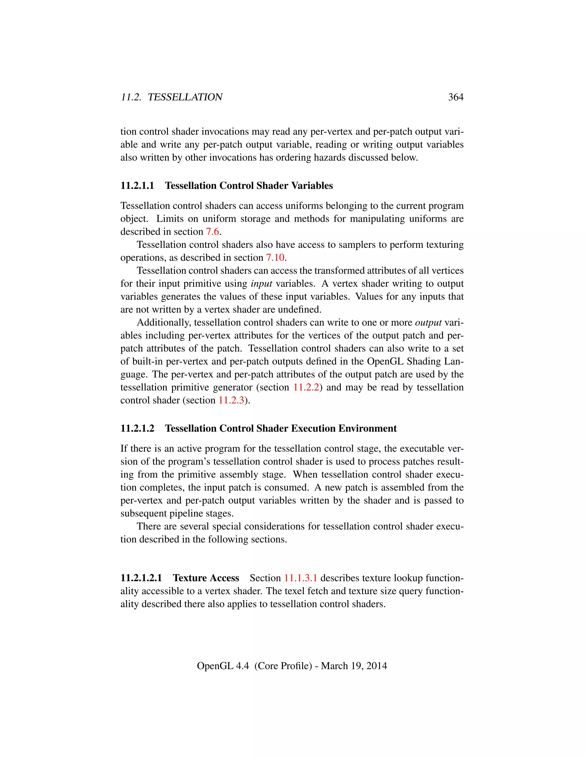 11.2. TESSELLATION 364
tion control shader invocations may read any per-vertex and per-patch output vari-
able and write any per-patch output variable, reading or writing output variables
also written by other invocations has ordering hazards discussed below.
11.2.1.1 Tessellation Control Shader Variables
Tessellation control shaders can access uniforms belonging to the current program
object. Limits on uniform storage and methods for manipulating uniforms are
described in section 7.6.
Tessellation control shaders also have access to samplers to perform texturing
operations, as described in section 7.10.
Tessellation control shaders can access the transformed attributes of all vertices
for their input primitive using input variables. A vertex shader writing to output
variables generates the values of these input variables. Values for any inputs that
are not written by a vertex shader are undeﬁned.
Additionally, tessellation control shaders can write to one or more output vari-
ables including per-vertex attributes for the vertices of the output patch and per-
patch attributes of the patch. Tessellation control shaders can also write to a set
of built-in per-vertex and per-patch outputs deﬁned in the OpenGL Shading Lan-
guage. The per-vertex and per-patch attributes of the output patch are used by the
tessellation primitive generator (section 11.2.2) and may be read by tessellation
control shader (section 11.2.3).
11.2.1.2 Tessellation Control Shader Execution Environment
If there is an active program for the tessellation control stage, the executable ver-
sion of the program’s tessellation control shader is used to process patches result-
ing from the primitive assembly stage. When tessellation control shader execu-
tion completes, the input patch is consumed. A new patch is assembled from the
per-vertex and per-patch output variables written by the shader and is passed to
subsequent pipeline stages.
There are several special considerations for tessellation control shader execu-
tion described in the following sections.
11.2.1.2.1 Texture Access Section 11.1.3.1 describes texture lookup function-
ality accessible to a vertex shader. The texel fetch and texture size query function-
ality described there also applies to tessellation control shaders.
OpenGL 4.4 (Core Proﬁle) - March 19, 2014
 