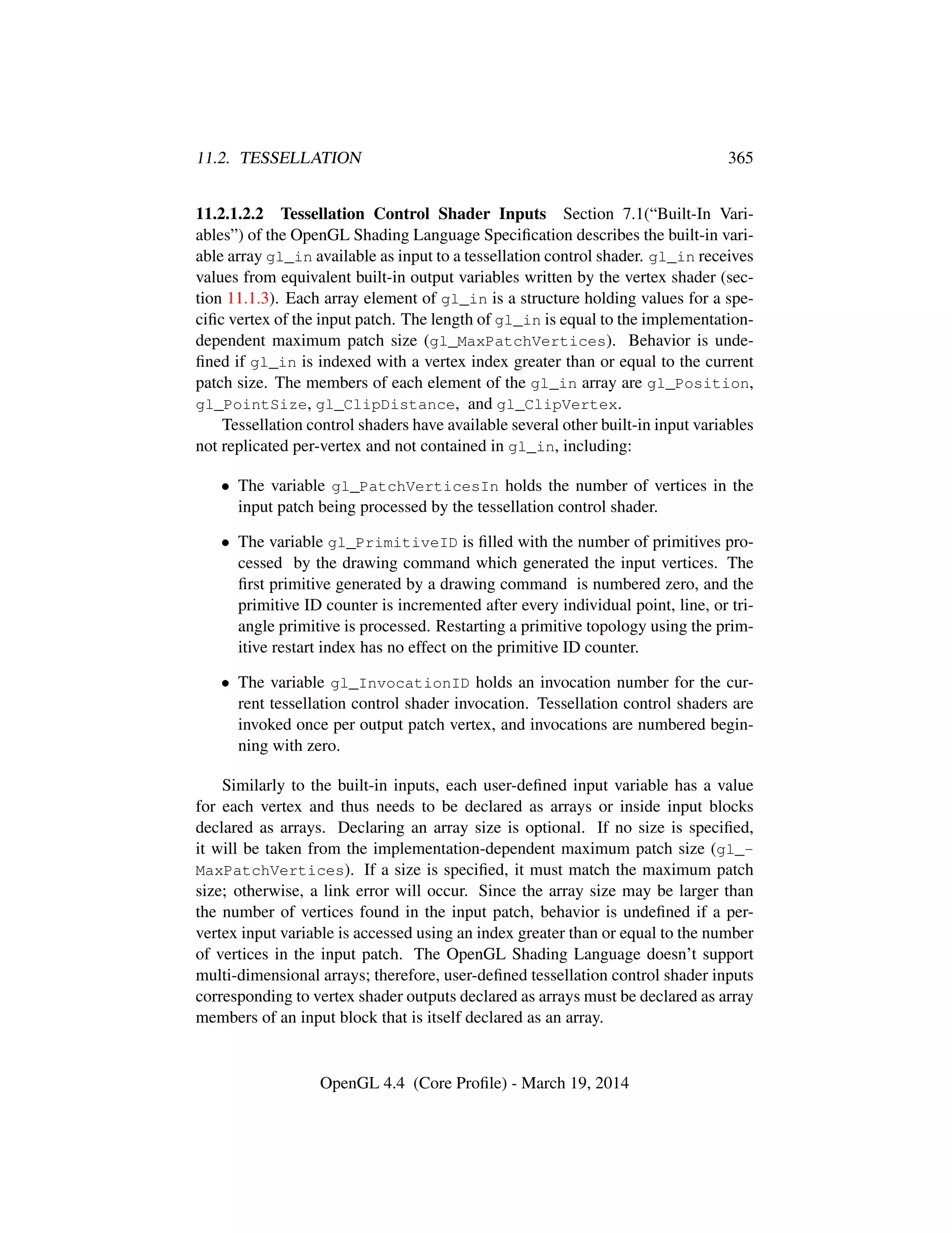 11.2. TESSELLATION 365
11.2.1.2.2 Tessellation Control Shader Inputs Section 7.1(“Built-In Vari-
ables”) of the OpenGL Shading Language Speciﬁcation describes the built-in vari-
able array gl_in available as input to a tessellation control shader. gl_in receives
values from equivalent built-in output variables written by the vertex shader (sec-
tion 11.1.3). Each array element of gl_in is a structure holding values for a spe-
ciﬁc vertex of the input patch. The length of gl_in is equal to the implementation-
dependent maximum patch size (gl_MaxPatchVertices). Behavior is unde-
ﬁned if gl_in is indexed with a vertex index greater than or equal to the current
patch size. The members of each element of the gl_in array are gl_Position,
gl_PointSize, gl_ClipDistance, and gl_ClipVertex.
Tessellation control shaders have available several other built-in input variables
not replicated per-vertex and not contained in gl_in, including:
• The variable gl_PatchVerticesIn holds the number of vertices in the
input patch being processed by the tessellation control shader.
• The variable gl_PrimitiveID is ﬁlled with the number of primitives pro-
cessed by the drawing command which generated the input vertices. The
ﬁrst primitive generated by a drawing command is numbered zero, and the
primitive ID counter is incremented after every individual point, line, or tri-
angle primitive is processed. Restarting a primitive topology using the prim-
itive restart index has no effect on the primitive ID counter.
• The variable gl_InvocationID holds an invocation number for the cur-
rent tessellation control shader invocation. Tessellation control shaders are
invoked once per output patch vertex, and invocations are numbered begin-
ning with zero.
Similarly to the built-in inputs, each user-deﬁned input variable has a value
for each vertex and thus needs to be declared as arrays or inside input blocks
declared as arrays. Declaring an array size is optional. If no size is speciﬁed,
it will be taken from the implementation-dependent maximum patch size (gl_-
MaxPatchVertices). If a size is speciﬁed, it must match the maximum patch
size; otherwise, a link error will occur. Since the array size may be larger than
the number of vertices found in the input patch, behavior is undeﬁned if a per-
vertex input variable is accessed using an index greater than or equal to the number
of vertices in the input patch. The OpenGL Shading Language doesn’t support
multi-dimensional arrays; therefore, user-deﬁned tessellation control shader inputs
corresponding to vertex shader outputs declared as arrays must be declared as array
members of an input block that is itself declared as an array.
OpenGL 4.4 (Core Proﬁle) - March 19, 2014
 