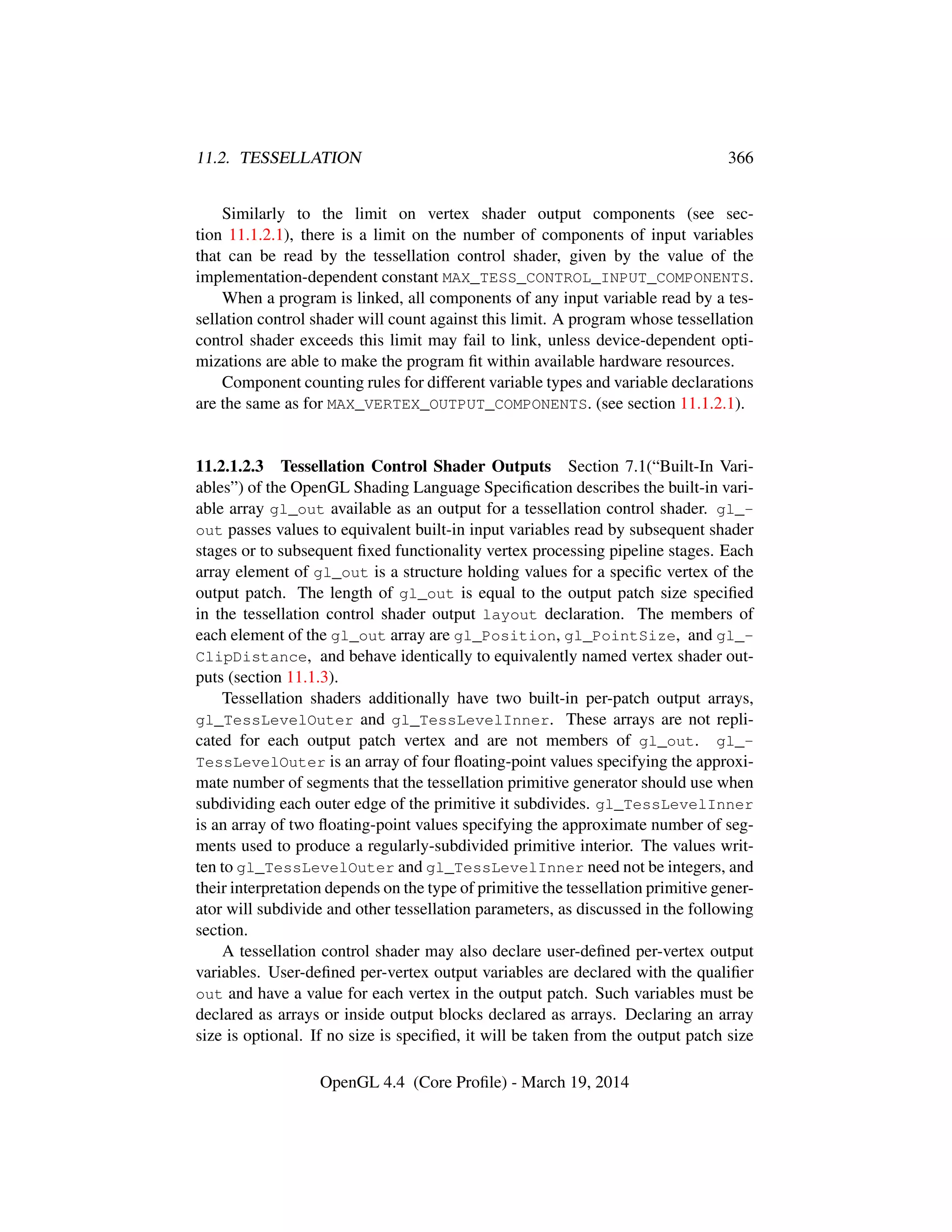 11.2. TESSELLATION 366
Similarly to the limit on vertex shader output components (see sec-
tion 11.1.2.1), there is a limit on the number of components of input variables
that can be read by the tessellation control shader, given by the value of the
implementation-dependent constant MAX_TESS_CONTROL_INPUT_COMPONENTS.
When a program is linked, all components of any input variable read by a tes-
sellation control shader will count against this limit. A program whose tessellation
control shader exceeds this limit may fail to link, unless device-dependent opti-
mizations are able to make the program ﬁt within available hardware resources.
Component counting rules for different variable types and variable declarations
are the same as for MAX_VERTEX_OUTPUT_COMPONENTS. (see section 11.1.2.1).
11.2.1.2.3 Tessellation Control Shader Outputs Section 7.1(“Built-In Vari-
ables”) of the OpenGL Shading Language Speciﬁcation describes the built-in vari-
able array gl_out available as an output for a tessellation control shader. gl_-
out passes values to equivalent built-in input variables read by subsequent shader
stages or to subsequent ﬁxed functionality vertex processing pipeline stages. Each
array element of gl_out is a structure holding values for a speciﬁc vertex of the
output patch. The length of gl_out is equal to the output patch size speciﬁed
in the tessellation control shader output layout declaration. The members of
each element of the gl_out array are gl_Position, gl_PointSize, and gl_-
ClipDistance, and behave identically to equivalently named vertex shader out-
puts (section 11.1.3).
Tessellation shaders additionally have two built-in per-patch output arrays,
gl_TessLevelOuter and gl_TessLevelInner. These arrays are not repli-
cated for each output patch vertex and are not members of gl_out. gl_-
TessLevelOuter is an array of four ﬂoating-point values specifying the approxi-
mate number of segments that the tessellation primitive generator should use when
subdividing each outer edge of the primitive it subdivides. gl_TessLevelInner
is an array of two ﬂoating-point values specifying the approximate number of seg-
ments used to produce a regularly-subdivided primitive interior. The values writ-
ten to gl_TessLevelOuter and gl_TessLevelInner need not be integers, and
their interpretation depends on the type of primitive the tessellation primitive gener-
ator will subdivide and other tessellation parameters, as discussed in the following
section.
A tessellation control shader may also declare user-deﬁned per-vertex output
variables. User-deﬁned per-vertex output variables are declared with the qualiﬁer
out and have a value for each vertex in the output patch. Such variables must be
declared as arrays or inside output blocks declared as arrays. Declaring an array
size is optional. If no size is speciﬁed, it will be taken from the output patch size
OpenGL 4.4 (Core Proﬁle) - March 19, 2014
 