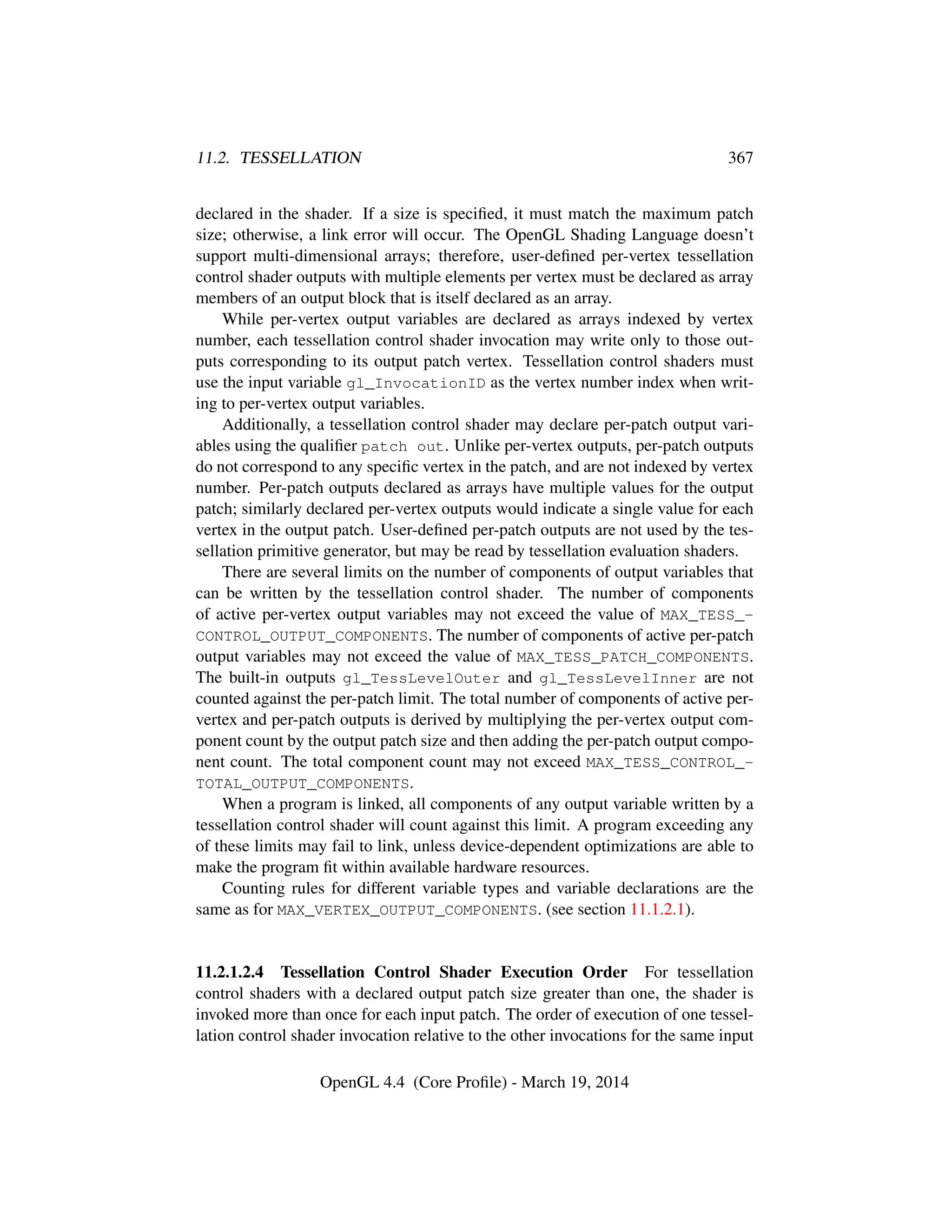 11.2. TESSELLATION 367
declared in the shader. If a size is speciﬁed, it must match the maximum patch
size; otherwise, a link error will occur. The OpenGL Shading Language doesn’t
support multi-dimensional arrays; therefore, user-deﬁned per-vertex tessellation
control shader outputs with multiple elements per vertex must be declared as array
members of an output block that is itself declared as an array.
While per-vertex output variables are declared as arrays indexed by vertex
number, each tessellation control shader invocation may write only to those out-
puts corresponding to its output patch vertex. Tessellation control shaders must
use the input variable gl_InvocationID as the vertex number index when writ-
ing to per-vertex output variables.
Additionally, a tessellation control shader may declare per-patch output vari-
ables using the qualiﬁer patch out. Unlike per-vertex outputs, per-patch outputs
do not correspond to any speciﬁc vertex in the patch, and are not indexed by vertex
number. Per-patch outputs declared as arrays have multiple values for the output
patch; similarly declared per-vertex outputs would indicate a single value for each
vertex in the output patch. User-deﬁned per-patch outputs are not used by the tes-
sellation primitive generator, but may be read by tessellation evaluation shaders.
There are several limits on the number of components of output variables that
can be written by the tessellation control shader. The number of components
of active per-vertex output variables may not exceed the value of MAX_TESS_-
CONTROL_OUTPUT_COMPONENTS. The number of components of active per-patch
output variables may not exceed the value of MAX_TESS_PATCH_COMPONENTS.
The built-in outputs gl_TessLevelOuter and gl_TessLevelInner are not
counted against the per-patch limit. The total number of components of active per-
vertex and per-patch outputs is derived by multiplying the per-vertex output com-
ponent count by the output patch size and then adding the per-patch output compo-
nent count. The total component count may not exceed MAX_TESS_CONTROL_-
TOTAL_OUTPUT_COMPONENTS.
When a program is linked, all components of any output variable written by a
tessellation control shader will count against this limit. A program exceeding any
of these limits may fail to link, unless device-dependent optimizations are able to
make the program ﬁt within available hardware resources.
Counting rules for different variable types and variable declarations are the
same as for MAX_VERTEX_OUTPUT_COMPONENTS. (see section 11.1.2.1).
11.2.1.2.4 Tessellation Control Shader Execution Order For tessellation
control shaders with a declared output patch size greater than one, the shader is
invoked more than once for each input patch. The order of execution of one tessel-
lation control shader invocation relative to the other invocations for the same input
OpenGL 4.4 (Core Proﬁle) - March 19, 2014
 