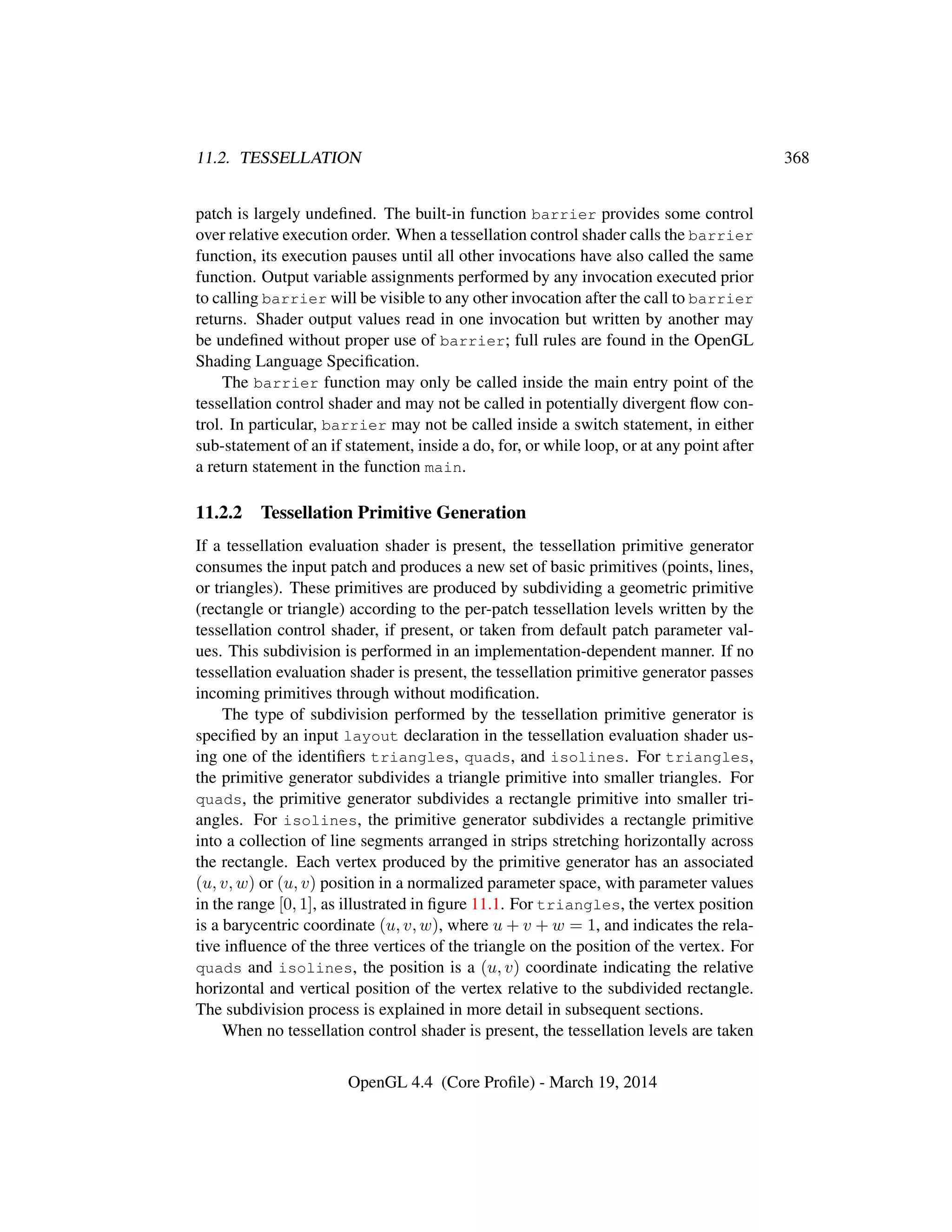 11.2. TESSELLATION 368
patch is largely undeﬁned. The built-in function barrier provides some control
over relative execution order. When a tessellation control shader calls the barrier
function, its execution pauses until all other invocations have also called the same
function. Output variable assignments performed by any invocation executed prior
to calling barrier will be visible to any other invocation after the call to barrier
returns. Shader output values read in one invocation but written by another may
be undeﬁned without proper use of barrier; full rules are found in the OpenGL
Shading Language Speciﬁcation.
The barrier function may only be called inside the main entry point of the
tessellation control shader and may not be called in potentially divergent ﬂow con-
trol. In particular, barrier may not be called inside a switch statement, in either
sub-statement of an if statement, inside a do, for, or while loop, or at any point after
a return statement in the function main.
11.2.2 Tessellation Primitive Generation
If a tessellation evaluation shader is present, the tessellation primitive generator
consumes the input patch and produces a new set of basic primitives (points, lines,
or triangles). These primitives are produced by subdividing a geometric primitive
(rectangle or triangle) according to the per-patch tessellation levels written by the
tessellation control shader, if present, or taken from default patch parameter val-
ues. This subdivision is performed in an implementation-dependent manner. If no
tessellation evaluation shader is present, the tessellation primitive generator passes
incoming primitives through without modiﬁcation.
The type of subdivision performed by the tessellation primitive generator is
speciﬁed by an input layout declaration in the tessellation evaluation shader us-
ing one of the identiﬁers triangles, quads, and isolines. For triangles,
the primitive generator subdivides a triangle primitive into smaller triangles. For
quads, the primitive generator subdivides a rectangle primitive into smaller tri-
angles. For isolines, the primitive generator subdivides a rectangle primitive
into a collection of line segments arranged in strips stretching horizontally across
the rectangle. Each vertex produced by the primitive generator has an associated
(u, v, w) or (u, v) position in a normalized parameter space, with parameter values
in the range [0, 1], as illustrated in ﬁgure 11.1. For triangles, the vertex position
is a barycentric coordinate (u, v, w), where u + v + w = 1, and indicates the rela-
tive inﬂuence of the three vertices of the triangle on the position of the vertex. For
quads and isolines, the position is a (u, v) coordinate indicating the relative
horizontal and vertical position of the vertex relative to the subdivided rectangle.
The subdivision process is explained in more detail in subsequent sections.
When no tessellation control shader is present, the tessellation levels are taken
OpenGL 4.4 (Core Proﬁle) - March 19, 2014
 