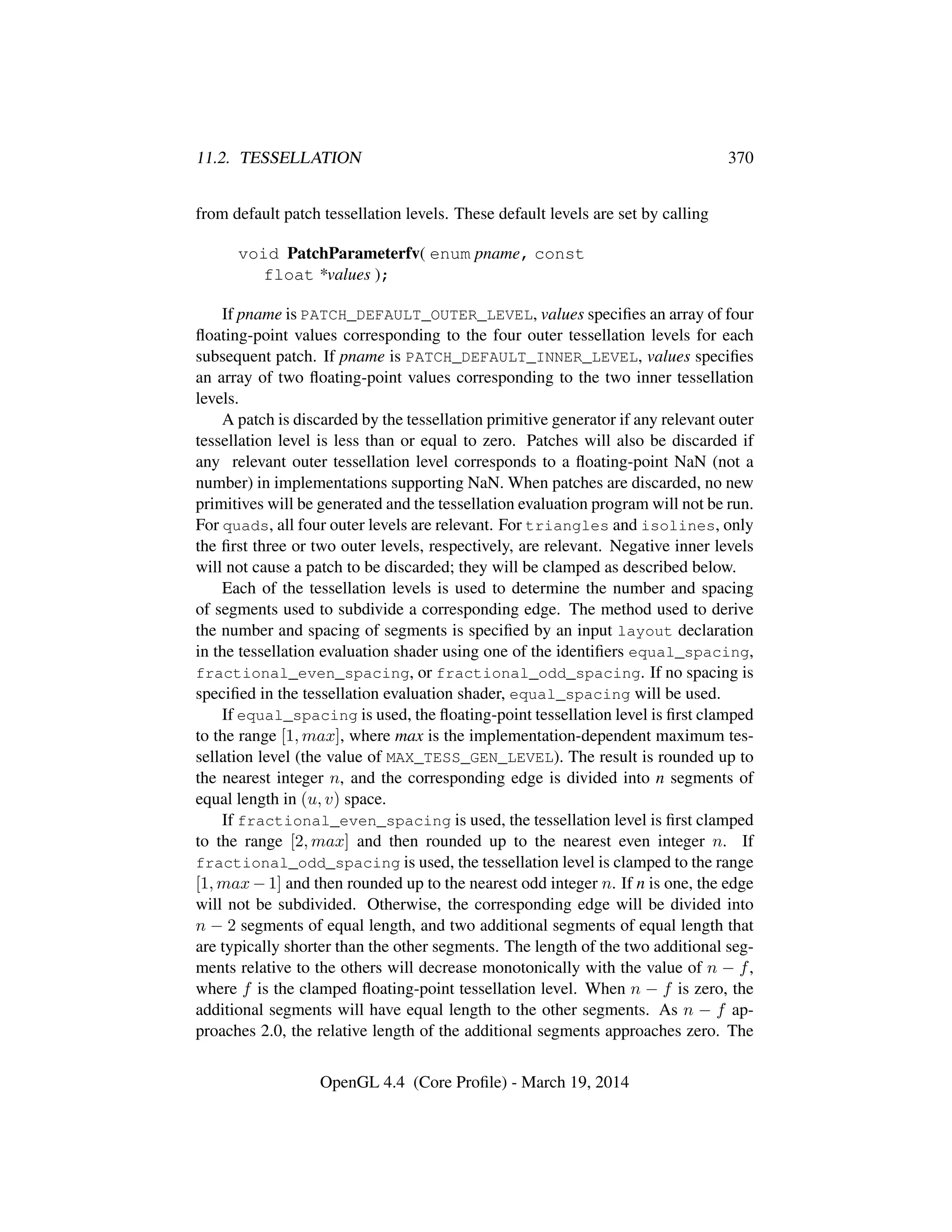 11.2. TESSELLATION 370
from default patch tessellation levels. These default levels are set by calling
void PatchParameterfv( enum pname, const
float *values );
If pname is PATCH_DEFAULT_OUTER_LEVEL, values speciﬁes an array of four
ﬂoating-point values corresponding to the four outer tessellation levels for each
subsequent patch. If pname is PATCH_DEFAULT_INNER_LEVEL, values speciﬁes
an array of two ﬂoating-point values corresponding to the two inner tessellation
levels.
A patch is discarded by the tessellation primitive generator if any relevant outer
tessellation level is less than or equal to zero. Patches will also be discarded if
any relevant outer tessellation level corresponds to a ﬂoating-point NaN (not a
number) in implementations supporting NaN. When patches are discarded, no new
primitives will be generated and the tessellation evaluation program will not be run.
For quads, all four outer levels are relevant. For triangles and isolines, only
the ﬁrst three or two outer levels, respectively, are relevant. Negative inner levels
will not cause a patch to be discarded; they will be clamped as described below.
Each of the tessellation levels is used to determine the number and spacing
of segments used to subdivide a corresponding edge. The method used to derive
the number and spacing of segments is speciﬁed by an input layout declaration
in the tessellation evaluation shader using one of the identiﬁers equal_spacing,
fractional_even_spacing, or fractional_odd_spacing. If no spacing is
speciﬁed in the tessellation evaluation shader, equal_spacing will be used.
If equal_spacing is used, the ﬂoating-point tessellation level is ﬁrst clamped
to the range [1, max], where max is the implementation-dependent maximum tes-
sellation level (the value of MAX_TESS_GEN_LEVEL). The result is rounded up to
the nearest integer n, and the corresponding edge is divided into n segments of
equal length in (u, v) space.
If fractional_even_spacing is used, the tessellation level is ﬁrst clamped
to the range [2, max] and then rounded up to the nearest even integer n. If
fractional_odd_spacing is used, the tessellation level is clamped to the range
[1, max − 1] and then rounded up to the nearest odd integer n. If n is one, the edge
will not be subdivided. Otherwise, the corresponding edge will be divided into
n − 2 segments of equal length, and two additional segments of equal length that
are typically shorter than the other segments. The length of the two additional seg-
ments relative to the others will decrease monotonically with the value of n − f,
where f is the clamped ﬂoating-point tessellation level. When n − f is zero, the
additional segments will have equal length to the other segments. As n − f ap-
proaches 2.0, the relative length of the additional segments approaches zero. The
OpenGL 4.4 (Core Proﬁle) - March 19, 2014
 