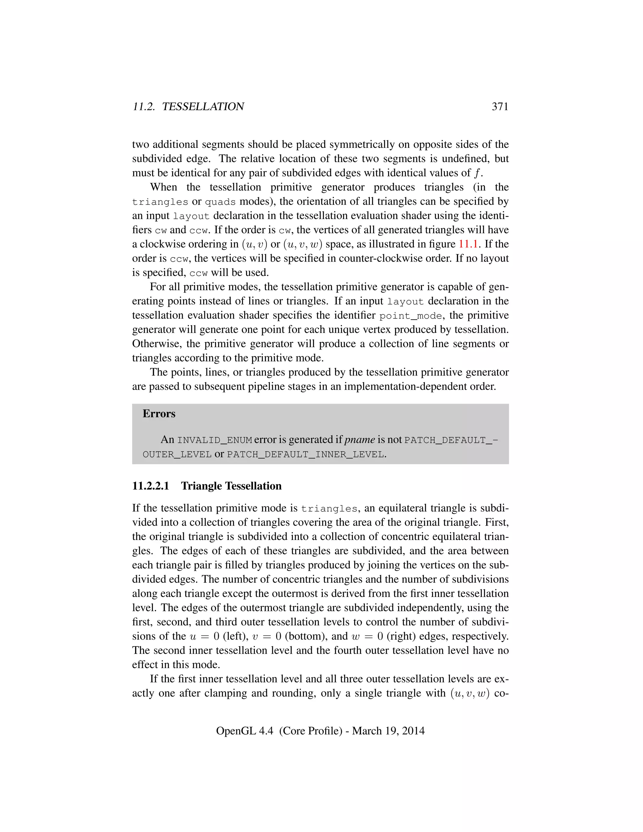 11.2. TESSELLATION 371
two additional segments should be placed symmetrically on opposite sides of the
subdivided edge. The relative location of these two segments is undeﬁned, but
must be identical for any pair of subdivided edges with identical values of f.
When the tessellation primitive generator produces triangles (in the
triangles or quads modes), the orientation of all triangles can be speciﬁed by
an input layout declaration in the tessellation evaluation shader using the identi-
ﬁers cw and ccw. If the order is cw, the vertices of all generated triangles will have
a clockwise ordering in (u, v) or (u, v, w) space, as illustrated in ﬁgure 11.1. If the
order is ccw, the vertices will be speciﬁed in counter-clockwise order. If no layout
is speciﬁed, ccw will be used.
For all primitive modes, the tessellation primitive generator is capable of gen-
erating points instead of lines or triangles. If an input layout declaration in the
tessellation evaluation shader speciﬁes the identiﬁer point_mode, the primitive
generator will generate one point for each unique vertex produced by tessellation.
Otherwise, the primitive generator will produce a collection of line segments or
triangles according to the primitive mode.
The points, lines, or triangles produced by the tessellation primitive generator
are passed to subsequent pipeline stages in an implementation-dependent order.
Errors
An INVALID_ENUM error is generated if pname is not PATCH_DEFAULT_-
OUTER_LEVEL or PATCH_DEFAULT_INNER_LEVEL.
11.2.2.1 Triangle Tessellation
If the tessellation primitive mode is triangles, an equilateral triangle is subdi-
vided into a collection of triangles covering the area of the original triangle. First,
the original triangle is subdivided into a collection of concentric equilateral trian-
gles. The edges of each of these triangles are subdivided, and the area between
each triangle pair is ﬁlled by triangles produced by joining the vertices on the sub-
divided edges. The number of concentric triangles and the number of subdivisions
along each triangle except the outermost is derived from the ﬁrst inner tessellation
level. The edges of the outermost triangle are subdivided independently, using the
ﬁrst, second, and third outer tessellation levels to control the number of subdivi-
sions of the u = 0 (left), v = 0 (bottom), and w = 0 (right) edges, respectively.
The second inner tessellation level and the fourth outer tessellation level have no
effect in this mode.
If the ﬁrst inner tessellation level and all three outer tessellation levels are ex-
actly one after clamping and rounding, only a single triangle with (u, v, w) co-
OpenGL 4.4 (Core Proﬁle) - March 19, 2014
 