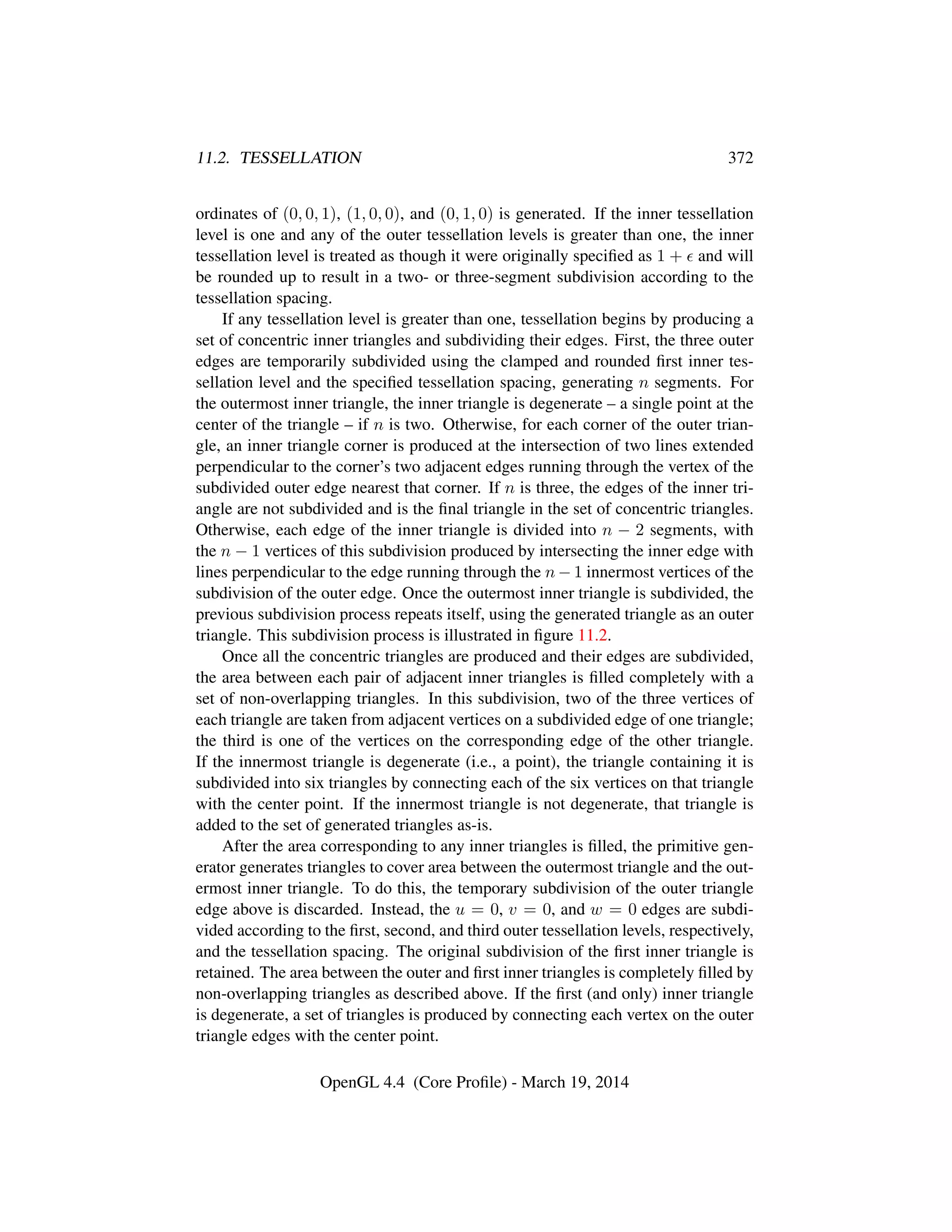 11.2. TESSELLATION 372
ordinates of (0, 0, 1), (1, 0, 0), and (0, 1, 0) is generated. If the inner tessellation
level is one and any of the outer tessellation levels is greater than one, the inner
tessellation level is treated as though it were originally speciﬁed as 1 + and will
be rounded up to result in a two- or three-segment subdivision according to the
tessellation spacing.
If any tessellation level is greater than one, tessellation begins by producing a
set of concentric inner triangles and subdividing their edges. First, the three outer
edges are temporarily subdivided using the clamped and rounded ﬁrst inner tes-
sellation level and the speciﬁed tessellation spacing, generating n segments. For
the outermost inner triangle, the inner triangle is degenerate – a single point at the
center of the triangle – if n is two. Otherwise, for each corner of the outer trian-
gle, an inner triangle corner is produced at the intersection of two lines extended
perpendicular to the corner’s two adjacent edges running through the vertex of the
subdivided outer edge nearest that corner. If n is three, the edges of the inner tri-
angle are not subdivided and is the ﬁnal triangle in the set of concentric triangles.
Otherwise, each edge of the inner triangle is divided into n − 2 segments, with
the n − 1 vertices of this subdivision produced by intersecting the inner edge with
lines perpendicular to the edge running through the n − 1 innermost vertices of the
subdivision of the outer edge. Once the outermost inner triangle is subdivided, the
previous subdivision process repeats itself, using the generated triangle as an outer
triangle. This subdivision process is illustrated in ﬁgure 11.2.
Once all the concentric triangles are produced and their edges are subdivided,
the area between each pair of adjacent inner triangles is ﬁlled completely with a
set of non-overlapping triangles. In this subdivision, two of the three vertices of
each triangle are taken from adjacent vertices on a subdivided edge of one triangle;
the third is one of the vertices on the corresponding edge of the other triangle.
If the innermost triangle is degenerate (i.e., a point), the triangle containing it is
subdivided into six triangles by connecting each of the six vertices on that triangle
with the center point. If the innermost triangle is not degenerate, that triangle is
added to the set of generated triangles as-is.
After the area corresponding to any inner triangles is ﬁlled, the primitive gen-
erator generates triangles to cover area between the outermost triangle and the out-
ermost inner triangle. To do this, the temporary subdivision of the outer triangle
edge above is discarded. Instead, the u = 0, v = 0, and w = 0 edges are subdi-
vided according to the ﬁrst, second, and third outer tessellation levels, respectively,
and the tessellation spacing. The original subdivision of the ﬁrst inner triangle is
retained. The area between the outer and ﬁrst inner triangles is completely ﬁlled by
non-overlapping triangles as described above. If the ﬁrst (and only) inner triangle
is degenerate, a set of triangles is produced by connecting each vertex on the outer
triangle edges with the center point.
OpenGL 4.4 (Core Proﬁle) - March 19, 2014
 