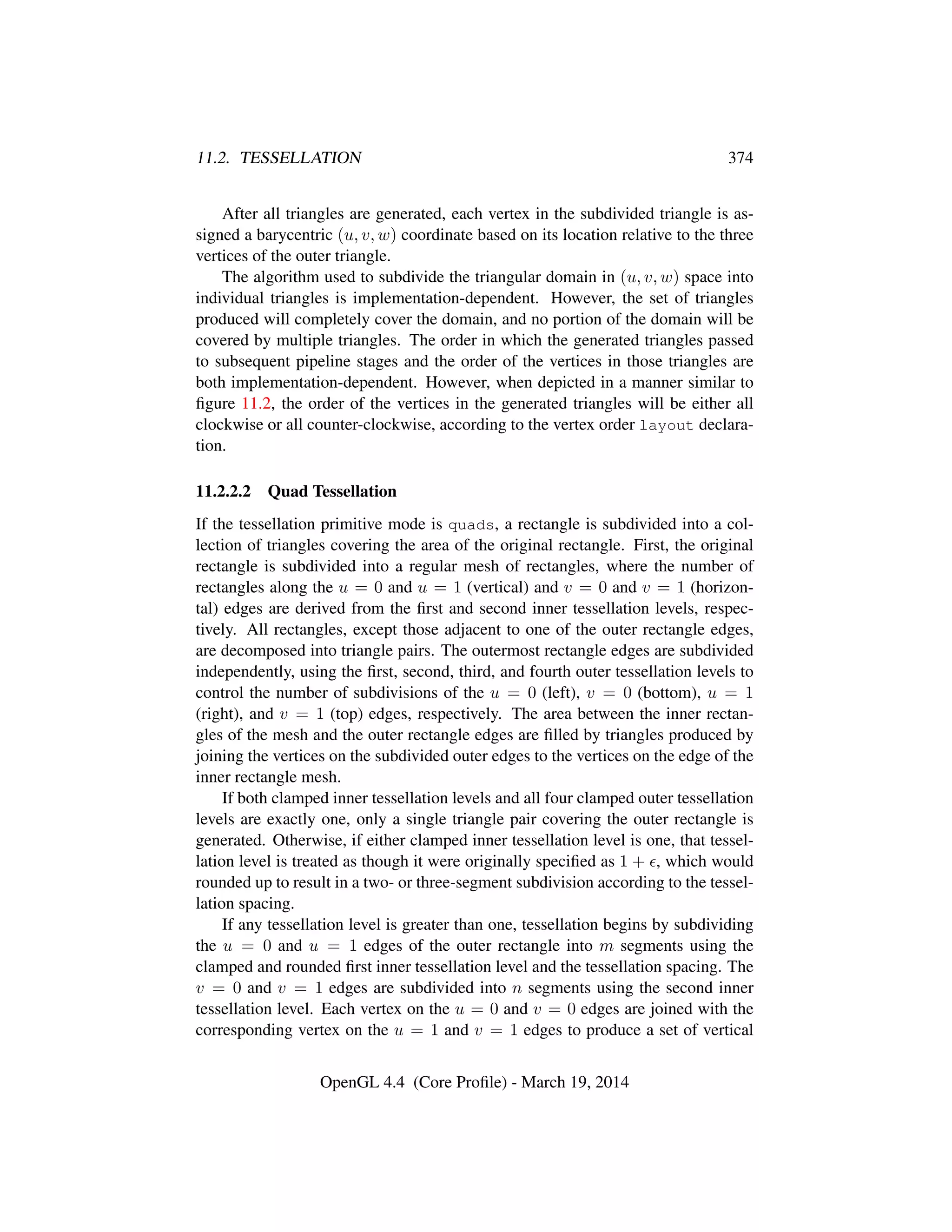 11.2. TESSELLATION 374
After all triangles are generated, each vertex in the subdivided triangle is as-
signed a barycentric (u, v, w) coordinate based on its location relative to the three
vertices of the outer triangle.
The algorithm used to subdivide the triangular domain in (u, v, w) space into
individual triangles is implementation-dependent. However, the set of triangles
produced will completely cover the domain, and no portion of the domain will be
covered by multiple triangles. The order in which the generated triangles passed
to subsequent pipeline stages and the order of the vertices in those triangles are
both implementation-dependent. However, when depicted in a manner similar to
ﬁgure 11.2, the order of the vertices in the generated triangles will be either all
clockwise or all counter-clockwise, according to the vertex order layout declara-
tion.
11.2.2.2 Quad Tessellation
If the tessellation primitive mode is quads, a rectangle is subdivided into a col-
lection of triangles covering the area of the original rectangle. First, the original
rectangle is subdivided into a regular mesh of rectangles, where the number of
rectangles along the u = 0 and u = 1 (vertical) and v = 0 and v = 1 (horizon-
tal) edges are derived from the ﬁrst and second inner tessellation levels, respec-
tively. All rectangles, except those adjacent to one of the outer rectangle edges,
are decomposed into triangle pairs. The outermost rectangle edges are subdivided
independently, using the ﬁrst, second, third, and fourth outer tessellation levels to
control the number of subdivisions of the u = 0 (left), v = 0 (bottom), u = 1
(right), and v = 1 (top) edges, respectively. The area between the inner rectan-
gles of the mesh and the outer rectangle edges are ﬁlled by triangles produced by
joining the vertices on the subdivided outer edges to the vertices on the edge of the
inner rectangle mesh.
If both clamped inner tessellation levels and all four clamped outer tessellation
levels are exactly one, only a single triangle pair covering the outer rectangle is
generated. Otherwise, if either clamped inner tessellation level is one, that tessel-
lation level is treated as though it were originally speciﬁed as 1 + , which would
rounded up to result in a two- or three-segment subdivision according to the tessel-
lation spacing.
If any tessellation level is greater than one, tessellation begins by subdividing
the u = 0 and u = 1 edges of the outer rectangle into m segments using the
clamped and rounded ﬁrst inner tessellation level and the tessellation spacing. The
v = 0 and v = 1 edges are subdivided into n segments using the second inner
tessellation level. Each vertex on the u = 0 and v = 0 edges are joined with the
corresponding vertex on the u = 1 and v = 1 edges to produce a set of vertical
OpenGL 4.4 (Core Proﬁle) - March 19, 2014
 