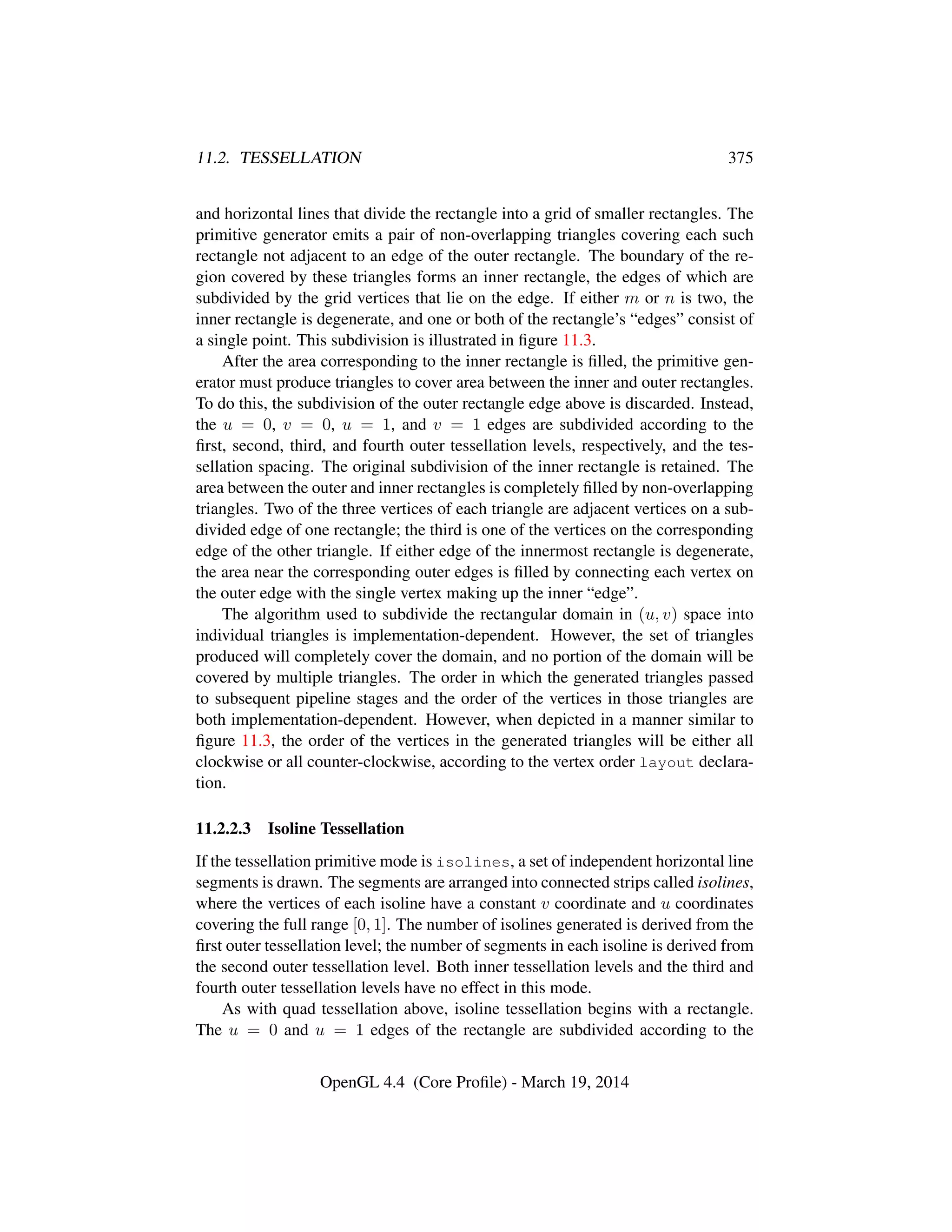 11.2. TESSELLATION 375
and horizontal lines that divide the rectangle into a grid of smaller rectangles. The
primitive generator emits a pair of non-overlapping triangles covering each such
rectangle not adjacent to an edge of the outer rectangle. The boundary of the re-
gion covered by these triangles forms an inner rectangle, the edges of which are
subdivided by the grid vertices that lie on the edge. If either m or n is two, the
inner rectangle is degenerate, and one or both of the rectangle’s “edges” consist of
a single point. This subdivision is illustrated in ﬁgure 11.3.
After the area corresponding to the inner rectangle is ﬁlled, the primitive gen-
erator must produce triangles to cover area between the inner and outer rectangles.
To do this, the subdivision of the outer rectangle edge above is discarded. Instead,
the u = 0, v = 0, u = 1, and v = 1 edges are subdivided according to the
ﬁrst, second, third, and fourth outer tessellation levels, respectively, and the tes-
sellation spacing. The original subdivision of the inner rectangle is retained. The
area between the outer and inner rectangles is completely ﬁlled by non-overlapping
triangles. Two of the three vertices of each triangle are adjacent vertices on a sub-
divided edge of one rectangle; the third is one of the vertices on the corresponding
edge of the other triangle. If either edge of the innermost rectangle is degenerate,
the area near the corresponding outer edges is ﬁlled by connecting each vertex on
the outer edge with the single vertex making up the inner “edge”.
The algorithm used to subdivide the rectangular domain in (u, v) space into
individual triangles is implementation-dependent. However, the set of triangles
produced will completely cover the domain, and no portion of the domain will be
covered by multiple triangles. The order in which the generated triangles passed
to subsequent pipeline stages and the order of the vertices in those triangles are
both implementation-dependent. However, when depicted in a manner similar to
ﬁgure 11.3, the order of the vertices in the generated triangles will be either all
clockwise or all counter-clockwise, according to the vertex order layout declara-
tion.
11.2.2.3 Isoline Tessellation
If the tessellation primitive mode is isolines, a set of independent horizontal line
segments is drawn. The segments are arranged into connected strips called isolines,
where the vertices of each isoline have a constant v coordinate and u coordinates
covering the full range [0, 1]. The number of isolines generated is derived from the
ﬁrst outer tessellation level; the number of segments in each isoline is derived from
the second outer tessellation level. Both inner tessellation levels and the third and
fourth outer tessellation levels have no effect in this mode.
As with quad tessellation above, isoline tessellation begins with a rectangle.
The u = 0 and u = 1 edges of the rectangle are subdivided according to the
OpenGL 4.4 (Core Proﬁle) - March 19, 2014
 