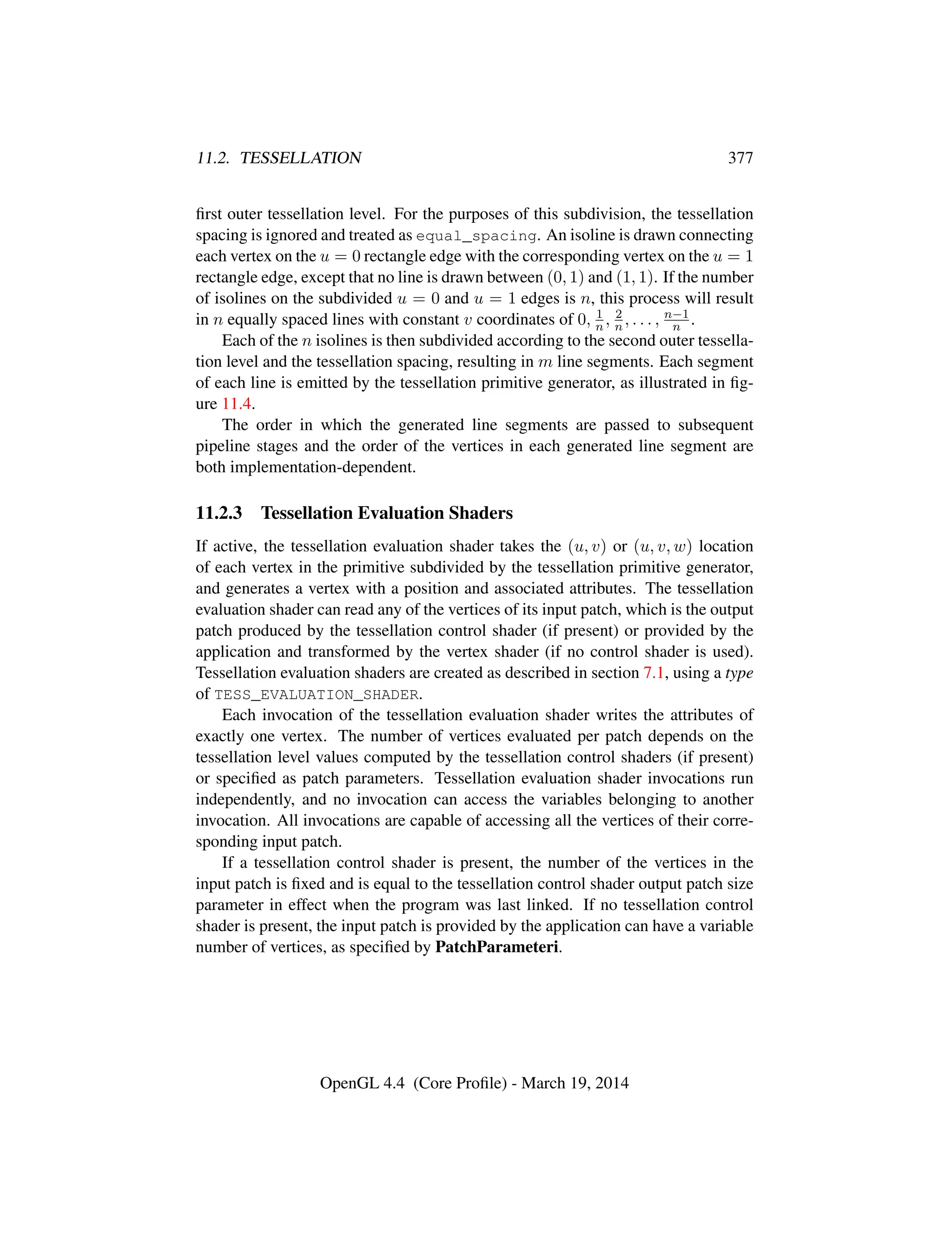 11.2. TESSELLATION 377
ﬁrst outer tessellation level. For the purposes of this subdivision, the tessellation
spacing is ignored and treated as equal_spacing. An isoline is drawn connecting
each vertex on the u = 0 rectangle edge with the corresponding vertex on the u = 1
rectangle edge, except that no line is drawn between (0, 1) and (1, 1). If the number
of isolines on the subdivided u = 0 and u = 1 edges is n, this process will result
in n equally spaced lines with constant v coordinates of 0, 1
n , 2
n, . . . , n−1
n .
Each of the n isolines is then subdivided according to the second outer tessella-
tion level and the tessellation spacing, resulting in m line segments. Each segment
of each line is emitted by the tessellation primitive generator, as illustrated in ﬁg-
ure 11.4.
The order in which the generated line segments are passed to subsequent
pipeline stages and the order of the vertices in each generated line segment are
both implementation-dependent.
11.2.3 Tessellation Evaluation Shaders
If active, the tessellation evaluation shader takes the (u, v) or (u, v, w) location
of each vertex in the primitive subdivided by the tessellation primitive generator,
and generates a vertex with a position and associated attributes. The tessellation
evaluation shader can read any of the vertices of its input patch, which is the output
patch produced by the tessellation control shader (if present) or provided by the
application and transformed by the vertex shader (if no control shader is used).
Tessellation evaluation shaders are created as described in section 7.1, using a type
of TESS_EVALUATION_SHADER.
Each invocation of the tessellation evaluation shader writes the attributes of
exactly one vertex. The number of vertices evaluated per patch depends on the
tessellation level values computed by the tessellation control shaders (if present)
or speciﬁed as patch parameters. Tessellation evaluation shader invocations run
independently, and no invocation can access the variables belonging to another
invocation. All invocations are capable of accessing all the vertices of their corre-
sponding input patch.
If a tessellation control shader is present, the number of the vertices in the
input patch is ﬁxed and is equal to the tessellation control shader output patch size
parameter in effect when the program was last linked. If no tessellation control
shader is present, the input patch is provided by the application can have a variable
number of vertices, as speciﬁed by PatchParameteri.
OpenGL 4.4 (Core Proﬁle) - March 19, 2014
 