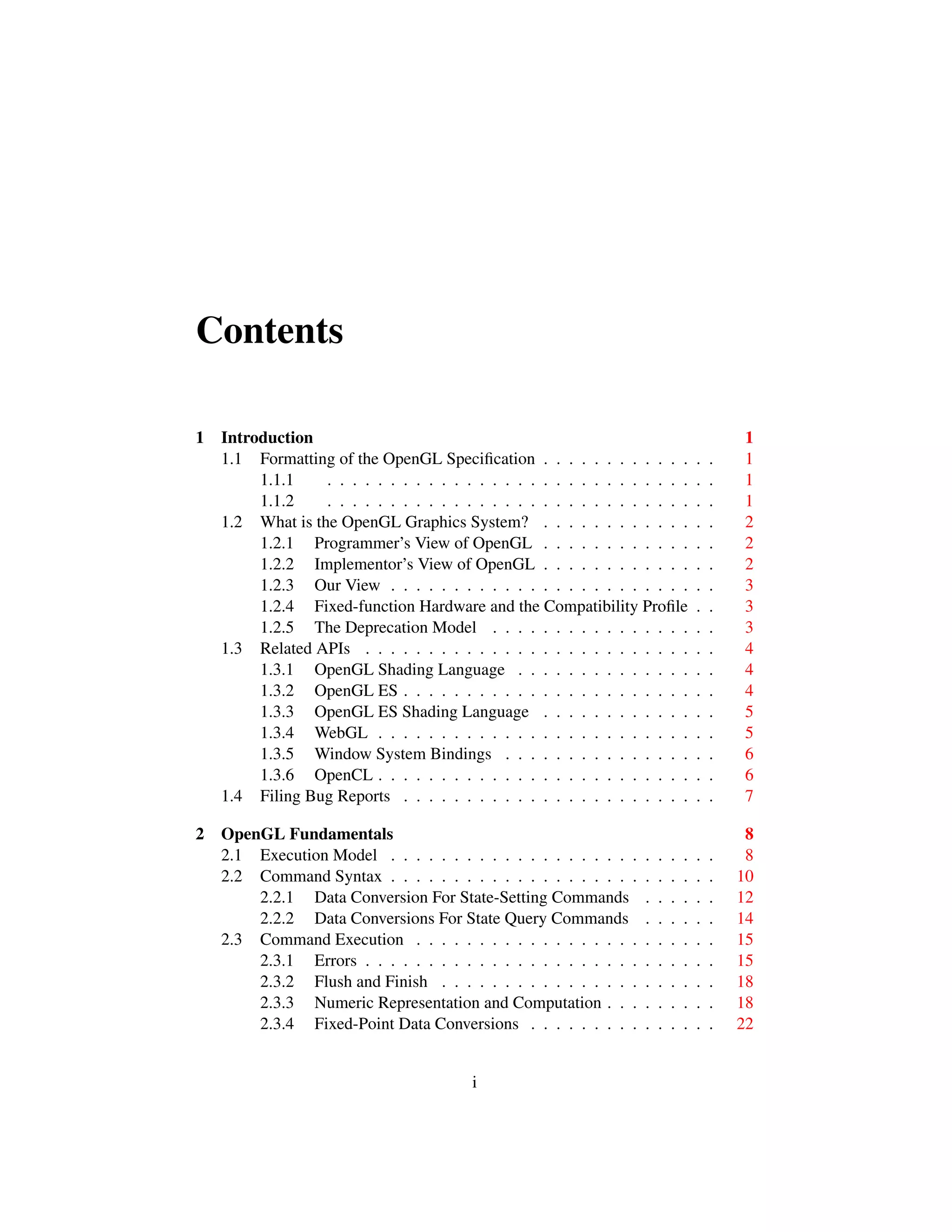 Contents
1 Introduction 1
1.1 Formatting of the OpenGL Speciﬁcation . . . . . . . . . . . . . . 1
1.1.1 . . . . . . . . . . . . . . . . . . . . . . . . . . . . . . . 1
1.1.2 . . . . . . . . . . . . . . . . . . . . . . . . . . . . . . . 1
1.2 What is the OpenGL Graphics System? . . . . . . . . . . . . . . 2
1.2.1 Programmer’s View of OpenGL . . . . . . . . . . . . . . 2
1.2.2 Implementor’s View of OpenGL . . . . . . . . . . . . . . 2
1.2.3 Our View . . . . . . . . . . . . . . . . . . . . . . . . . . 3
1.2.4 Fixed-function Hardware and the Compatibility Proﬁle . . 3
1.2.5 The Deprecation Model . . . . . . . . . . . . . . . . . . 3
1.3 Related APIs . . . . . . . . . . . . . . . . . . . . . . . . . . . . 4
1.3.1 OpenGL Shading Language . . . . . . . . . . . . . . . . 4
1.3.2 OpenGL ES . . . . . . . . . . . . . . . . . . . . . . . . . 4
1.3.3 OpenGL ES Shading Language . . . . . . . . . . . . . . 5
1.3.4 WebGL . . . . . . . . . . . . . . . . . . . . . . . . . . . 5
1.3.5 Window System Bindings . . . . . . . . . . . . . . . . . 6
1.3.6 OpenCL . . . . . . . . . . . . . . . . . . . . . . . . . . . 6
1.4 Filing Bug Reports . . . . . . . . . . . . . . . . . . . . . . . . . 7
2 OpenGL Fundamentals 8
2.1 Execution Model . . . . . . . . . . . . . . . . . . . . . . . . . . 8
2.2 Command Syntax . . . . . . . . . . . . . . . . . . . . . . . . . . 10
2.2.1 Data Conversion For State-Setting Commands . . . . . . 12
2.2.2 Data Conversions For State Query Commands . . . . . . 14
2.3 Command Execution . . . . . . . . . . . . . . . . . . . . . . . . 15
2.3.1 Errors . . . . . . . . . . . . . . . . . . . . . . . . . . . . 15
2.3.2 Flush and Finish . . . . . . . . . . . . . . . . . . . . . . 18
2.3.3 Numeric Representation and Computation . . . . . . . . . 18
2.3.4 Fixed-Point Data Conversions . . . . . . . . . . . . . . . 22
i
 