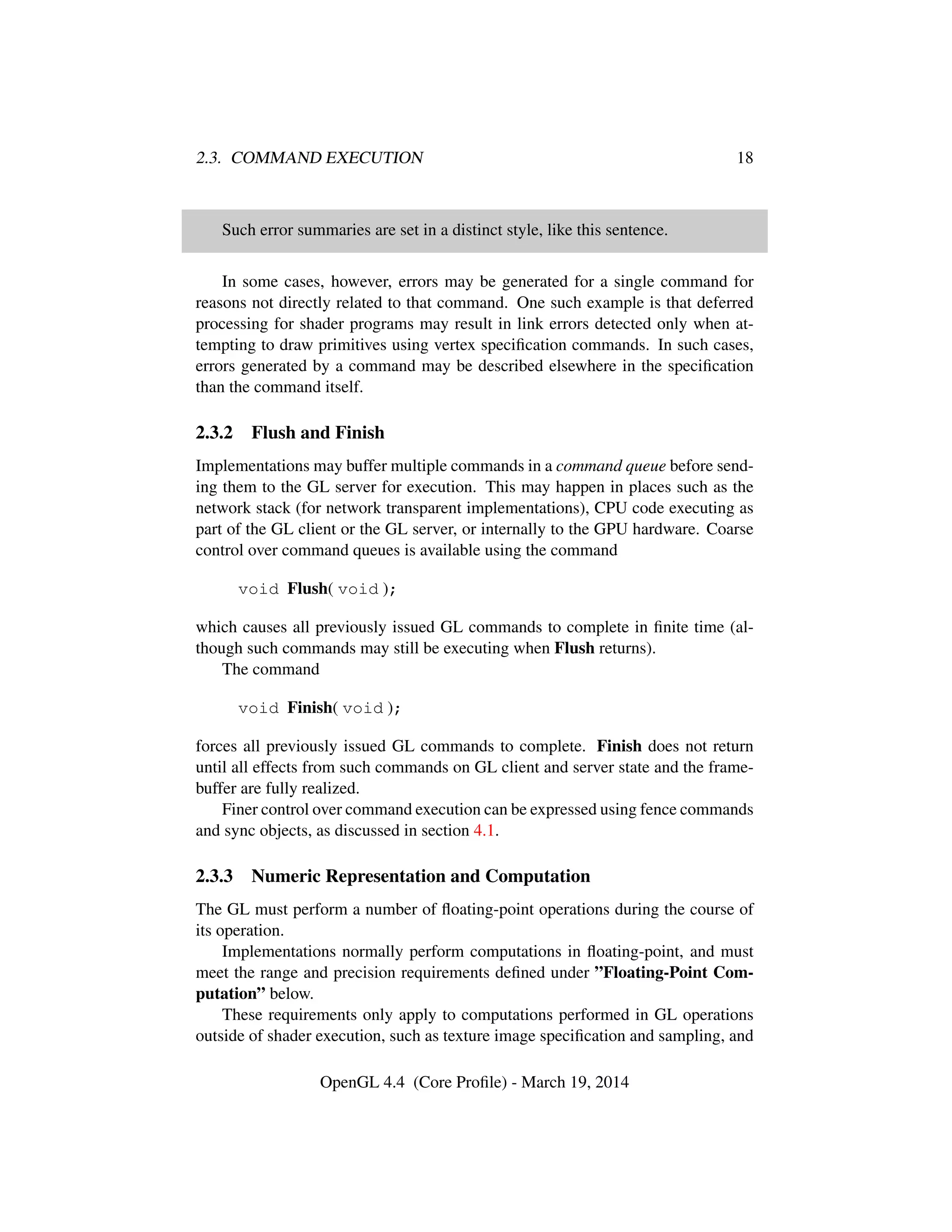 2.3. COMMAND EXECUTION 18
Such error summaries are set in a distinct style, like this sentence.
In some cases, however, errors may be generated for a single command for
reasons not directly related to that command. One such example is that deferred
processing for shader programs may result in link errors detected only when at-
tempting to draw primitives using vertex speciﬁcation commands. In such cases,
errors generated by a command may be described elsewhere in the speciﬁcation
than the command itself.
2.3.2 Flush and Finish
Implementations may buffer multiple commands in a command queue before send-
ing them to the GL server for execution. This may happen in places such as the
network stack (for network transparent implementations), CPU code executing as
part of the GL client or the GL server, or internally to the GPU hardware. Coarse
control over command queues is available using the command
void Flush( void );
which causes all previously issued GL commands to complete in ﬁnite time (al-
though such commands may still be executing when Flush returns).
The command
void Finish( void );
forces all previously issued GL commands to complete. Finish does not return
until all effects from such commands on GL client and server state and the frame-
buffer are fully realized.
Finer control over command execution can be expressed using fence commands
and sync objects, as discussed in section 4.1.
2.3.3 Numeric Representation and Computation
The GL must perform a number of ﬂoating-point operations during the course of
its operation.
Implementations normally perform computations in ﬂoating-point, and must
meet the range and precision requirements deﬁned under ”Floating-Point Com-
putation” below.
These requirements only apply to computations performed in GL operations
outside of shader execution, such as texture image speciﬁcation and sampling, and
OpenGL 4.4 (Core Proﬁle) - March 19, 2014
 
