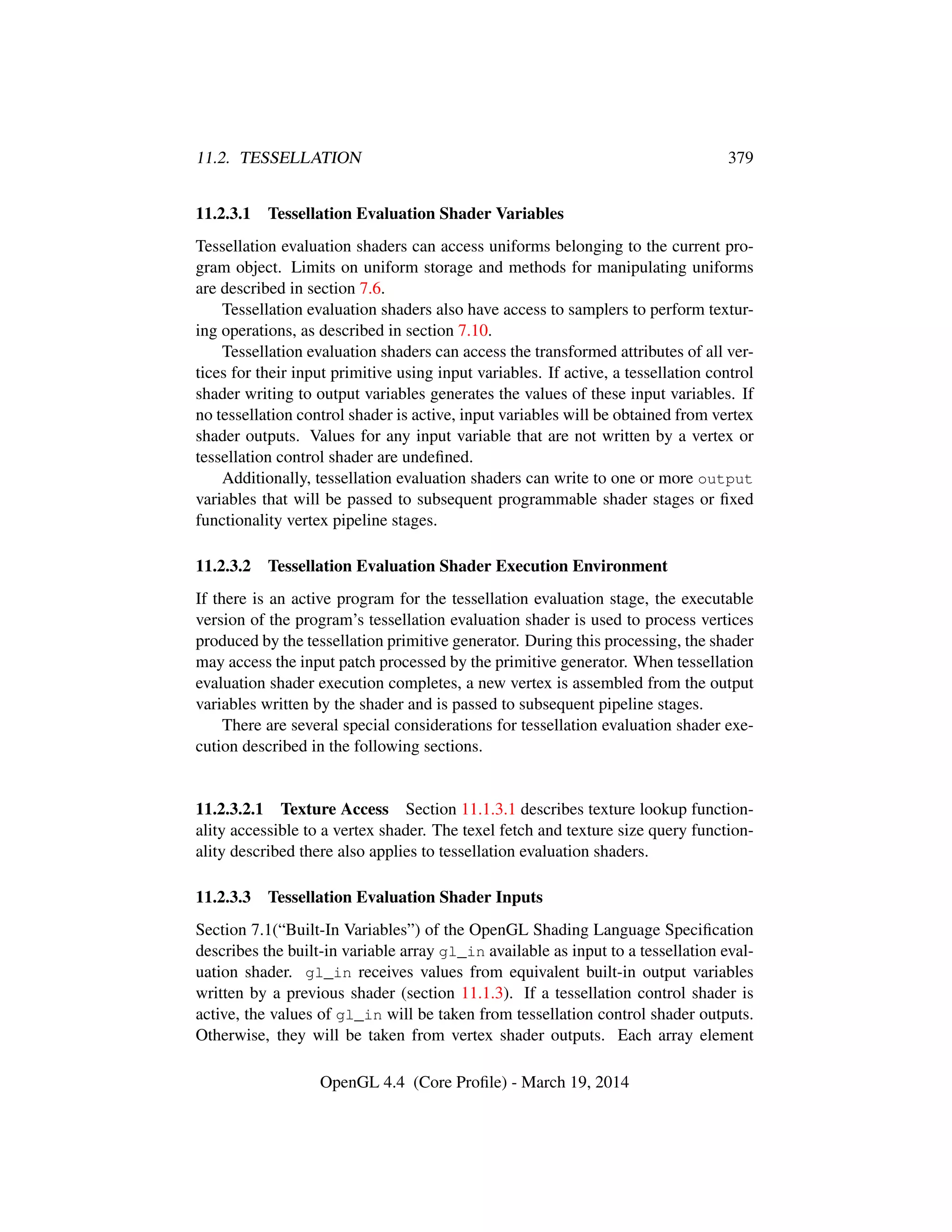 11.2. TESSELLATION 379
11.2.3.1 Tessellation Evaluation Shader Variables
Tessellation evaluation shaders can access uniforms belonging to the current pro-
gram object. Limits on uniform storage and methods for manipulating uniforms
are described in section 7.6.
Tessellation evaluation shaders also have access to samplers to perform textur-
ing operations, as described in section 7.10.
Tessellation evaluation shaders can access the transformed attributes of all ver-
tices for their input primitive using input variables. If active, a tessellation control
shader writing to output variables generates the values of these input variables. If
no tessellation control shader is active, input variables will be obtained from vertex
shader outputs. Values for any input variable that are not written by a vertex or
tessellation control shader are undeﬁned.
Additionally, tessellation evaluation shaders can write to one or more output
variables that will be passed to subsequent programmable shader stages or ﬁxed
functionality vertex pipeline stages.
11.2.3.2 Tessellation Evaluation Shader Execution Environment
If there is an active program for the tessellation evaluation stage, the executable
version of the program’s tessellation evaluation shader is used to process vertices
produced by the tessellation primitive generator. During this processing, the shader
may access the input patch processed by the primitive generator. When tessellation
evaluation shader execution completes, a new vertex is assembled from the output
variables written by the shader and is passed to subsequent pipeline stages.
There are several special considerations for tessellation evaluation shader exe-
cution described in the following sections.
11.2.3.2.1 Texture Access Section 11.1.3.1 describes texture lookup function-
ality accessible to a vertex shader. The texel fetch and texture size query function-
ality described there also applies to tessellation evaluation shaders.
11.2.3.3 Tessellation Evaluation Shader Inputs
Section 7.1(“Built-In Variables”) of the OpenGL Shading Language Speciﬁcation
describes the built-in variable array gl_in available as input to a tessellation eval-
uation shader. gl_in receives values from equivalent built-in output variables
written by a previous shader (section 11.1.3). If a tessellation control shader is
active, the values of gl_in will be taken from tessellation control shader outputs.
Otherwise, they will be taken from vertex shader outputs. Each array element
OpenGL 4.4 (Core Proﬁle) - March 19, 2014
 